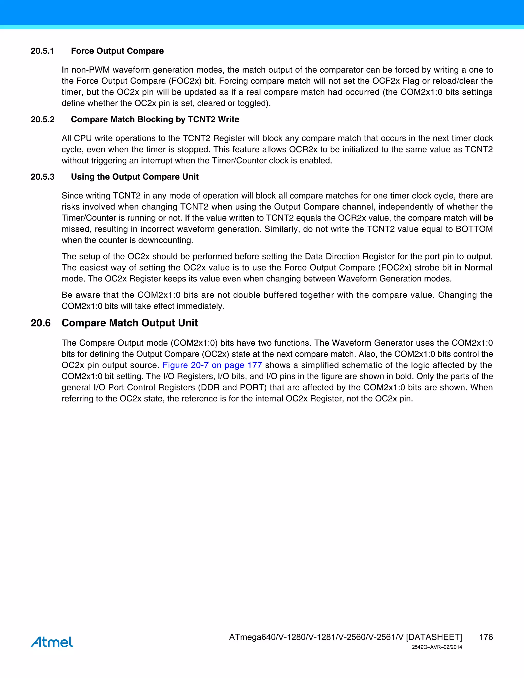 176
ATmega640/V-1280/V-1281/V-2560/V-2561/V [DATASHEET]
2549Q–AVR–02/2014
20.5.1 Force Output Compare
In non-PWM waveform generation modes, the match output of the comparator can be forced by writing a one to
the Force Output Compare (FOC2x) bit. Forcing compare match will not set the OCF2x Flag or reload/clear the
timer, but the OC2x pin will be updated as if a real compare match had occurred (the COM2x1:0 bits settings
define whether the OC2x pin is set, cleared or toggled).
20.5.2 Compare Match Blocking by TCNT2 Write
All CPU write operations to the TCNT2 Register will block any compare match that occurs in the next timer clock
cycle, even when the timer is stopped. This feature allows OCR2x to be initialized to the same value as TCNT2
without triggering an interrupt when the Timer/Counter clock is enabled.
20.5.3 Using the Output Compare Unit
Since writing TCNT2 in any mode of operation will block all compare matches for one timer clock cycle, there are
risks involved when changing TCNT2 when using the Output Compare channel, independently of whether the
Timer/Counter is running or not. If the value written to TCNT2 equals the OCR2x value, the compare match will be
missed, resulting in incorrect waveform generation. Similarly, do not write the TCNT2 value equal to BOTTOM
when the counter is downcounting.
The setup of the OC2x should be performed before setting the Data Direction Register for the port pin to output.
The easiest way of setting the OC2x value is to use the Force Output Compare (FOC2x) strobe bit in Normal
mode. The OC2x Register keeps its value even when changing between Waveform Generation modes.
Be aware that the COM2x1:0 bits are not double buffered together with the compare value. Changing the
COM2x1:0 bits will take effect immediately.
20.6 Compare Match Output Unit
The Compare Output mode (COM2x1:0) bits have two functions. The Waveform Generator uses the COM2x1:0
bits for defining the Output Compare (OC2x) state at the next compare match. Also, the COM2x1:0 bits control the
OC2x pin output source. Figure 20-7 on page 177 shows a simplified schematic of the logic affected by the
COM2x1:0 bit setting. The I/O Registers, I/O bits, and I/O pins in the figure are shown in bold. Only the parts of the
general I/O Port Control Registers (DDR and PORT) that are affected by the COM2x1:0 bits are shown. When
referring to the OC2x state, the reference is for the internal OC2x Register, not the OC2x pin.
 