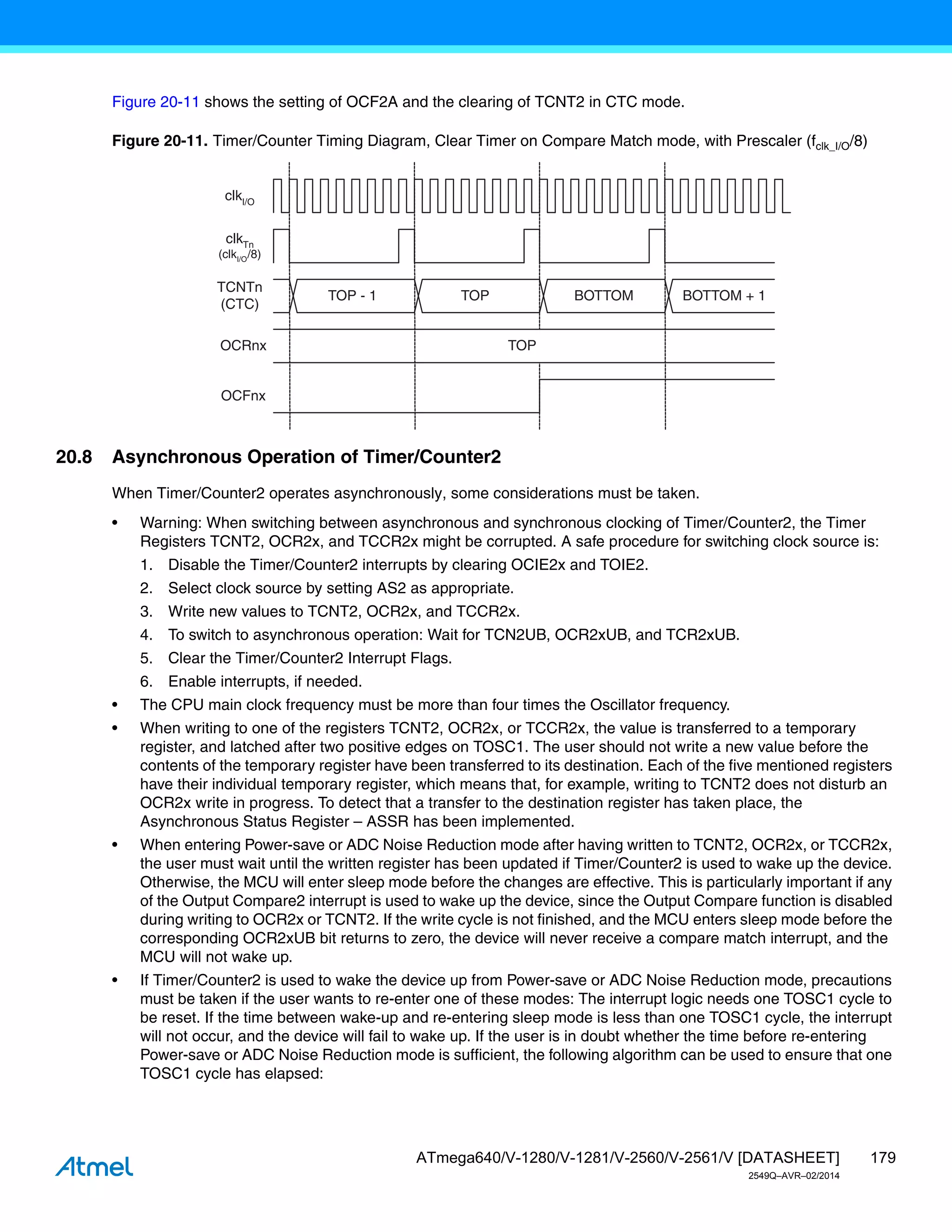 179
ATmega640/V-1280/V-1281/V-2560/V-2561/V [DATASHEET]
2549Q–AVR–02/2014
Figure 20-11 shows the setting of OCF2A and the clearing of TCNT2 in CTC mode.
Figure 20-11. Timer/Counter Timing Diagram, Clear Timer on Compare Match mode, with Prescaler (fclk_I/O/8)
20.8 Asynchronous Operation of Timer/Counter2
When Timer/Counter2 operates asynchronously, some considerations must be taken.
• Warning: When switching between asynchronous and synchronous clocking of Timer/Counter2, the Timer
Registers TCNT2, OCR2x, and TCCR2x might be corrupted. A safe procedure for switching clock source is:
1. Disable the Timer/Counter2 interrupts by clearing OCIE2x and TOIE2.
2. Select clock source by setting AS2 as appropriate.
3. Write new values to TCNT2, OCR2x, and TCCR2x.
4. To switch to asynchronous operation: Wait for TCN2UB, OCR2xUB, and TCR2xUB.
5. Clear the Timer/Counter2 Interrupt Flags.
6. Enable interrupts, if needed.
• The CPU main clock frequency must be more than four times the Oscillator frequency.
• When writing to one of the registers TCNT2, OCR2x, or TCCR2x, the value is transferred to a temporary
register, and latched after two positive edges on TOSC1. The user should not write a new value before the
contents of the temporary register have been transferred to its destination. Each of the five mentioned registers
have their individual temporary register, which means that, for example, writing to TCNT2 does not disturb an
OCR2x write in progress. To detect that a transfer to the destination register has taken place, the
Asynchronous Status Register – ASSR has been implemented.
• When entering Power-save or ADC Noise Reduction mode after having written to TCNT2, OCR2x, or TCCR2x,
the user must wait until the written register has been updated if Timer/Counter2 is used to wake up the device.
Otherwise, the MCU will enter sleep mode before the changes are effective. This is particularly important if any
of the Output Compare2 interrupt is used to wake up the device, since the Output Compare function is disabled
during writing to OCR2x or TCNT2. If the write cycle is not finished, and the MCU enters sleep mode before the
corresponding OCR2xUB bit returns to zero, the device will never receive a compare match interrupt, and the
MCU will not wake up.
• If Timer/Counter2 is used to wake the device up from Power-save or ADC Noise Reduction mode, precautions
must be taken if the user wants to re-enter one of these modes: The interrupt logic needs one TOSC1 cycle to
be reset. If the time between wake-up and re-entering sleep mode is less than one TOSC1 cycle, the interrupt
will not occur, and the device will fail to wake up. If the user is in doubt whether the time before re-entering
Power-save or ADC Noise Reduction mode is sufficient, the following algorithm can be used to ensure that one
TOSC1 cycle has elapsed:
OCFnx
OCRnx
TCNTn
(CTC)
TOP
TOP - 1 TOP BOTTOM BOTTOM + 1
clkI/O
clkTn
(clkI/O/8)
 