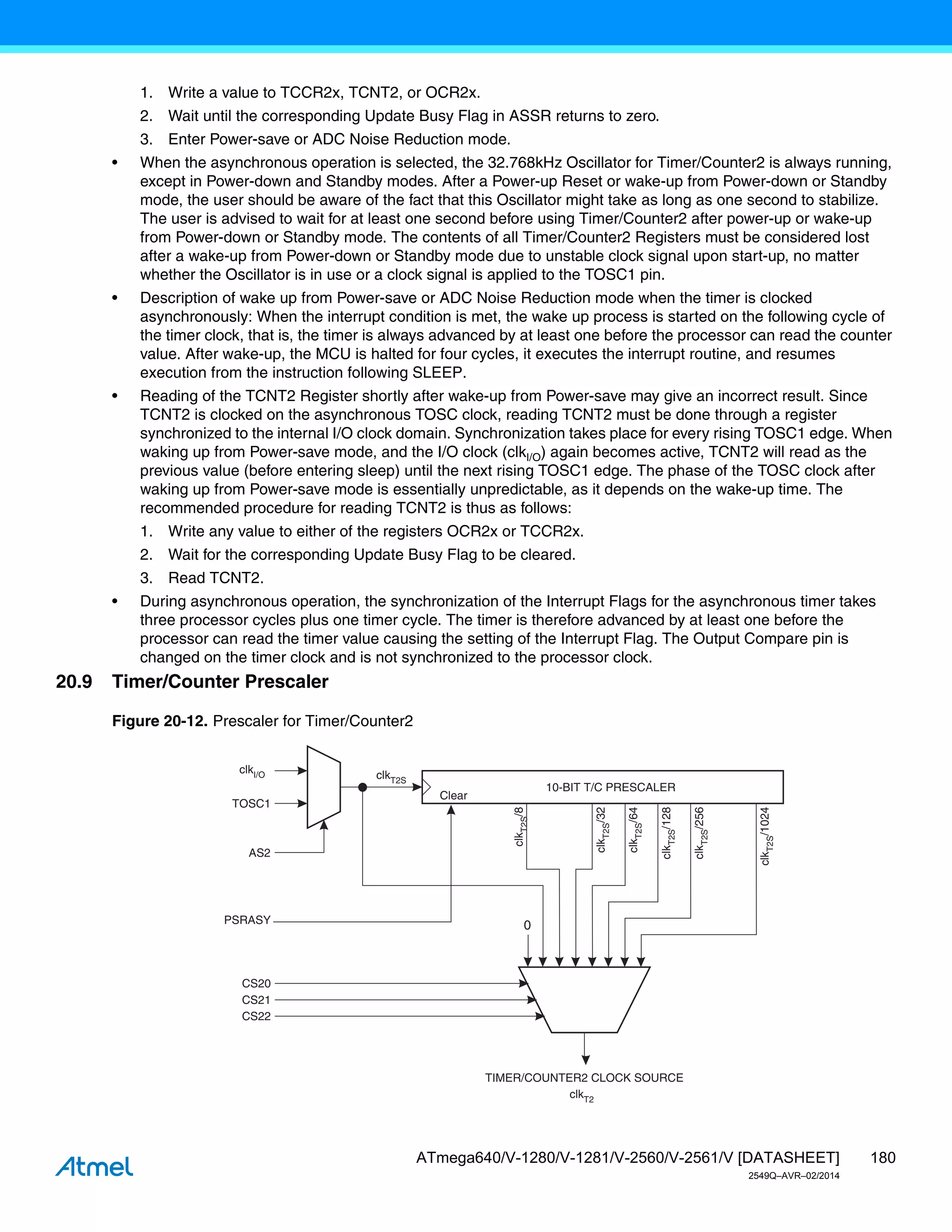 180
ATmega640/V-1280/V-1281/V-2560/V-2561/V [DATASHEET]
2549Q–AVR–02/2014
1. Write a value to TCCR2x, TCNT2, or OCR2x.
2. Wait until the corresponding Update Busy Flag in ASSR returns to zero.
3. Enter Power-save or ADC Noise Reduction mode.
• When the asynchronous operation is selected, the 32.768kHz Oscillator for Timer/Counter2 is always running,
except in Power-down and Standby modes. After a Power-up Reset or wake-up from Power-down or Standby
mode, the user should be aware of the fact that this Oscillator might take as long as one second to stabilize.
The user is advised to wait for at least one second before using Timer/Counter2 after power-up or wake-up
from Power-down or Standby mode. The contents of all Timer/Counter2 Registers must be considered lost
after a wake-up from Power-down or Standby mode due to unstable clock signal upon start-up, no matter
whether the Oscillator is in use or a clock signal is applied to the TOSC1 pin.
• Description of wake up from Power-save or ADC Noise Reduction mode when the timer is clocked
asynchronously: When the interrupt condition is met, the wake up process is started on the following cycle of
the timer clock, that is, the timer is always advanced by at least one before the processor can read the counter
value. After wake-up, the MCU is halted for four cycles, it executes the interrupt routine, and resumes
execution from the instruction following SLEEP.
• Reading of the TCNT2 Register shortly after wake-up from Power-save may give an incorrect result. Since
TCNT2 is clocked on the asynchronous TOSC clock, reading TCNT2 must be done through a register
synchronized to the internal I/O clock domain. Synchronization takes place for every rising TOSC1 edge. When
waking up from Power-save mode, and the I/O clock (clkI/O) again becomes active, TCNT2 will read as the
previous value (before entering sleep) until the next rising TOSC1 edge. The phase of the TOSC clock after
waking up from Power-save mode is essentially unpredictable, as it depends on the wake-up time. The
recommended procedure for reading TCNT2 is thus as follows:
1. Write any value to either of the registers OCR2x or TCCR2x.
2. Wait for the corresponding Update Busy Flag to be cleared.
3. Read TCNT2.
• During asynchronous operation, the synchronization of the Interrupt Flags for the asynchronous timer takes
three processor cycles plus one timer cycle. The timer is therefore advanced by at least one before the
processor can read the timer value causing the setting of the Interrupt Flag. The Output Compare pin is
changed on the timer clock and is not synchronized to the processor clock.
20.9 Timer/Counter Prescaler
Figure 20-12. Prescaler for Timer/Counter2
10-BIT T/C PRESCALER
TIMER/COUNTER2 CLOCK SOURCE
clkI/O clkT2S
TOSC1
AS2
CS20
CS21
CS22
clk
T2S
/8
clk
T2S
/64
clk
T2S
/128
clk
T2S
/1024
clk
T2S
/256
clk
T2S
/32
0
PSRASY
Clear
clkT2
 