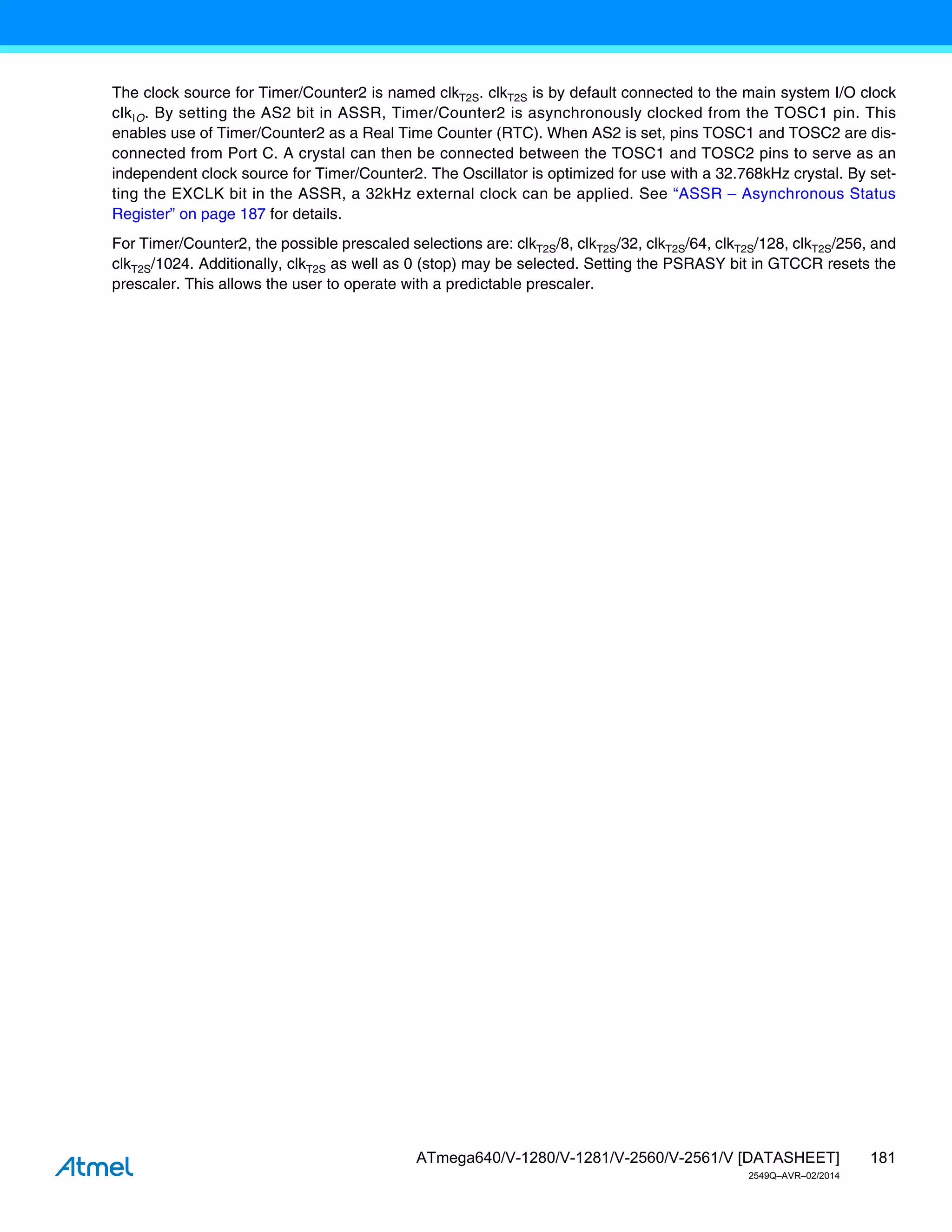 181
ATmega640/V-1280/V-1281/V-2560/V-2561/V [DATASHEET]
2549Q–AVR–02/2014
The clock source for Timer/Counter2 is named clkT2S. clkT2S is by default connected to the main system I/O clock
clkIO. By setting the AS2 bit in ASSR, Timer/Counter2 is asynchronously clocked from the TOSC1 pin. This
enables use of Timer/Counter2 as a Real Time Counter (RTC). When AS2 is set, pins TOSC1 and TOSC2 are dis-
connected from Port C. A crystal can then be connected between the TOSC1 and TOSC2 pins to serve as an
independent clock source for Timer/Counter2. The Oscillator is optimized for use with a 32.768kHz crystal. By set-
ting the EXCLK bit in the ASSR, a 32kHz external clock can be applied. See “ASSR – Asynchronous Status
Register” on page 187 for details.
For Timer/Counter2, the possible prescaled selections are: clkT2S/8, clkT2S/32, clkT2S/64, clkT2S/128, clkT2S/256, and
clkT2S/1024. Additionally, clkT2S as well as 0 (stop) may be selected. Setting the PSRASY bit in GTCCR resets the
prescaler. This allows the user to operate with a predictable prescaler.
 