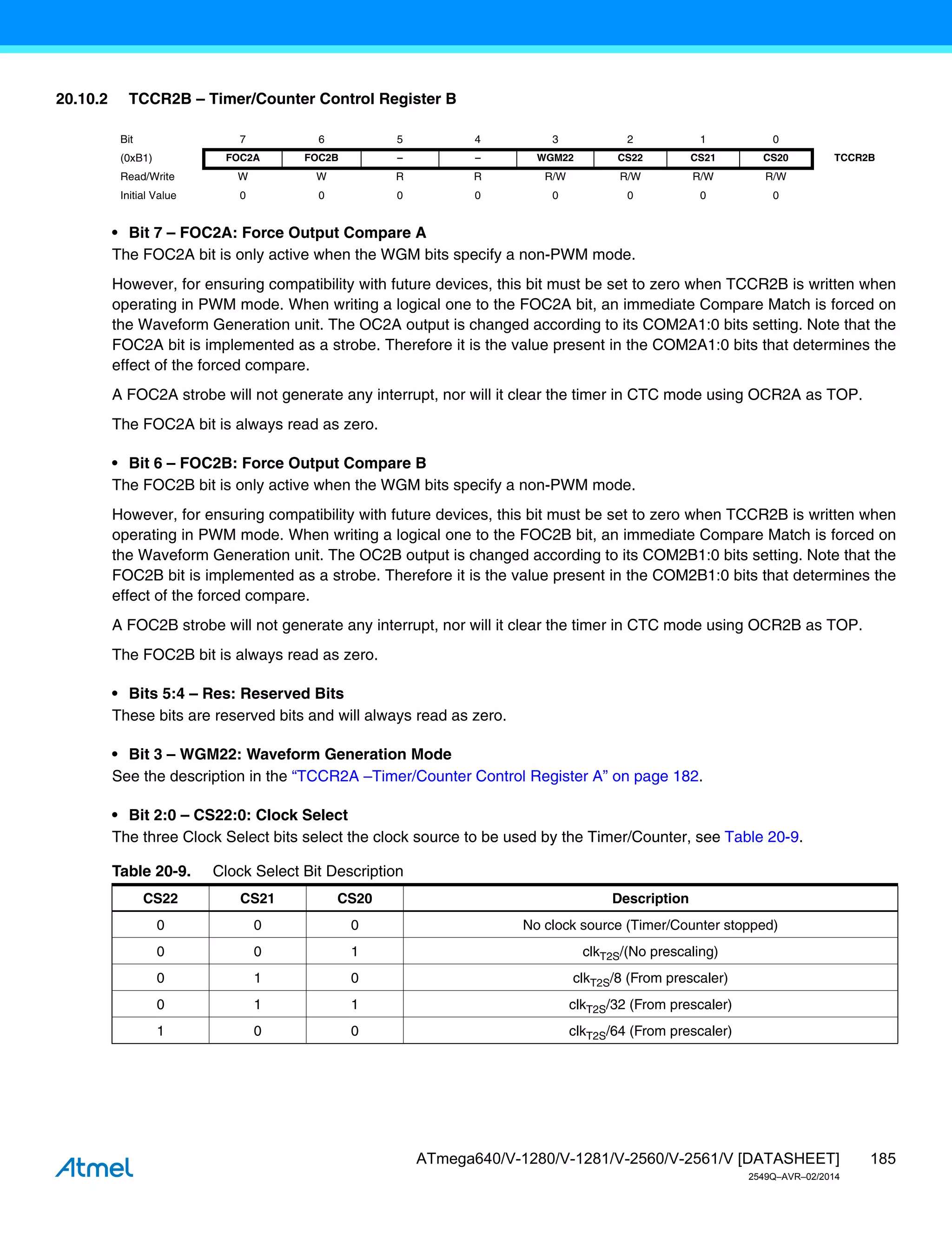185
ATmega640/V-1280/V-1281/V-2560/V-2561/V [DATASHEET]
2549Q–AVR–02/2014
20.10.2 TCCR2B – Timer/Counter Control Register B
• Bit 7 – FOC2A: Force Output Compare A
The FOC2A bit is only active when the WGM bits specify a non-PWM mode.
However, for ensuring compatibility with future devices, this bit must be set to zero when TCCR2B is written when
operating in PWM mode. When writing a logical one to the FOC2A bit, an immediate Compare Match is forced on
the Waveform Generation unit. The OC2A output is changed according to its COM2A1:0 bits setting. Note that the
FOC2A bit is implemented as a strobe. Therefore it is the value present in the COM2A1:0 bits that determines the
effect of the forced compare.
A FOC2A strobe will not generate any interrupt, nor will it clear the timer in CTC mode using OCR2A as TOP.
The FOC2A bit is always read as zero.
• Bit 6 – FOC2B: Force Output Compare B
The FOC2B bit is only active when the WGM bits specify a non-PWM mode.
However, for ensuring compatibility with future devices, this bit must be set to zero when TCCR2B is written when
operating in PWM mode. When writing a logical one to the FOC2B bit, an immediate Compare Match is forced on
the Waveform Generation unit. The OC2B output is changed according to its COM2B1:0 bits setting. Note that the
FOC2B bit is implemented as a strobe. Therefore it is the value present in the COM2B1:0 bits that determines the
effect of the forced compare.
A FOC2B strobe will not generate any interrupt, nor will it clear the timer in CTC mode using OCR2B as TOP.
The FOC2B bit is always read as zero.
• Bits 5:4 – Res: Reserved Bits
These bits are reserved bits and will always read as zero.
• Bit 3 – WGM22: Waveform Generation Mode
See the description in the “TCCR2A –Timer/Counter Control Register A” on page 182.
• Bit 2:0 – CS22:0: Clock Select
The three Clock Select bits select the clock source to be used by the Timer/Counter, see Table 20-9.
Bit 7 6 5 4 3 2 1 0
(0xB1) FOC2A FOC2B – – WGM22 CS22 CS21 CS20 TCCR2B
Read/Write W W R R R/W R/W R/W R/W
Initial Value 0 0 0 0 0 0 0 0
Table 20-9. Clock Select Bit Description
CS22 CS21 CS20 Description
0 0 0 No clock source (Timer/Counter stopped)
0 0 1 clkT2S/(No prescaling)
0 1 0 clkT2S/8 (From prescaler)
0 1 1 clkT2S/32 (From prescaler)
1 0 0 clkT2S/64 (From prescaler)
 