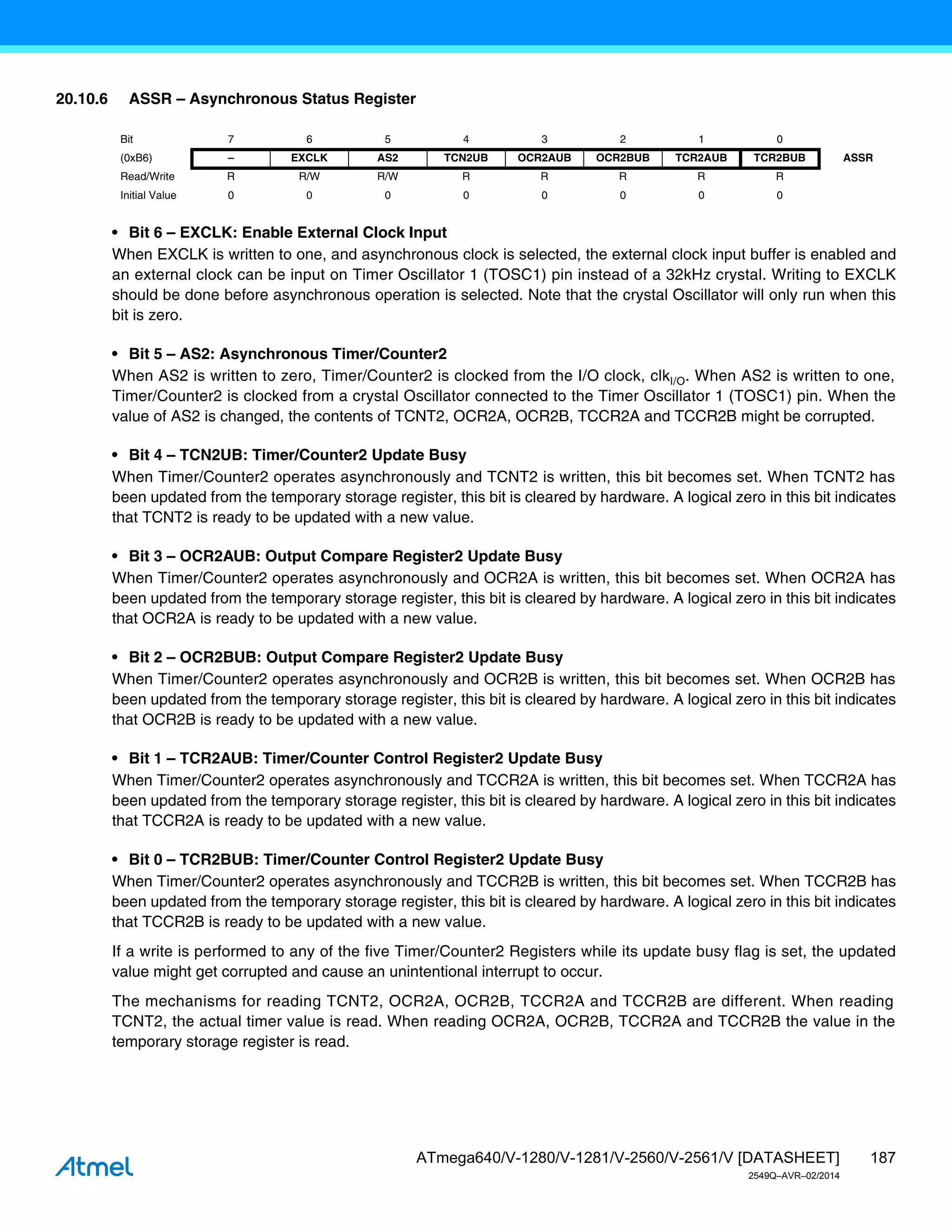 187
ATmega640/V-1280/V-1281/V-2560/V-2561/V [DATASHEET]
2549Q–AVR–02/2014
20.10.6 ASSR – Asynchronous Status Register
• Bit 6 – EXCLK: Enable External Clock Input
When EXCLK is written to one, and asynchronous clock is selected, the external clock input buffer is enabled and
an external clock can be input on Timer Oscillator 1 (TOSC1) pin instead of a 32kHz crystal. Writing to EXCLK
should be done before asynchronous operation is selected. Note that the crystal Oscillator will only run when this
bit is zero.
• Bit 5 – AS2: Asynchronous Timer/Counter2
When AS2 is written to zero, Timer/Counter2 is clocked from the I/O clock, clkI/O. When AS2 is written to one,
Timer/Counter2 is clocked from a crystal Oscillator connected to the Timer Oscillator 1 (TOSC1) pin. When the
value of AS2 is changed, the contents of TCNT2, OCR2A, OCR2B, TCCR2A and TCCR2B might be corrupted.
• Bit 4 – TCN2UB: Timer/Counter2 Update Busy
When Timer/Counter2 operates asynchronously and TCNT2 is written, this bit becomes set. When TCNT2 has
been updated from the temporary storage register, this bit is cleared by hardware. A logical zero in this bit indicates
that TCNT2 is ready to be updated with a new value.
• Bit 3 – OCR2AUB: Output Compare Register2 Update Busy
When Timer/Counter2 operates asynchronously and OCR2A is written, this bit becomes set. When OCR2A has
been updated from the temporary storage register, this bit is cleared by hardware. A logical zero in this bit indicates
that OCR2A is ready to be updated with a new value.
• Bit 2 – OCR2BUB: Output Compare Register2 Update Busy
When Timer/Counter2 operates asynchronously and OCR2B is written, this bit becomes set. When OCR2B has
been updated from the temporary storage register, this bit is cleared by hardware. A logical zero in this bit indicates
that OCR2B is ready to be updated with a new value.
• Bit 1 – TCR2AUB: Timer/Counter Control Register2 Update Busy
When Timer/Counter2 operates asynchronously and TCCR2A is written, this bit becomes set. When TCCR2A has
been updated from the temporary storage register, this bit is cleared by hardware. A logical zero in this bit indicates
that TCCR2A is ready to be updated with a new value.
• Bit 0 – TCR2BUB: Timer/Counter Control Register2 Update Busy
When Timer/Counter2 operates asynchronously and TCCR2B is written, this bit becomes set. When TCCR2B has
been updated from the temporary storage register, this bit is cleared by hardware. A logical zero in this bit indicates
that TCCR2B is ready to be updated with a new value.
If a write is performed to any of the five Timer/Counter2 Registers while its update busy flag is set, the updated
value might get corrupted and cause an unintentional interrupt to occur.
The mechanisms for reading TCNT2, OCR2A, OCR2B, TCCR2A and TCCR2B are different. When reading
TCNT2, the actual timer value is read. When reading OCR2A, OCR2B, TCCR2A and TCCR2B the value in the
temporary storage register is read.
Bit 7 6 5 4 3 2 1 0
(0xB6) – EXCLK AS2 TCN2UB OCR2AUB OCR2BUB TCR2AUB TCR2BUB ASSR
Read/Write R R/W R/W R R R R R
Initial Value 0 0 0 0 0 0 0 0
 