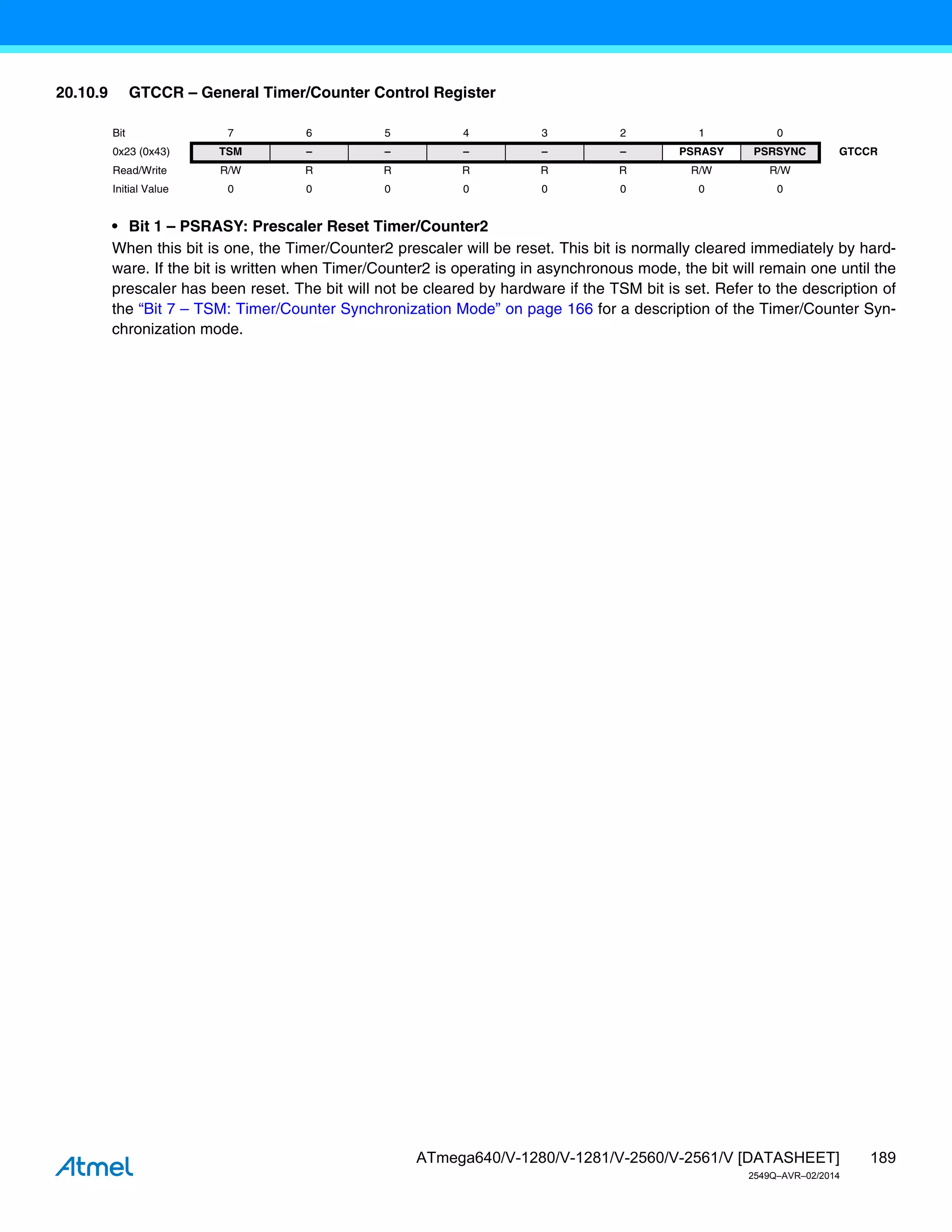 189
ATmega640/V-1280/V-1281/V-2560/V-2561/V [DATASHEET]
2549Q–AVR–02/2014
20.10.9 GTCCR – General Timer/Counter Control Register
• Bit 1 – PSRASY: Prescaler Reset Timer/Counter2
When this bit is one, the Timer/Counter2 prescaler will be reset. This bit is normally cleared immediately by hard-
ware. If the bit is written when Timer/Counter2 is operating in asynchronous mode, the bit will remain one until the
prescaler has been reset. The bit will not be cleared by hardware if the TSM bit is set. Refer to the description of
the “Bit 7 – TSM: Timer/Counter Synchronization Mode” on page 166 for a description of the Timer/Counter Syn-
chronization mode.
Bit 7 6 5 4 3 2 1 0
0x23 (0x43) TSM – – – – – PSRASY PSRSYNC GTCCR
Read/Write R/W R R R R R R/W R/W
Initial Value 0 0 0 0 0 0 0 0
 