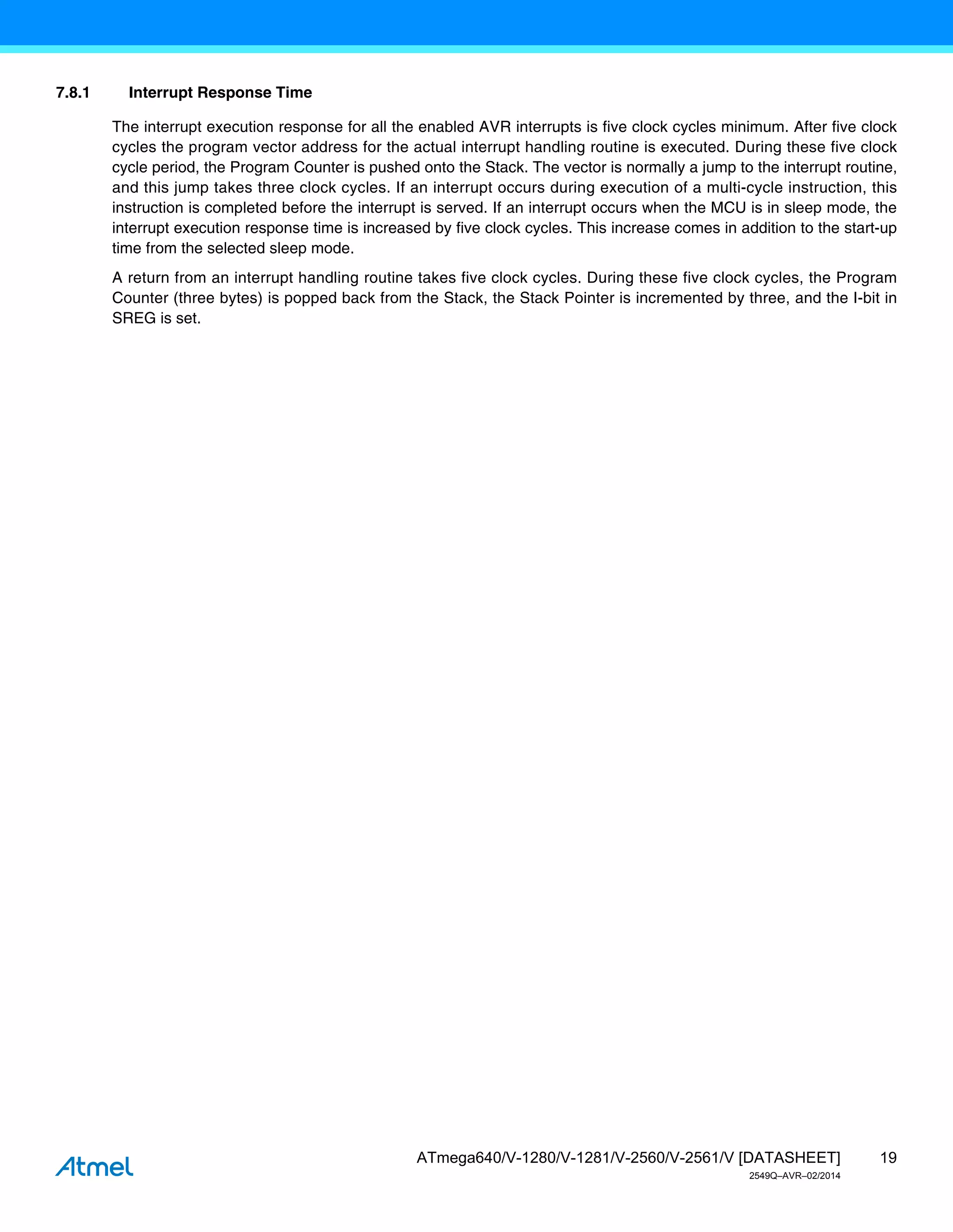 19
ATmega640/V-1280/V-1281/V-2560/V-2561/V [DATASHEET]
2549Q–AVR–02/2014
7.8.1 Interrupt Response Time
The interrupt execution response for all the enabled AVR interrupts is five clock cycles minimum. After five clock
cycles the program vector address for the actual interrupt handling routine is executed. During these five clock
cycle period, the Program Counter is pushed onto the Stack. The vector is normally a jump to the interrupt routine,
and this jump takes three clock cycles. If an interrupt occurs during execution of a multi-cycle instruction, this
instruction is completed before the interrupt is served. If an interrupt occurs when the MCU is in sleep mode, the
interrupt execution response time is increased by five clock cycles. This increase comes in addition to the start-up
time from the selected sleep mode.
A return from an interrupt handling routine takes five clock cycles. During these five clock cycles, the Program
Counter (three bytes) is popped back from the Stack, the Stack Pointer is incremented by three, and the I-bit in
SREG is set.
 