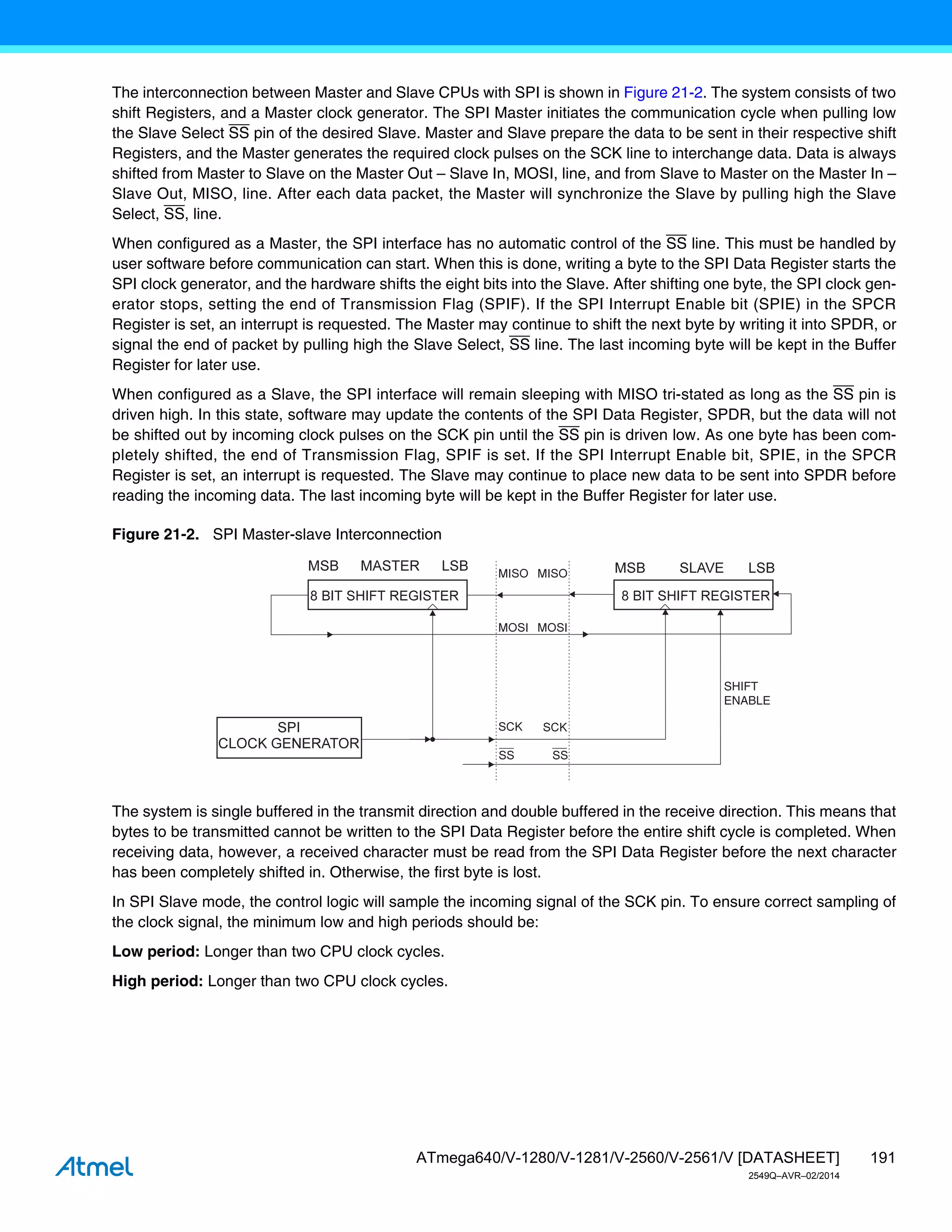 191
ATmega640/V-1280/V-1281/V-2560/V-2561/V [DATASHEET]
2549Q–AVR–02/2014
The interconnection between Master and Slave CPUs with SPI is shown in Figure 21-2. The system consists of two
shift Registers, and a Master clock generator. The SPI Master initiates the communication cycle when pulling low
the Slave Select SS pin of the desired Slave. Master and Slave prepare the data to be sent in their respective shift
Registers, and the Master generates the required clock pulses on the SCK line to interchange data. Data is always
shifted from Master to Slave on the Master Out – Slave In, MOSI, line, and from Slave to Master on the Master In –
Slave Out, MISO, line. After each data packet, the Master will synchronize the Slave by pulling high the Slave
Select, SS, line.
When configured as a Master, the SPI interface has no automatic control of the SS line. This must be handled by
user software before communication can start. When this is done, writing a byte to the SPI Data Register starts the
SPI clock generator, and the hardware shifts the eight bits into the Slave. After shifting one byte, the SPI clock gen-
erator stops, setting the end of Transmission Flag (SPIF). If the SPI Interrupt Enable bit (SPIE) in the SPCR
Register is set, an interrupt is requested. The Master may continue to shift the next byte by writing it into SPDR, or
signal the end of packet by pulling high the Slave Select, SS line. The last incoming byte will be kept in the Buffer
Register for later use.
When configured as a Slave, the SPI interface will remain sleeping with MISO tri-stated as long as the SS pin is
driven high. In this state, software may update the contents of the SPI Data Register, SPDR, but the data will not
be shifted out by incoming clock pulses on the SCK pin until the SS pin is driven low. As one byte has been com-
pletely shifted, the end of Transmission Flag, SPIF is set. If the SPI Interrupt Enable bit, SPIE, in the SPCR
Register is set, an interrupt is requested. The Slave may continue to place new data to be sent into SPDR before
reading the incoming data. The last incoming byte will be kept in the Buffer Register for later use.
Figure 21-2. SPI Master-slave Interconnection
The system is single buffered in the transmit direction and double buffered in the receive direction. This means that
bytes to be transmitted cannot be written to the SPI Data Register before the entire shift cycle is completed. When
receiving data, however, a received character must be read from the SPI Data Register before the next character
has been completely shifted in. Otherwise, the first byte is lost.
In SPI Slave mode, the control logic will sample the incoming signal of the SCK pin. To ensure correct sampling of
the clock signal, the minimum low and high periods should be:
Low period: Longer than two CPU clock cycles.
High period: Longer than two CPU clock cycles.
SHIFT
ENABLE
 