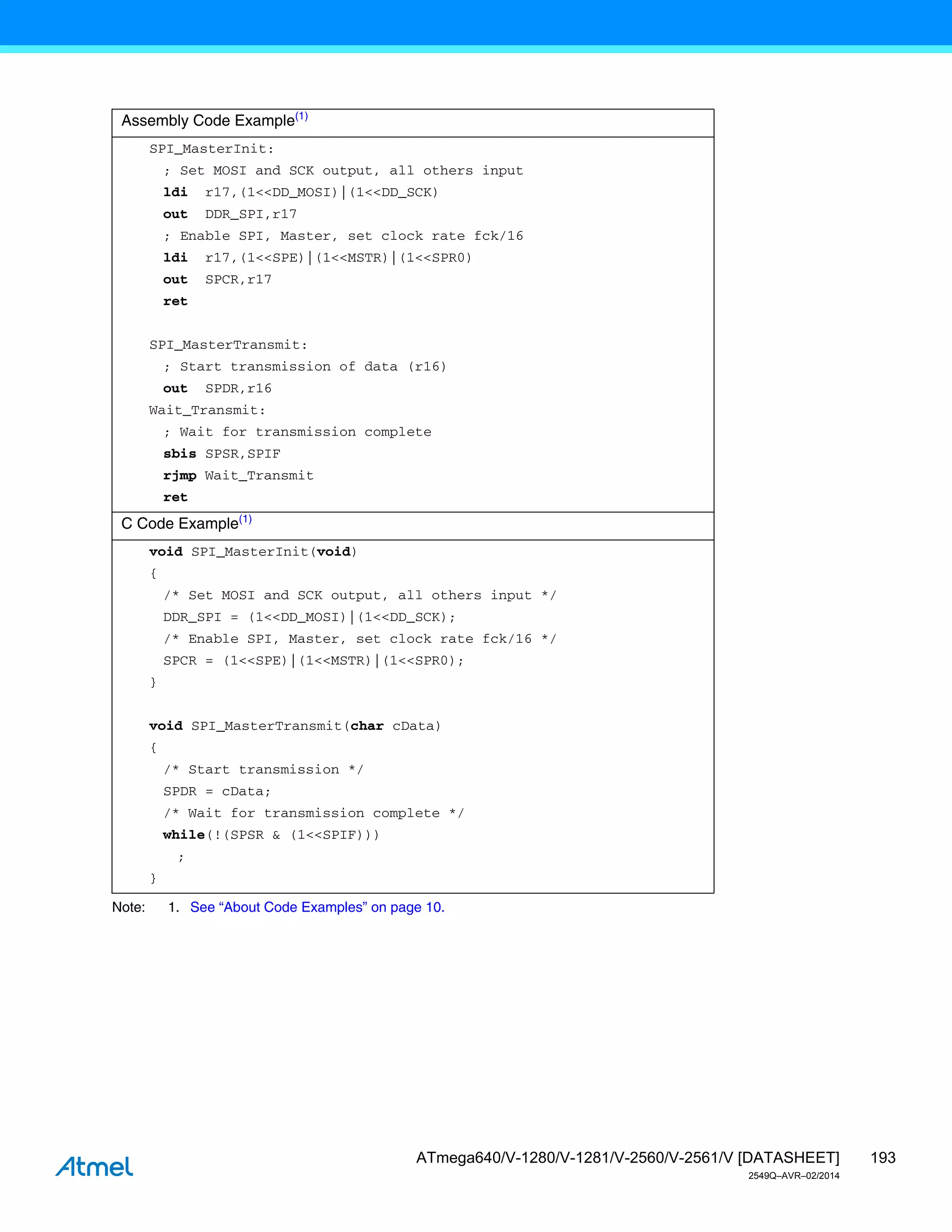 193
ATmega640/V-1280/V-1281/V-2560/V-2561/V [DATASHEET]
2549Q–AVR–02/2014
Note: 1. See “About Code Examples” on page 10.
Assembly Code Example(1)
SPI_MasterInit:
; Set MOSI and SCK output, all others input
ldi r17,(1<<DD_MOSI)|(1<<DD_SCK)
out DDR_SPI,r17
; Enable SPI, Master, set clock rate fck/16
ldi r17,(1<<SPE)|(1<<MSTR)|(1<<SPR0)
out SPCR,r17
ret
SPI_MasterTransmit:
; Start transmission of data (r16)
out SPDR,r16
Wait_Transmit:
; Wait for transmission complete
sbis SPSR,SPIF
rjmp Wait_Transmit
ret
C Code Example(1)
void SPI_MasterInit(void)
{
/* Set MOSI and SCK output, all others input */
DDR_SPI = (1<<DD_MOSI)|(1<<DD_SCK);
/* Enable SPI, Master, set clock rate fck/16 */
SPCR = (1<<SPE)|(1<<MSTR)|(1<<SPR0);
}
void SPI_MasterTransmit(char cData)
{
/* Start transmission */
SPDR = cData;
/* Wait for transmission complete */
while(!(SPSR & (1<<SPIF)))
;
}
 