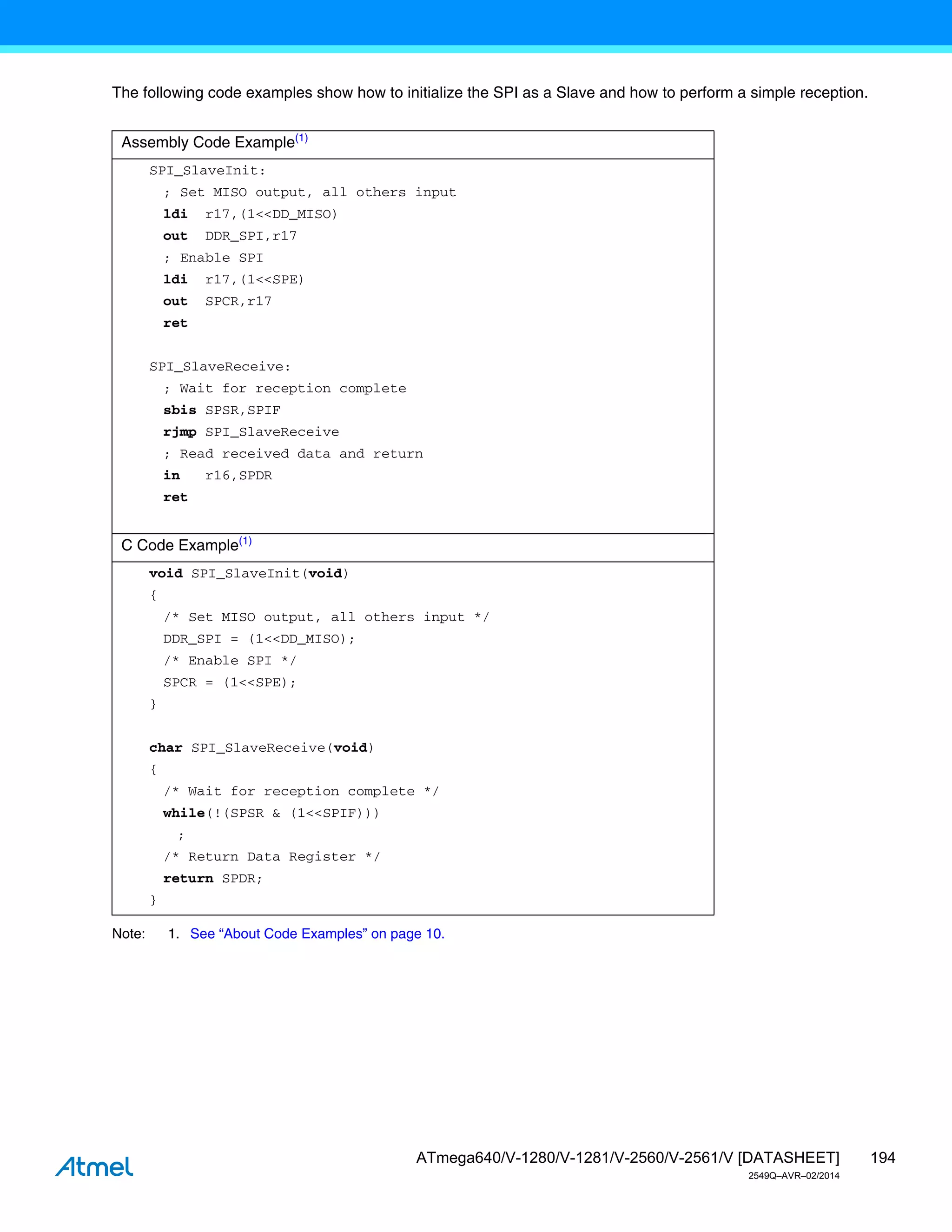 194
ATmega640/V-1280/V-1281/V-2560/V-2561/V [DATASHEET]
2549Q–AVR–02/2014
The following code examples show how to initialize the SPI as a Slave and how to perform a simple reception.
Note: 1. See “About Code Examples” on page 10.
Assembly Code Example(1)
SPI_SlaveInit:
; Set MISO output, all others input
ldi r17,(1<<DD_MISO)
out DDR_SPI,r17
; Enable SPI
ldi r17,(1<<SPE)
out SPCR,r17
ret
SPI_SlaveReceive:
; Wait for reception complete
sbis SPSR,SPIF
rjmp SPI_SlaveReceive
; Read received data and return
in r16,SPDR
ret
C Code Example(1)
void SPI_SlaveInit(void)
{
/* Set MISO output, all others input */
DDR_SPI = (1<<DD_MISO);
/* Enable SPI */
SPCR = (1<<SPE);
}
char SPI_SlaveReceive(void)
{
/* Wait for reception complete */
while(!(SPSR & (1<<SPIF)))
;
/* Return Data Register */
return SPDR;
}
 