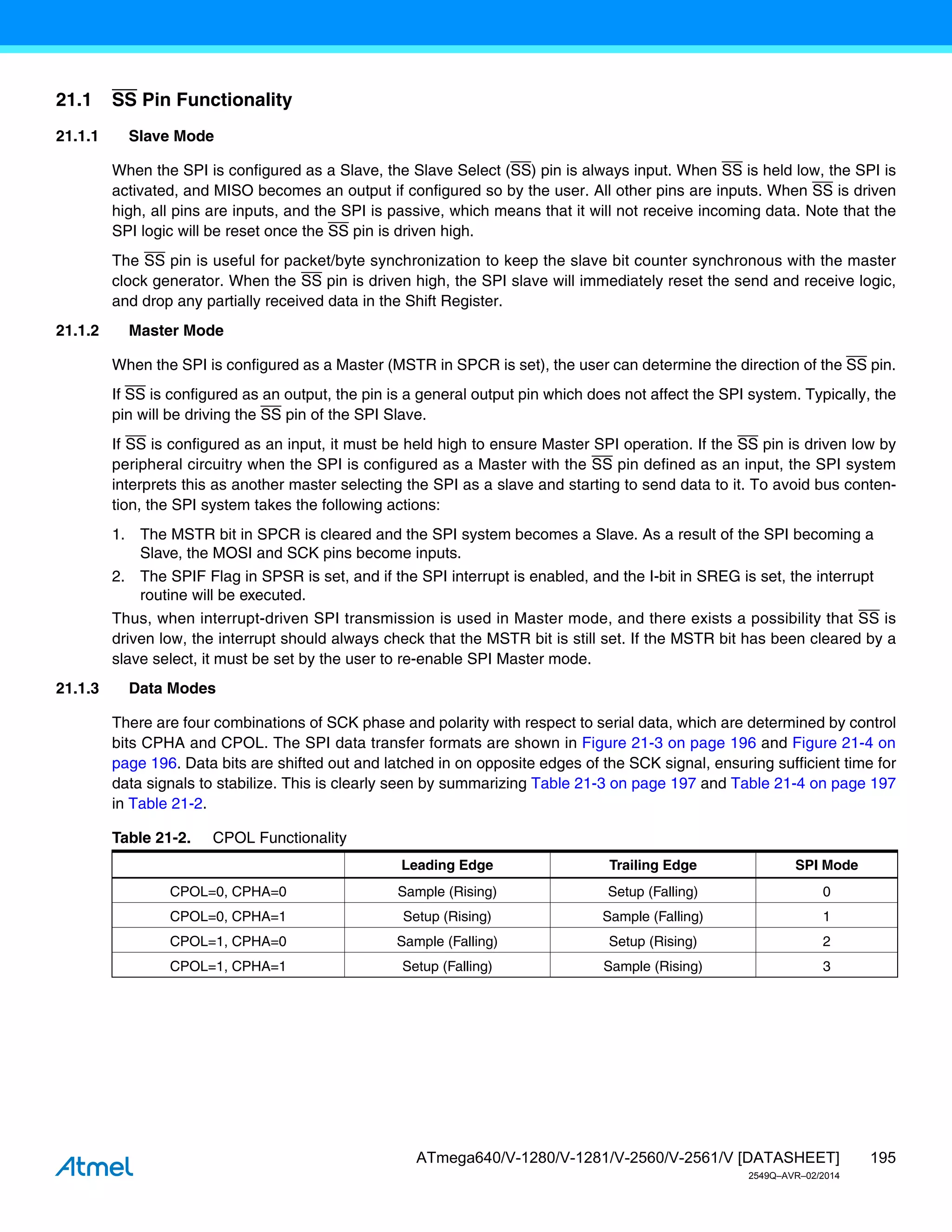 195
ATmega640/V-1280/V-1281/V-2560/V-2561/V [DATASHEET]
2549Q–AVR–02/2014
21.1 SS Pin Functionality
21.1.1 Slave Mode
When the SPI is configured as a Slave, the Slave Select (SS) pin is always input. When SS is held low, the SPI is
activated, and MISO becomes an output if configured so by the user. All other pins are inputs. When SS is driven
high, all pins are inputs, and the SPI is passive, which means that it will not receive incoming data. Note that the
SPI logic will be reset once the SS pin is driven high.
The SS pin is useful for packet/byte synchronization to keep the slave bit counter synchronous with the master
clock generator. When the SS pin is driven high, the SPI slave will immediately reset the send and receive logic,
and drop any partially received data in the Shift Register.
21.1.2 Master Mode
When the SPI is configured as a Master (MSTR in SPCR is set), the user can determine the direction of the SS pin.
If SS is configured as an output, the pin is a general output pin which does not affect the SPI system. Typically, the
pin will be driving the SS pin of the SPI Slave.
If SS is configured as an input, it must be held high to ensure Master SPI operation. If the SS pin is driven low by
peripheral circuitry when the SPI is configured as a Master with the SS pin defined as an input, the SPI system
interprets this as another master selecting the SPI as a slave and starting to send data to it. To avoid bus conten-
tion, the SPI system takes the following actions:
1. The MSTR bit in SPCR is cleared and the SPI system becomes a Slave. As a result of the SPI becoming a
Slave, the MOSI and SCK pins become inputs.
2. The SPIF Flag in SPSR is set, and if the SPI interrupt is enabled, and the I-bit in SREG is set, the interrupt
routine will be executed.
Thus, when interrupt-driven SPI transmission is used in Master mode, and there exists a possibility that SS is
driven low, the interrupt should always check that the MSTR bit is still set. If the MSTR bit has been cleared by a
slave select, it must be set by the user to re-enable SPI Master mode.
21.1.3 Data Modes
There are four combinations of SCK phase and polarity with respect to serial data, which are determined by control
bits CPHA and CPOL. The SPI data transfer formats are shown in Figure 21-3 on page 196 and Figure 21-4 on
page 196. Data bits are shifted out and latched in on opposite edges of the SCK signal, ensuring sufficient time for
data signals to stabilize. This is clearly seen by summarizing Table 21-3 on page 197 and Table 21-4 on page 197
in Table 21-2.
Table 21-2. CPOL Functionality
Leading Edge Trailing Edge SPI Mode
CPOL=0, CPHA=0 Sample (Rising) Setup (Falling) 0
CPOL=0, CPHA=1 Setup (Rising) Sample (Falling) 1
CPOL=1, CPHA=0 Sample (Falling) Setup (Rising) 2
CPOL=1, CPHA=1 Setup (Falling) Sample (Rising) 3
 