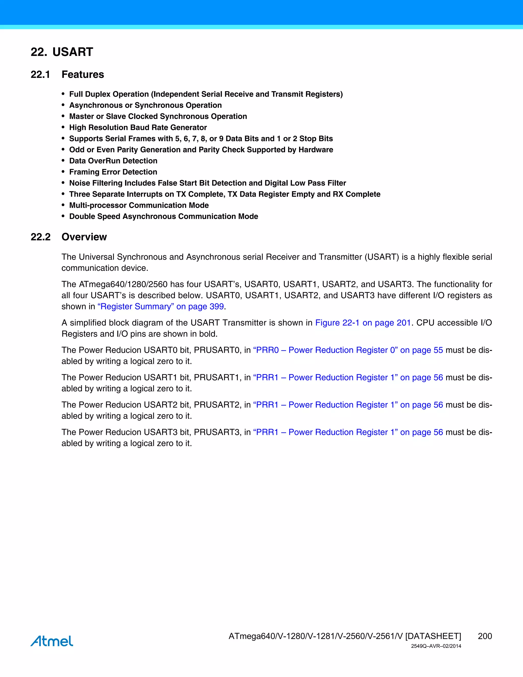 200
ATmega640/V-1280/V-1281/V-2560/V-2561/V [DATASHEET]
2549Q–AVR–02/2014
22. USART
22.1 Features
• Full Duplex Operation (Independent Serial Receive and Transmit Registers)
• Asynchronous or Synchronous Operation
• Master or Slave Clocked Synchronous Operation
• High Resolution Baud Rate Generator
• Supports Serial Frames with 5, 6, 7, 8, or 9 Data Bits and 1 or 2 Stop Bits
• Odd or Even Parity Generation and Parity Check Supported by Hardware
• Data OverRun Detection
• Framing Error Detection
• Noise Filtering Includes False Start Bit Detection and Digital Low Pass Filter
• Three Separate Interrupts on TX Complete, TX Data Register Empty and RX Complete
• Multi-processor Communication Mode
• Double Speed Asynchronous Communication Mode
22.2 Overview
The Universal Synchronous and Asynchronous serial Receiver and Transmitter (USART) is a highly flexible serial
communication device.
The ATmega640/1280/2560 has four USART’s, USART0, USART1, USART2, and USART3. The functionality for
all four USART’s is described below. USART0, USART1, USART2, and USART3 have different I/O registers as
shown in “Register Summary” on page 399.
A simplified block diagram of the USART Transmitter is shown in Figure 22-1 on page 201. CPU accessible I/O
Registers and I/O pins are shown in bold.
The Power Reducion USART0 bit, PRUSART0, in “PRR0 – Power Reduction Register 0” on page 55 must be dis-
abled by writing a logical zero to it.
The Power Reducion USART1 bit, PRUSART1, in “PRR1 – Power Reduction Register 1” on page 56 must be dis-
abled by writing a logical zero to it.
The Power Reducion USART2 bit, PRUSART2, in “PRR1 – Power Reduction Register 1” on page 56 must be dis-
abled by writing a logical zero to it.
The Power Reducion USART3 bit, PRUSART3, in “PRR1 – Power Reduction Register 1” on page 56 must be dis-
abled by writing a logical zero to it.
 