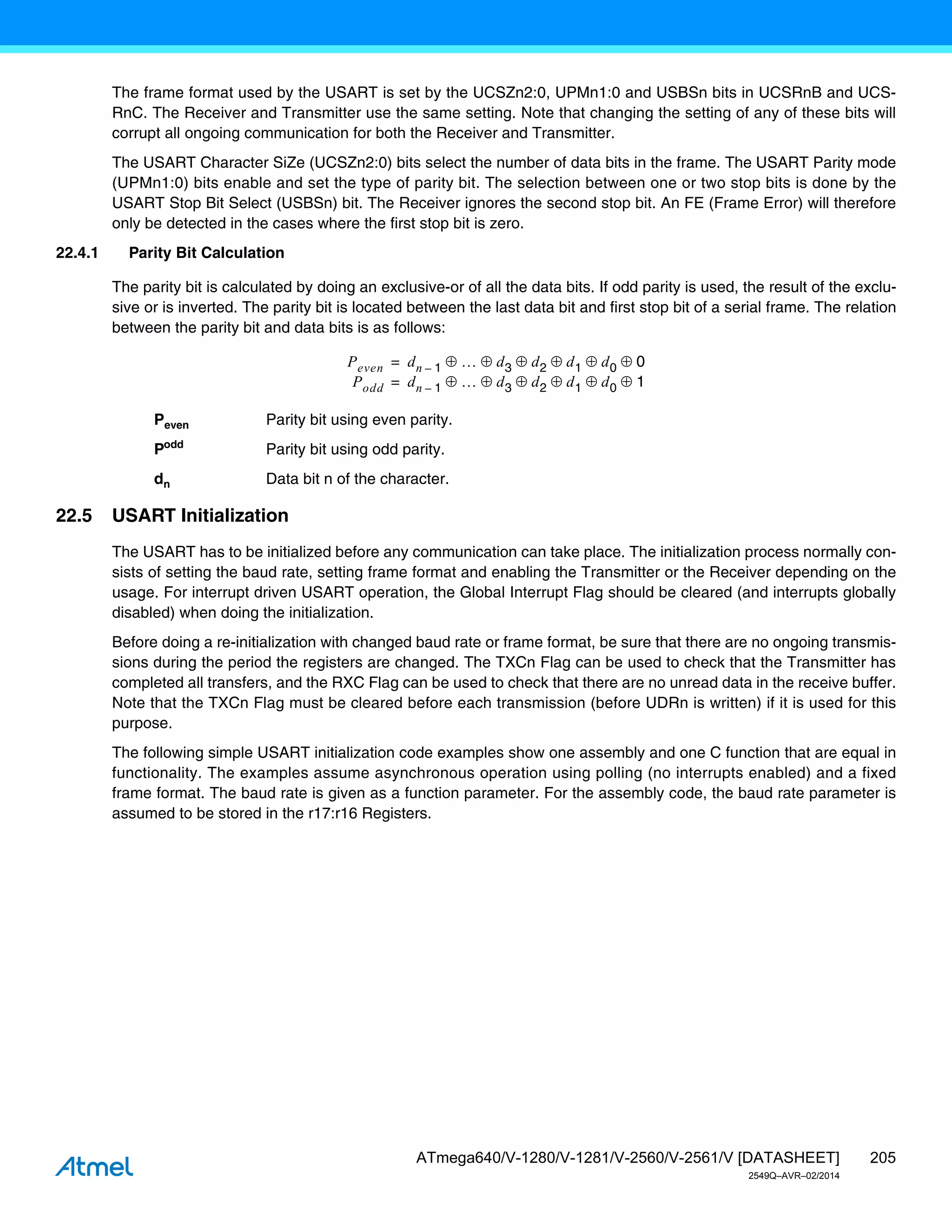 205
ATmega640/V-1280/V-1281/V-2560/V-2561/V [DATASHEET]
2549Q–AVR–02/2014
The frame format used by the USART is set by the UCSZn2:0, UPMn1:0 and USBSn bits in UCSRnB and UCS-
RnC. The Receiver and Transmitter use the same setting. Note that changing the setting of any of these bits will
corrupt all ongoing communication for both the Receiver and Transmitter.
The USART Character SiZe (UCSZn2:0) bits select the number of data bits in the frame. The USART Parity mode
(UPMn1:0) bits enable and set the type of parity bit. The selection between one or two stop bits is done by the
USART Stop Bit Select (USBSn) bit. The Receiver ignores the second stop bit. An FE (Frame Error) will therefore
only be detected in the cases where the first stop bit is zero.
22.4.1 Parity Bit Calculation
The parity bit is calculated by doing an exclusive-or of all the data bits. If odd parity is used, the result of the exclu-
sive or is inverted. The parity bit is located between the last data bit and first stop bit of a serial frame. The relation
between the parity bit and data bits is as follows:
Peven Parity bit using even parity.
Podd
Parity bit using odd parity.
dn Data bit n of the character.
22.5 USART Initialization
The USART has to be initialized before any communication can take place. The initialization process normally con-
sists of setting the baud rate, setting frame format and enabling the Transmitter or the Receiver depending on the
usage. For interrupt driven USART operation, the Global Interrupt Flag should be cleared (and interrupts globally
disabled) when doing the initialization.
Before doing a re-initialization with changed baud rate or frame format, be sure that there are no ongoing transmis-
sions during the period the registers are changed. The TXCn Flag can be used to check that the Transmitter has
completed all transfers, and the RXC Flag can be used to check that there are no unread data in the receive buffer.
Note that the TXCn Flag must be cleared before each transmission (before UDRn is written) if it is used for this
purpose.
The following simple USART initialization code examples show one assembly and one C function that are equal in
functionality. The examples assume asynchronous operation using polling (no interrupts enabled) and a fixed
frame format. The baud rate is given as a function parameter. For the assembly code, the baud rate parameter is
assumed to be stored in the r17:r16 Registers.
Peven dn 1
–  d3 d2 d1 d0 0
Podd
     
dn 1
–  d3 d2 d1 d0 1
     
=
=
 