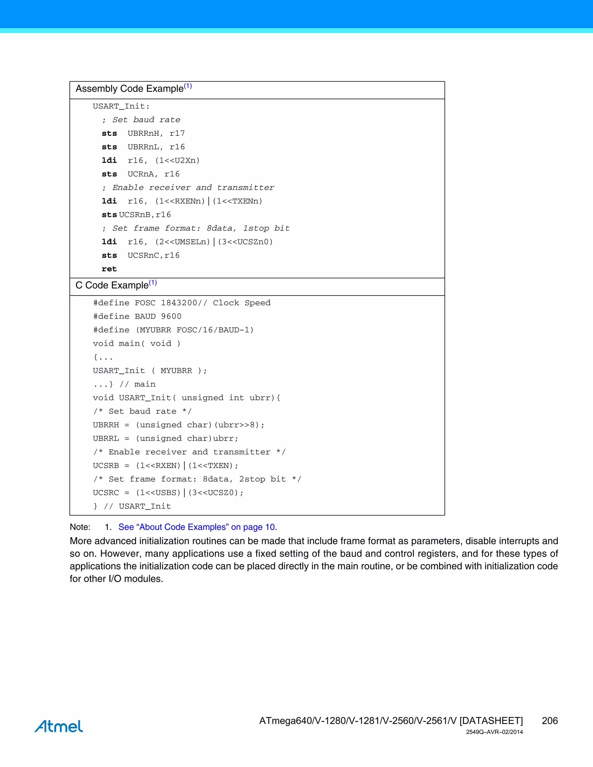 206
ATmega640/V-1280/V-1281/V-2560/V-2561/V [DATASHEET]
2549Q–AVR–02/2014
Note: 1. See “About Code Examples” on page 10.
More advanced initialization routines can be made that include frame format as parameters, disable interrupts and
so on. However, many applications use a fixed setting of the baud and control registers, and for these types of
applications the initialization code can be placed directly in the main routine, or be combined with initialization code
for other I/O modules.
Assembly Code Example(1)
USART_Init:
; Set baud rate
sts UBRRnH, r17
sts UBRRnL, r16
ldi r16, (1<<U2Xn)
sts UCRnA, r16
; Enable receiver and transmitter
ldi r16, (1<<RXENn)|(1<<TXENn)
sts UCSRnB,r16
; Set frame format: 8data, 1stop bit
ldi r16, (2<<UMSELn)|(3<<UCSZn0)
sts UCSRnC,r16
ret
C Code Example(1)
#define FOSC 1843200// Clock Speed
#define BAUD 9600
#define (MYUBRR FOSC/16/BAUD-1)
void main( void )
{...
USART_Init ( MYUBRR );
...} // main
void USART_Init( unsigned int ubrr){
/* Set baud rate */
UBRRH = (unsigned char)(ubrr>>8);
UBRRL = (unsigned char)ubrr;
/* Enable receiver and transmitter */
UCSRB = (1<<RXEN)|(1<<TXEN);
/* Set frame format: 8data, 2stop bit */
UCSRC = (1<<USBS)|(3<<UCSZ0);
} // USART_Init
 