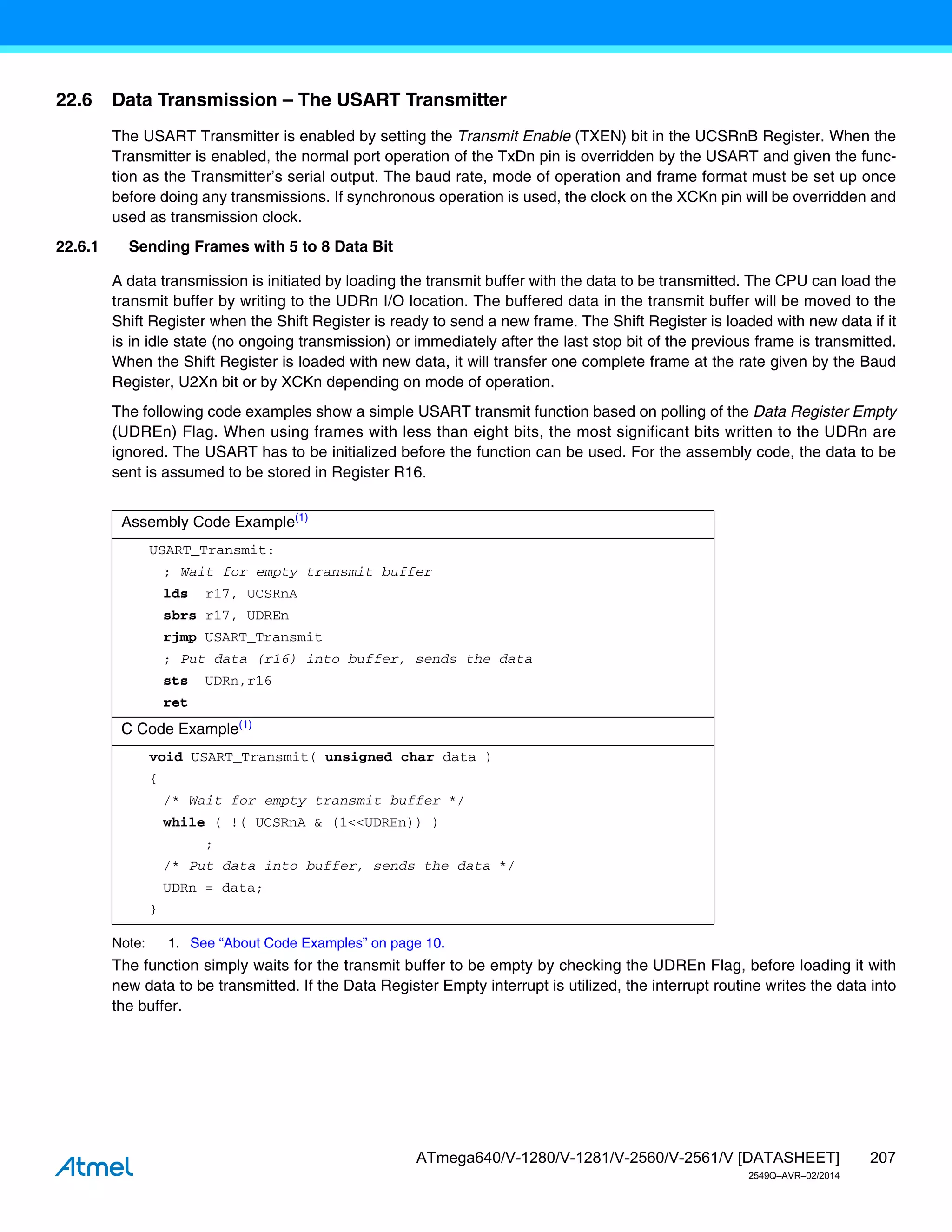 207
ATmega640/V-1280/V-1281/V-2560/V-2561/V [DATASHEET]
2549Q–AVR–02/2014
22.6 Data Transmission – The USART Transmitter
The USART Transmitter is enabled by setting the Transmit Enable (TXEN) bit in the UCSRnB Register. When the
Transmitter is enabled, the normal port operation of the TxDn pin is overridden by the USART and given the func-
tion as the Transmitter’s serial output. The baud rate, mode of operation and frame format must be set up once
before doing any transmissions. If synchronous operation is used, the clock on the XCKn pin will be overridden and
used as transmission clock.
22.6.1 Sending Frames with 5 to 8 Data Bit
A data transmission is initiated by loading the transmit buffer with the data to be transmitted. The CPU can load the
transmit buffer by writing to the UDRn I/O location. The buffered data in the transmit buffer will be moved to the
Shift Register when the Shift Register is ready to send a new frame. The Shift Register is loaded with new data if it
is in idle state (no ongoing transmission) or immediately after the last stop bit of the previous frame is transmitted.
When the Shift Register is loaded with new data, it will transfer one complete frame at the rate given by the Baud
Register, U2Xn bit or by XCKn depending on mode of operation.
The following code examples show a simple USART transmit function based on polling of the Data Register Empty
(UDREn) Flag. When using frames with less than eight bits, the most significant bits written to the UDRn are
ignored. The USART has to be initialized before the function can be used. For the assembly code, the data to be
sent is assumed to be stored in Register R16.
Note: 1. See “About Code Examples” on page 10.
The function simply waits for the transmit buffer to be empty by checking the UDREn Flag, before loading it with
new data to be transmitted. If the Data Register Empty interrupt is utilized, the interrupt routine writes the data into
the buffer.
Assembly Code Example(1)
USART_Transmit:
; Wait for empty transmit buffer
lds r17, UCSRnA
sbrs r17, UDREn
rjmp USART_Transmit
; Put data (r16) into buffer, sends the data
sts UDRn,r16
ret
C Code Example(1)
void USART_Transmit( unsigned char data )
{
/* Wait for empty transmit buffer */
while ( !( UCSRnA & (1<<UDREn)) )
;
/* Put data into buffer, sends the data */
UDRn = data;
}
 