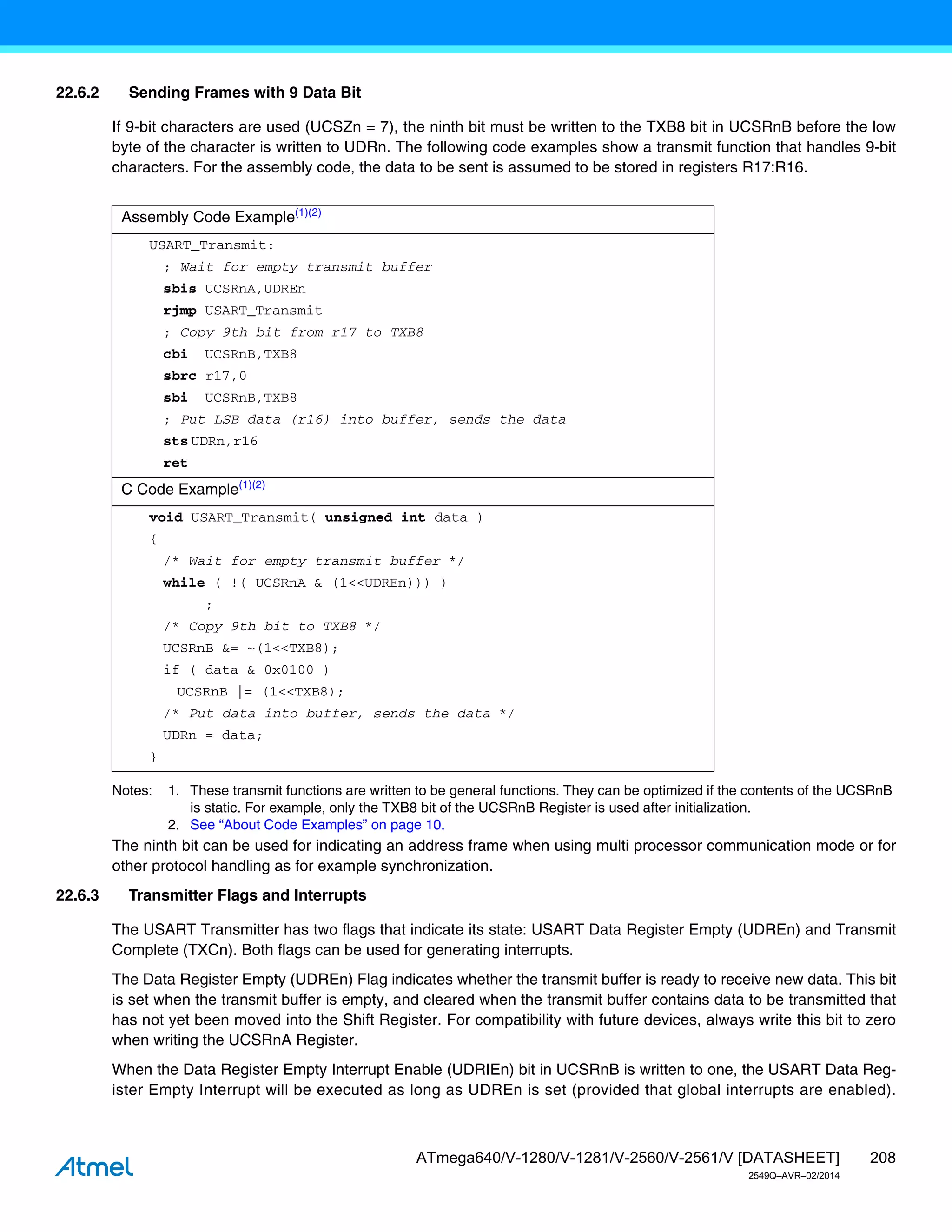 208
ATmega640/V-1280/V-1281/V-2560/V-2561/V [DATASHEET]
2549Q–AVR–02/2014
22.6.2 Sending Frames with 9 Data Bit
If 9-bit characters are used (UCSZn = 7), the ninth bit must be written to the TXB8 bit in UCSRnB before the low
byte of the character is written to UDRn. The following code examples show a transmit function that handles 9-bit
characters. For the assembly code, the data to be sent is assumed to be stored in registers R17:R16.
Notes: 1. These transmit functions are written to be general functions. They can be optimized if the contents of the UCSRnB
is static. For example, only the TXB8 bit of the UCSRnB Register is used after initialization.
2. See “About Code Examples” on page 10.
The ninth bit can be used for indicating an address frame when using multi processor communication mode or for
other protocol handling as for example synchronization.
22.6.3 Transmitter Flags and Interrupts
The USART Transmitter has two flags that indicate its state: USART Data Register Empty (UDREn) and Transmit
Complete (TXCn). Both flags can be used for generating interrupts.
The Data Register Empty (UDREn) Flag indicates whether the transmit buffer is ready to receive new data. This bit
is set when the transmit buffer is empty, and cleared when the transmit buffer contains data to be transmitted that
has not yet been moved into the Shift Register. For compatibility with future devices, always write this bit to zero
when writing the UCSRnA Register.
When the Data Register Empty Interrupt Enable (UDRIEn) bit in UCSRnB is written to one, the USART Data Reg-
ister Empty Interrupt will be executed as long as UDREn is set (provided that global interrupts are enabled).
Assembly Code Example(1)(2)
USART_Transmit:
; Wait for empty transmit buffer
sbis UCSRnA,UDREn
rjmp USART_Transmit
; Copy 9th bit from r17 to TXB8
cbi UCSRnB,TXB8
sbrc r17,0
sbi UCSRnB,TXB8
; Put LSB data (r16) into buffer, sends the data
sts UDRn,r16
ret
C Code Example(1)(2)
void USART_Transmit( unsigned int data )
{
/* Wait for empty transmit buffer */
while ( !( UCSRnA & (1<<UDREn))) )
;
/* Copy 9th bit to TXB8 */
UCSRnB &= ~(1<<TXB8);
if ( data & 0x0100 )
UCSRnB |= (1<<TXB8);
/* Put data into buffer, sends the data */
UDRn = data;
}
 