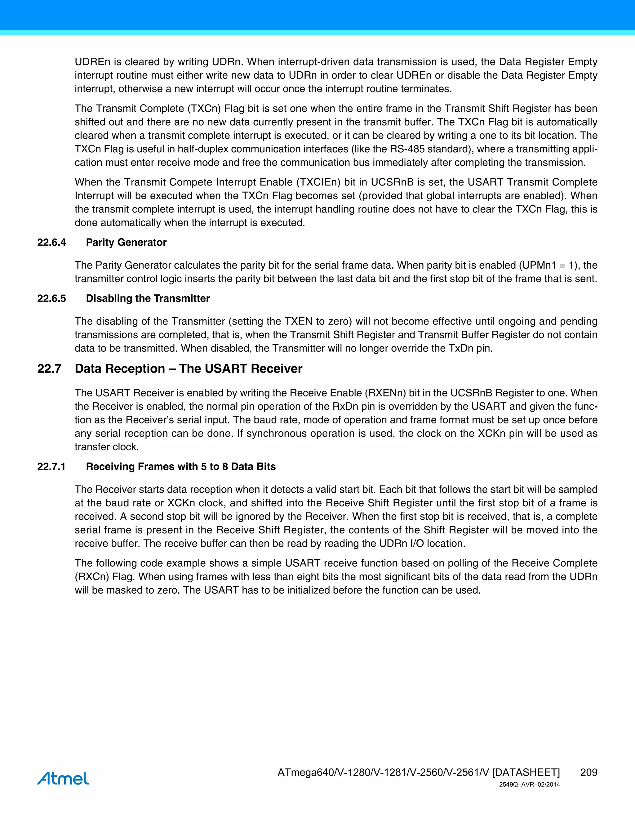 209
ATmega640/V-1280/V-1281/V-2560/V-2561/V [DATASHEET]
2549Q–AVR–02/2014
UDREn is cleared by writing UDRn. When interrupt-driven data transmission is used, the Data Register Empty
interrupt routine must either write new data to UDRn in order to clear UDREn or disable the Data Register Empty
interrupt, otherwise a new interrupt will occur once the interrupt routine terminates.
The Transmit Complete (TXCn) Flag bit is set one when the entire frame in the Transmit Shift Register has been
shifted out and there are no new data currently present in the transmit buffer. The TXCn Flag bit is automatically
cleared when a transmit complete interrupt is executed, or it can be cleared by writing a one to its bit location. The
TXCn Flag is useful in half-duplex communication interfaces (like the RS-485 standard), where a transmitting appli-
cation must enter receive mode and free the communication bus immediately after completing the transmission.
When the Transmit Compete Interrupt Enable (TXCIEn) bit in UCSRnB is set, the USART Transmit Complete
Interrupt will be executed when the TXCn Flag becomes set (provided that global interrupts are enabled). When
the transmit complete interrupt is used, the interrupt handling routine does not have to clear the TXCn Flag, this is
done automatically when the interrupt is executed.
22.6.4 Parity Generator
The Parity Generator calculates the parity bit for the serial frame data. When parity bit is enabled (UPMn1 = 1), the
transmitter control logic inserts the parity bit between the last data bit and the first stop bit of the frame that is sent.
22.6.5 Disabling the Transmitter
The disabling of the Transmitter (setting the TXEN to zero) will not become effective until ongoing and pending
transmissions are completed, that is, when the Transmit Shift Register and Transmit Buffer Register do not contain
data to be transmitted. When disabled, the Transmitter will no longer override the TxDn pin.
22.7 Data Reception – The USART Receiver
The USART Receiver is enabled by writing the Receive Enable (RXENn) bit in the UCSRnB Register to one. When
the Receiver is enabled, the normal pin operation of the RxDn pin is overridden by the USART and given the func-
tion as the Receiver’s serial input. The baud rate, mode of operation and frame format must be set up once before
any serial reception can be done. If synchronous operation is used, the clock on the XCKn pin will be used as
transfer clock.
22.7.1 Receiving Frames with 5 to 8 Data Bits
The Receiver starts data reception when it detects a valid start bit. Each bit that follows the start bit will be sampled
at the baud rate or XCKn clock, and shifted into the Receive Shift Register until the first stop bit of a frame is
received. A second stop bit will be ignored by the Receiver. When the first stop bit is received, that is, a complete
serial frame is present in the Receive Shift Register, the contents of the Shift Register will be moved into the
receive buffer. The receive buffer can then be read by reading the UDRn I/O location.
The following code example shows a simple USART receive function based on polling of the Receive Complete
(RXCn) Flag. When using frames with less than eight bits the most significant bits of the data read from the UDRn
will be masked to zero. The USART has to be initialized before the function can be used.
 