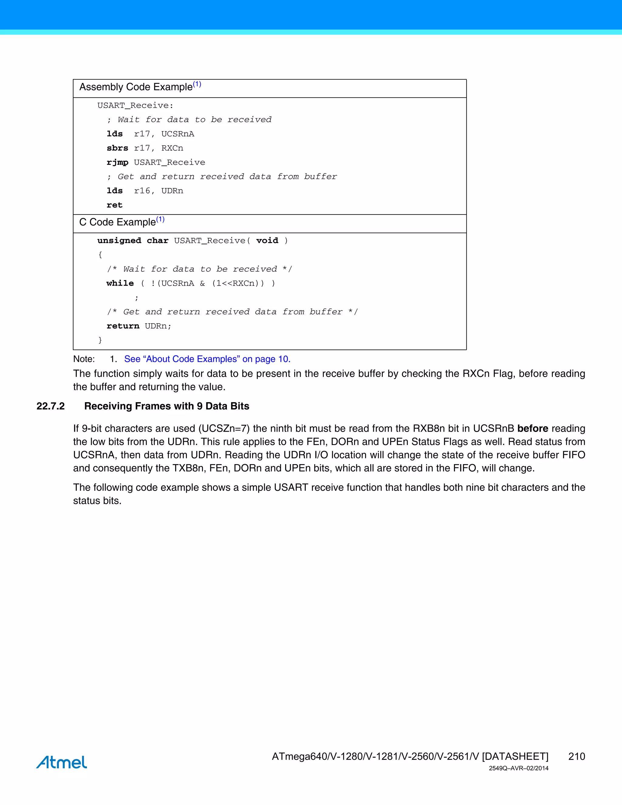 210
ATmega640/V-1280/V-1281/V-2560/V-2561/V [DATASHEET]
2549Q–AVR–02/2014
Note: 1. See “About Code Examples” on page 10.
The function simply waits for data to be present in the receive buffer by checking the RXCn Flag, before reading
the buffer and returning the value.
22.7.2 Receiving Frames with 9 Data Bits
If 9-bit characters are used (UCSZn=7) the ninth bit must be read from the RXB8n bit in UCSRnB before reading
the low bits from the UDRn. This rule applies to the FEn, DORn and UPEn Status Flags as well. Read status from
UCSRnA, then data from UDRn. Reading the UDRn I/O location will change the state of the receive buffer FIFO
and consequently the TXB8n, FEn, DORn and UPEn bits, which all are stored in the FIFO, will change.
The following code example shows a simple USART receive function that handles both nine bit characters and the
status bits.
Assembly Code Example(1)
USART_Receive:
; Wait for data to be received
lds r17, UCSRnA
sbrs r17, RXCn
rjmp USART_Receive
; Get and return received data from buffer
lds r16, UDRn
ret
C Code Example(1)
unsigned char USART_Receive( void )
{
/* Wait for data to be received */
while ( !(UCSRnA & (1<<RXCn)) )
;
/* Get and return received data from buffer */
return UDRn;
}
 