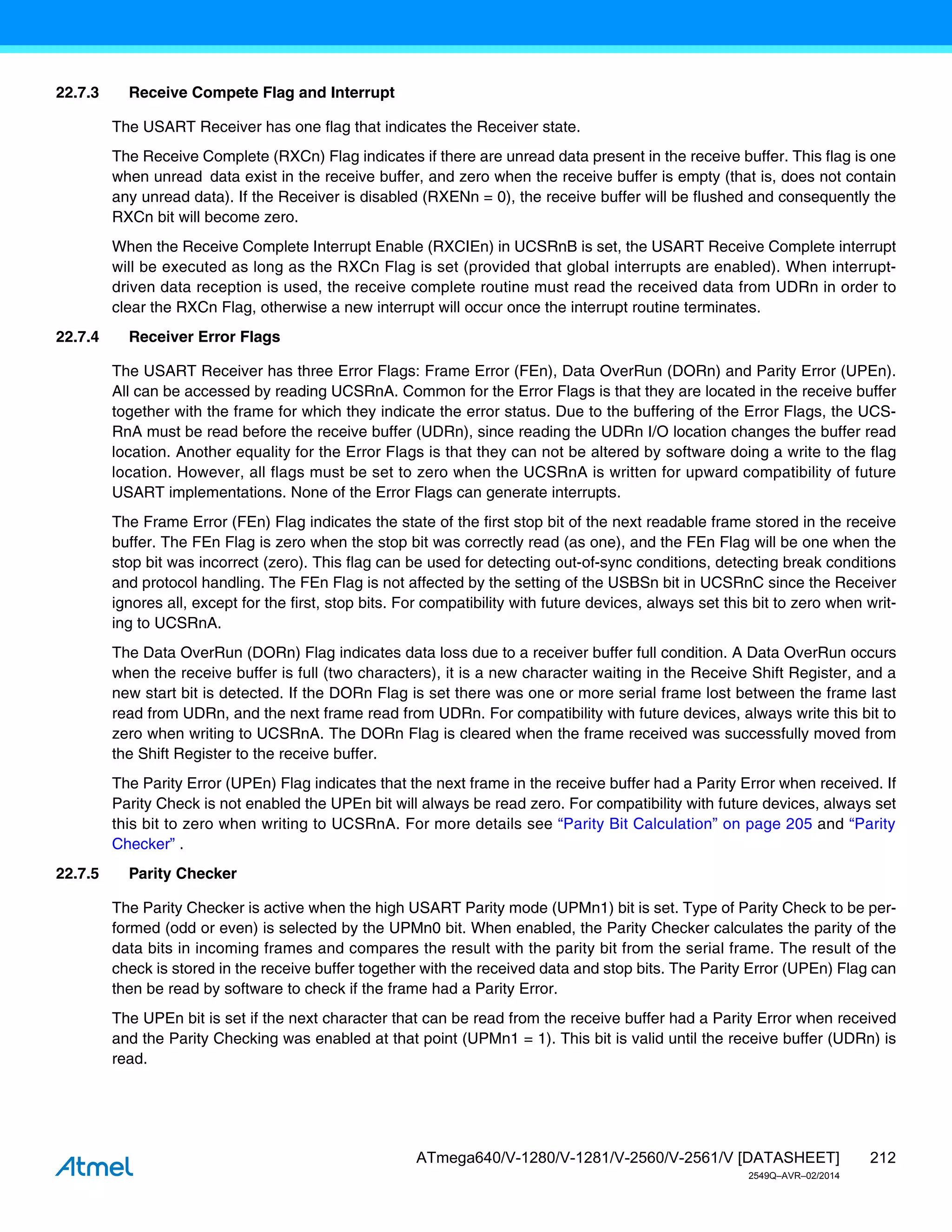 212
ATmega640/V-1280/V-1281/V-2560/V-2561/V [DATASHEET]
2549Q–AVR–02/2014
22.7.3 Receive Compete Flag and Interrupt
The USART Receiver has one flag that indicates the Receiver state.
The Receive Complete (RXCn) Flag indicates if there are unread data present in the receive buffer. This flag is one
when unread data exist in the receive buffer, and zero when the receive buffer is empty (that is, does not contain
any unread data). If the Receiver is disabled (RXENn = 0), the receive buffer will be flushed and consequently the
RXCn bit will become zero.
When the Receive Complete Interrupt Enable (RXCIEn) in UCSRnB is set, the USART Receive Complete interrupt
will be executed as long as the RXCn Flag is set (provided that global interrupts are enabled). When interrupt-
driven data reception is used, the receive complete routine must read the received data from UDRn in order to
clear the RXCn Flag, otherwise a new interrupt will occur once the interrupt routine terminates.
22.7.4 Receiver Error Flags
The USART Receiver has three Error Flags: Frame Error (FEn), Data OverRun (DORn) and Parity Error (UPEn).
All can be accessed by reading UCSRnA. Common for the Error Flags is that they are located in the receive buffer
together with the frame for which they indicate the error status. Due to the buffering of the Error Flags, the UCS-
RnA must be read before the receive buffer (UDRn), since reading the UDRn I/O location changes the buffer read
location. Another equality for the Error Flags is that they can not be altered by software doing a write to the flag
location. However, all flags must be set to zero when the UCSRnA is written for upward compatibility of future
USART implementations. None of the Error Flags can generate interrupts.
The Frame Error (FEn) Flag indicates the state of the first stop bit of the next readable frame stored in the receive
buffer. The FEn Flag is zero when the stop bit was correctly read (as one), and the FEn Flag will be one when the
stop bit was incorrect (zero). This flag can be used for detecting out-of-sync conditions, detecting break conditions
and protocol handling. The FEn Flag is not affected by the setting of the USBSn bit in UCSRnC since the Receiver
ignores all, except for the first, stop bits. For compatibility with future devices, always set this bit to zero when writ-
ing to UCSRnA.
The Data OverRun (DORn) Flag indicates data loss due to a receiver buffer full condition. A Data OverRun occurs
when the receive buffer is full (two characters), it is a new character waiting in the Receive Shift Register, and a
new start bit is detected. If the DORn Flag is set there was one or more serial frame lost between the frame last
read from UDRn, and the next frame read from UDRn. For compatibility with future devices, always write this bit to
zero when writing to UCSRnA. The DORn Flag is cleared when the frame received was successfully moved from
the Shift Register to the receive buffer.
The Parity Error (UPEn) Flag indicates that the next frame in the receive buffer had a Parity Error when received. If
Parity Check is not enabled the UPEn bit will always be read zero. For compatibility with future devices, always set
this bit to zero when writing to UCSRnA. For more details see “Parity Bit Calculation” on page 205 and “Parity
Checker” .
22.7.5 Parity Checker
The Parity Checker is active when the high USART Parity mode (UPMn1) bit is set. Type of Parity Check to be per-
formed (odd or even) is selected by the UPMn0 bit. When enabled, the Parity Checker calculates the parity of the
data bits in incoming frames and compares the result with the parity bit from the serial frame. The result of the
check is stored in the receive buffer together with the received data and stop bits. The Parity Error (UPEn) Flag can
then be read by software to check if the frame had a Parity Error.
The UPEn bit is set if the next character that can be read from the receive buffer had a Parity Error when received
and the Parity Checking was enabled at that point (UPMn1 = 1). This bit is valid until the receive buffer (UDRn) is
read.
 