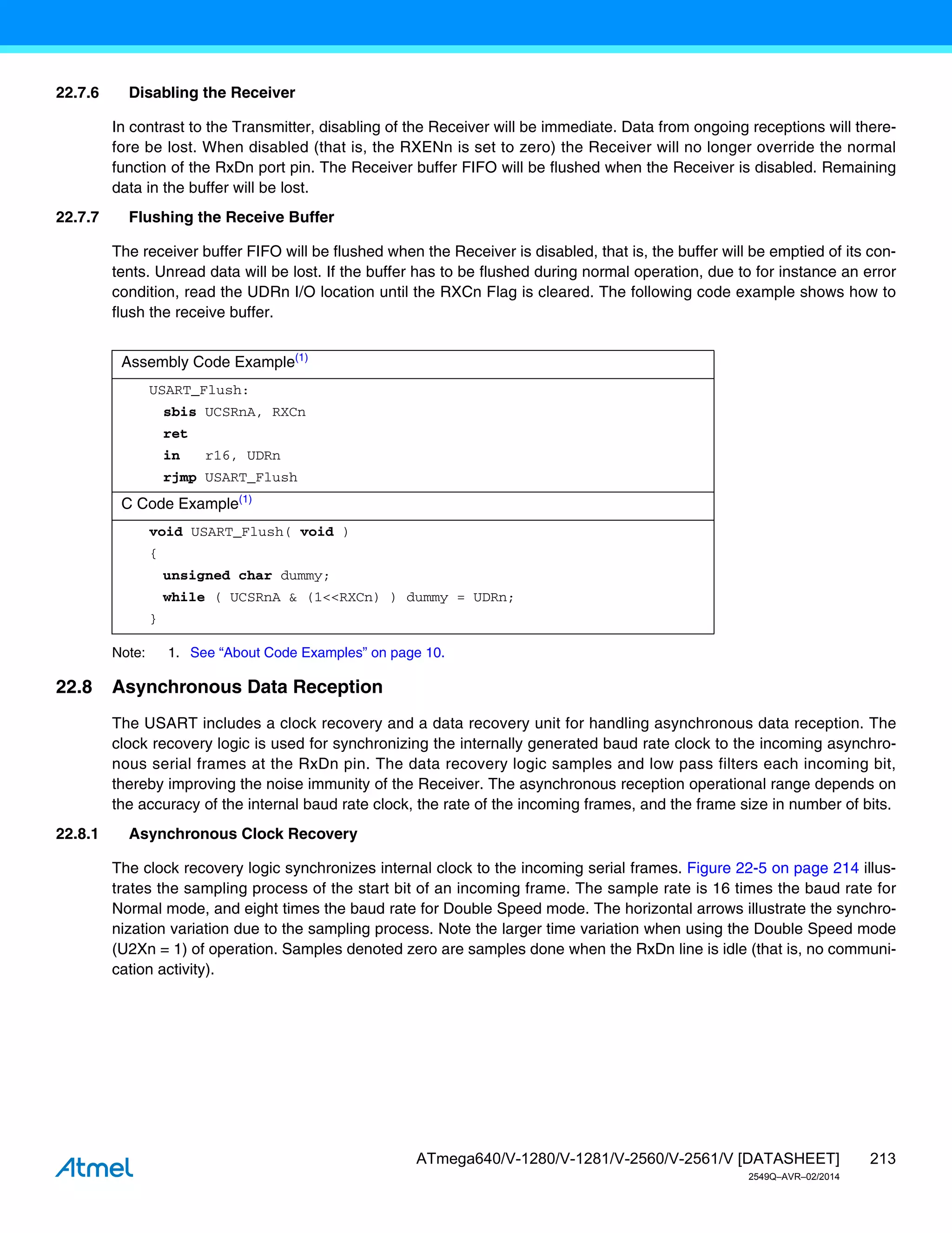213
ATmega640/V-1280/V-1281/V-2560/V-2561/V [DATASHEET]
2549Q–AVR–02/2014
22.7.6 Disabling the Receiver
In contrast to the Transmitter, disabling of the Receiver will be immediate. Data from ongoing receptions will there-
fore be lost. When disabled (that is, the RXENn is set to zero) the Receiver will no longer override the normal
function of the RxDn port pin. The Receiver buffer FIFO will be flushed when the Receiver is disabled. Remaining
data in the buffer will be lost.
22.7.7 Flushing the Receive Buffer
The receiver buffer FIFO will be flushed when the Receiver is disabled, that is, the buffer will be emptied of its con-
tents. Unread data will be lost. If the buffer has to be flushed during normal operation, due to for instance an error
condition, read the UDRn I/O location until the RXCn Flag is cleared. The following code example shows how to
flush the receive buffer.
Note: 1. See “About Code Examples” on page 10.
22.8 Asynchronous Data Reception
The USART includes a clock recovery and a data recovery unit for handling asynchronous data reception. The
clock recovery logic is used for synchronizing the internally generated baud rate clock to the incoming asynchro-
nous serial frames at the RxDn pin. The data recovery logic samples and low pass filters each incoming bit,
thereby improving the noise immunity of the Receiver. The asynchronous reception operational range depends on
the accuracy of the internal baud rate clock, the rate of the incoming frames, and the frame size in number of bits.
22.8.1 Asynchronous Clock Recovery
The clock recovery logic synchronizes internal clock to the incoming serial frames. Figure 22-5 on page 214 illus-
trates the sampling process of the start bit of an incoming frame. The sample rate is 16 times the baud rate for
Normal mode, and eight times the baud rate for Double Speed mode. The horizontal arrows illustrate the synchro-
nization variation due to the sampling process. Note the larger time variation when using the Double Speed mode
(U2Xn = 1) of operation. Samples denoted zero are samples done when the RxDn line is idle (that is, no communi-
cation activity).
Assembly Code Example(1)
USART_Flush:
sbis UCSRnA, RXCn
ret
in r16, UDRn
rjmp USART_Flush
C Code Example(1)
void USART_Flush( void )
{
unsigned char dummy;
while ( UCSRnA & (1<<RXCn) ) dummy = UDRn;
}
 