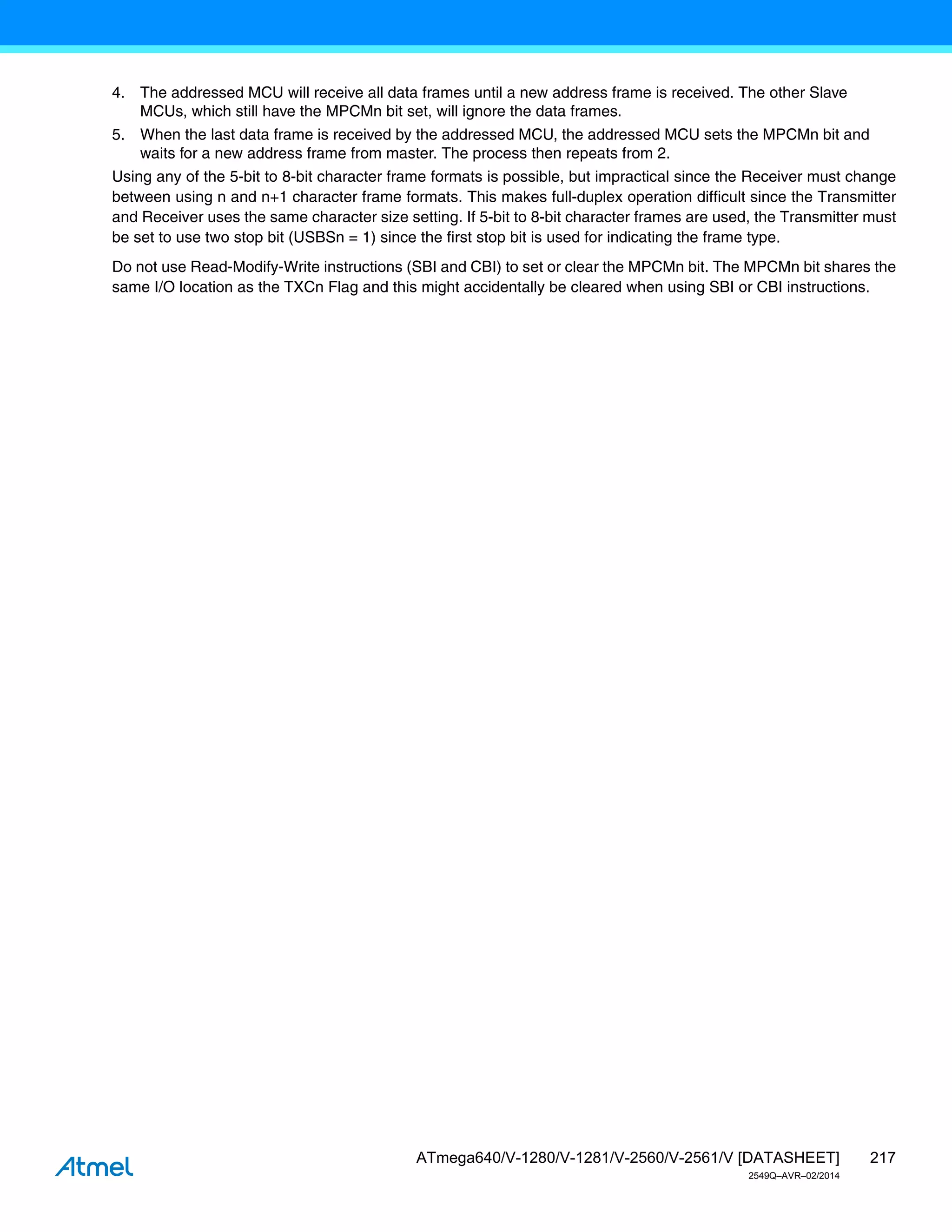 217
ATmega640/V-1280/V-1281/V-2560/V-2561/V [DATASHEET]
2549Q–AVR–02/2014
4. The addressed MCU will receive all data frames until a new address frame is received. The other Slave
MCUs, which still have the MPCMn bit set, will ignore the data frames.
5. When the last data frame is received by the addressed MCU, the addressed MCU sets the MPCMn bit and
waits for a new address frame from master. The process then repeats from 2.
Using any of the 5-bit to 8-bit character frame formats is possible, but impractical since the Receiver must change
between using n and n+1 character frame formats. This makes full-duplex operation difficult since the Transmitter
and Receiver uses the same character size setting. If 5-bit to 8-bit character frames are used, the Transmitter must
be set to use two stop bit (USBSn = 1) since the first stop bit is used for indicating the frame type.
Do not use Read-Modify-Write instructions (SBI and CBI) to set or clear the MPCMn bit. The MPCMn bit shares the
same I/O location as the TXCn Flag and this might accidentally be cleared when using SBI or CBI instructions.
 