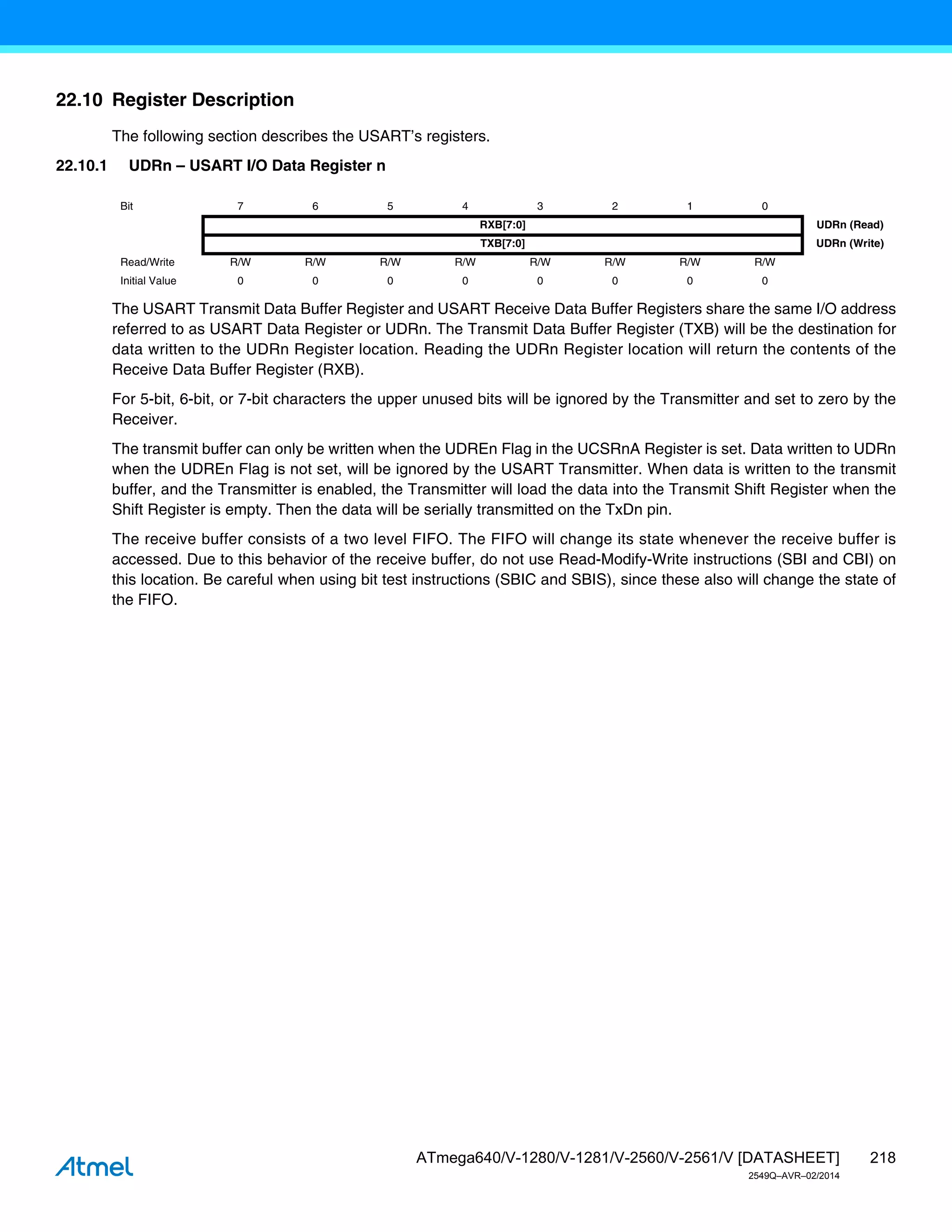218
ATmega640/V-1280/V-1281/V-2560/V-2561/V [DATASHEET]
2549Q–AVR–02/2014
22.10 Register Description
The following section describes the USART’s registers.
22.10.1 UDRn – USART I/O Data Register n
The USART Transmit Data Buffer Register and USART Receive Data Buffer Registers share the same I/O address
referred to as USART Data Register or UDRn. The Transmit Data Buffer Register (TXB) will be the destination for
data written to the UDRn Register location. Reading the UDRn Register location will return the contents of the
Receive Data Buffer Register (RXB).
For 5-bit, 6-bit, or 7-bit characters the upper unused bits will be ignored by the Transmitter and set to zero by the
Receiver.
The transmit buffer can only be written when the UDREn Flag in the UCSRnA Register is set. Data written to UDRn
when the UDREn Flag is not set, will be ignored by the USART Transmitter. When data is written to the transmit
buffer, and the Transmitter is enabled, the Transmitter will load the data into the Transmit Shift Register when the
Shift Register is empty. Then the data will be serially transmitted on the TxDn pin.
The receive buffer consists of a two level FIFO. The FIFO will change its state whenever the receive buffer is
accessed. Due to this behavior of the receive buffer, do not use Read-Modify-Write instructions (SBI and CBI) on
this location. Be careful when using bit test instructions (SBIC and SBIS), since these also will change the state of
the FIFO.
Bit 7 6 5 4 3 2 1 0
RXB[7:0] UDRn (Read)
TXB[7:0] UDRn (Write)
Read/Write R/W R/W R/W R/W R/W R/W R/W R/W
Initial Value 0 0 0 0 0 0 0 0
 
