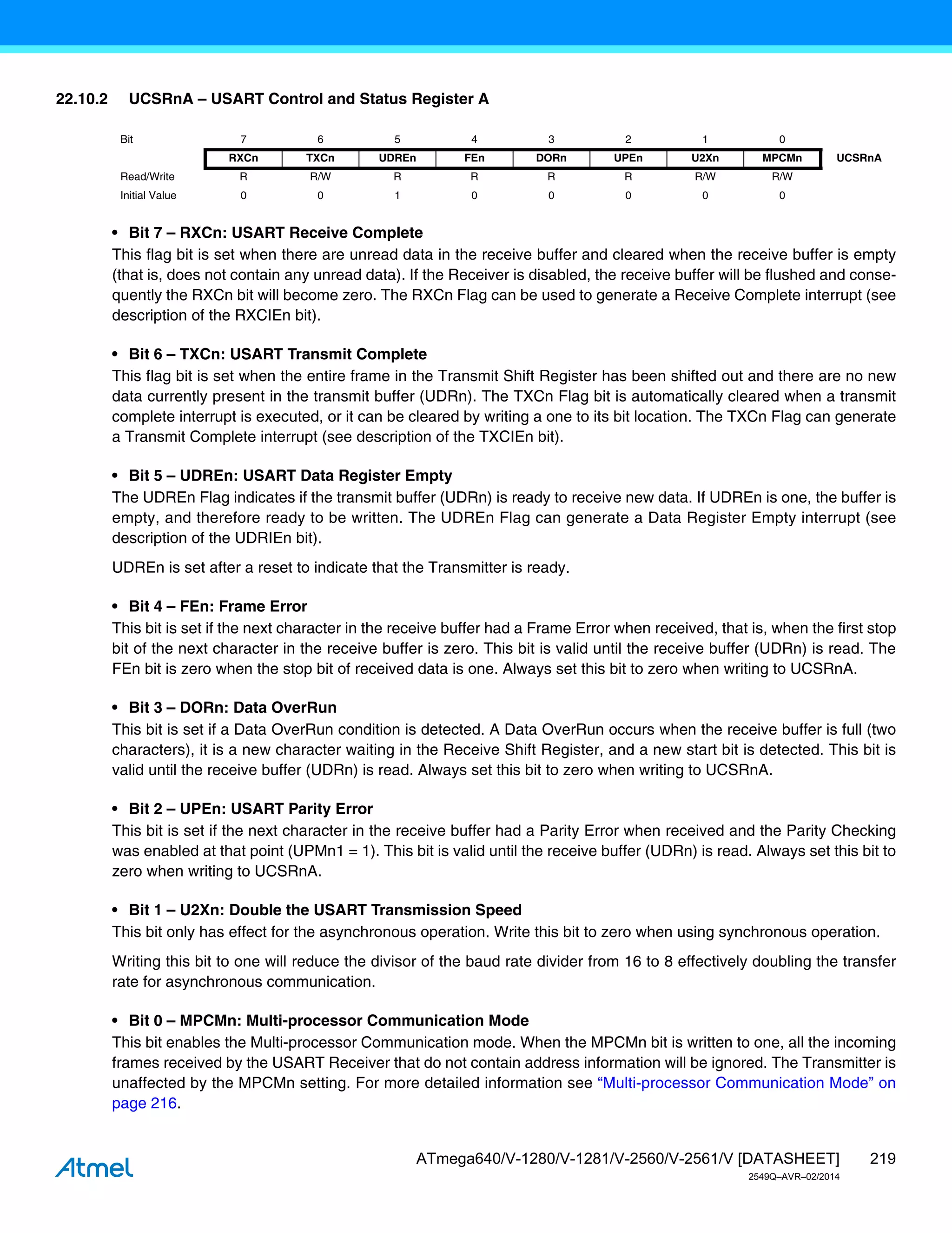 219
ATmega640/V-1280/V-1281/V-2560/V-2561/V [DATASHEET]
2549Q–AVR–02/2014
22.10.2 UCSRnA – USART Control and Status Register A
• Bit 7 – RXCn: USART Receive Complete
This flag bit is set when there are unread data in the receive buffer and cleared when the receive buffer is empty
(that is, does not contain any unread data). If the Receiver is disabled, the receive buffer will be flushed and conse-
quently the RXCn bit will become zero. The RXCn Flag can be used to generate a Receive Complete interrupt (see
description of the RXCIEn bit).
• Bit 6 – TXCn: USART Transmit Complete
This flag bit is set when the entire frame in the Transmit Shift Register has been shifted out and there are no new
data currently present in the transmit buffer (UDRn). The TXCn Flag bit is automatically cleared when a transmit
complete interrupt is executed, or it can be cleared by writing a one to its bit location. The TXCn Flag can generate
a Transmit Complete interrupt (see description of the TXCIEn bit).
• Bit 5 – UDREn: USART Data Register Empty
The UDREn Flag indicates if the transmit buffer (UDRn) is ready to receive new data. If UDREn is one, the buffer is
empty, and therefore ready to be written. The UDREn Flag can generate a Data Register Empty interrupt (see
description of the UDRIEn bit).
UDREn is set after a reset to indicate that the Transmitter is ready.
• Bit 4 – FEn: Frame Error
This bit is set if the next character in the receive buffer had a Frame Error when received, that is, when the first stop
bit of the next character in the receive buffer is zero. This bit is valid until the receive buffer (UDRn) is read. The
FEn bit is zero when the stop bit of received data is one. Always set this bit to zero when writing to UCSRnA.
• Bit 3 – DORn: Data OverRun
This bit is set if a Data OverRun condition is detected. A Data OverRun occurs when the receive buffer is full (two
characters), it is a new character waiting in the Receive Shift Register, and a new start bit is detected. This bit is
valid until the receive buffer (UDRn) is read. Always set this bit to zero when writing to UCSRnA.
• Bit 2 – UPEn: USART Parity Error
This bit is set if the next character in the receive buffer had a Parity Error when received and the Parity Checking
was enabled at that point (UPMn1 = 1). This bit is valid until the receive buffer (UDRn) is read. Always set this bit to
zero when writing to UCSRnA.
• Bit 1 – U2Xn: Double the USART Transmission Speed
This bit only has effect for the asynchronous operation. Write this bit to zero when using synchronous operation.
Writing this bit to one will reduce the divisor of the baud rate divider from 16 to 8 effectively doubling the transfer
rate for asynchronous communication.
• Bit 0 – MPCMn: Multi-processor Communication Mode
This bit enables the Multi-processor Communication mode. When the MPCMn bit is written to one, all the incoming
frames received by the USART Receiver that do not contain address information will be ignored. The Transmitter is
unaffected by the MPCMn setting. For more detailed information see “Multi-processor Communication Mode” on
page 216.
Bit 7 6 5 4 3 2 1 0
RXCn TXCn UDREn FEn DORn UPEn U2Xn MPCMn UCSRnA
Read/Write R R/W R R R R R/W R/W
Initial Value 0 0 1 0 0 0 0 0
 