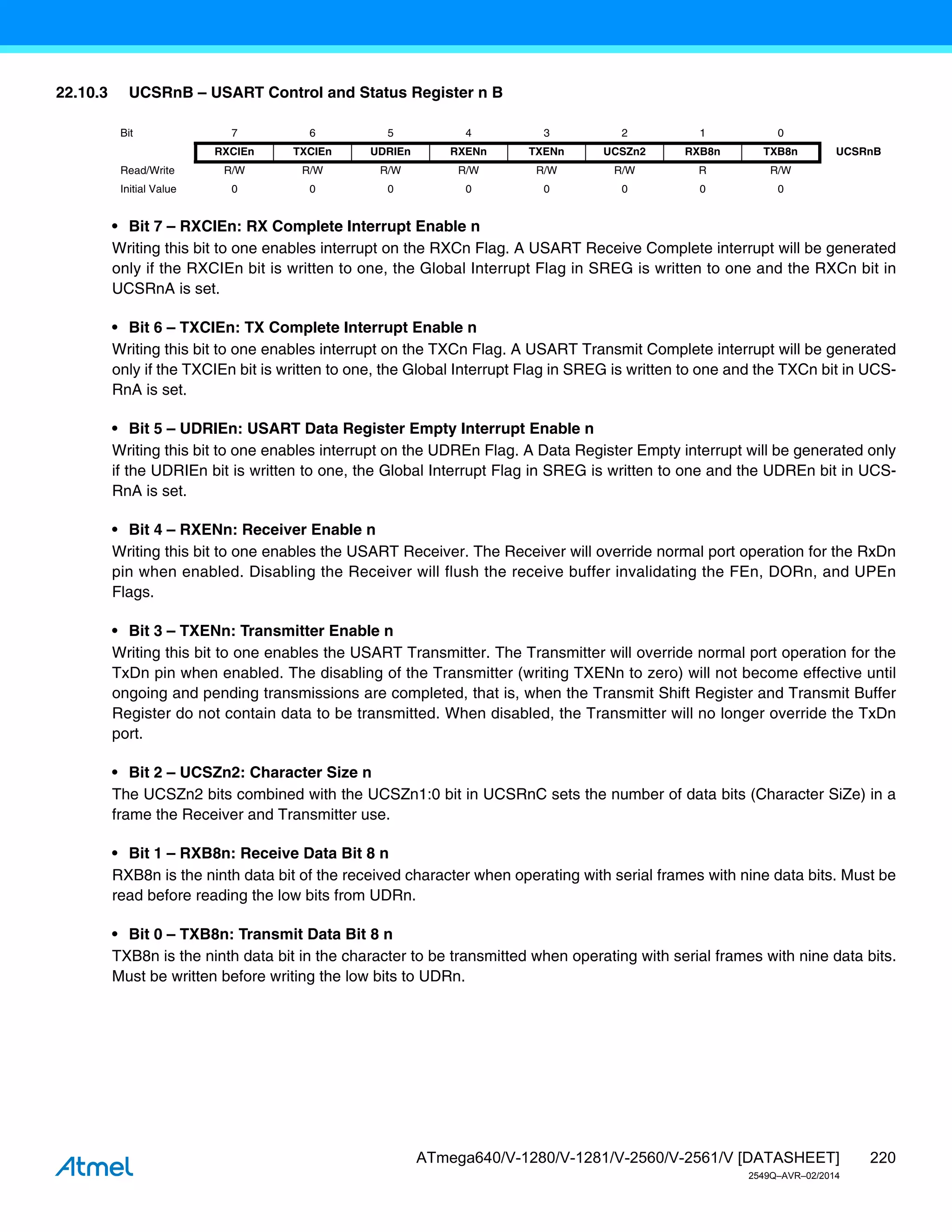 220
ATmega640/V-1280/V-1281/V-2560/V-2561/V [DATASHEET]
2549Q–AVR–02/2014
22.10.3 UCSRnB – USART Control and Status Register n B
• Bit 7 – RXCIEn: RX Complete Interrupt Enable n
Writing this bit to one enables interrupt on the RXCn Flag. A USART Receive Complete interrupt will be generated
only if the RXCIEn bit is written to one, the Global Interrupt Flag in SREG is written to one and the RXCn bit in
UCSRnA is set.
• Bit 6 – TXCIEn: TX Complete Interrupt Enable n
Writing this bit to one enables interrupt on the TXCn Flag. A USART Transmit Complete interrupt will be generated
only if the TXCIEn bit is written to one, the Global Interrupt Flag in SREG is written to one and the TXCn bit in UCS-
RnA is set.
• Bit 5 – UDRIEn: USART Data Register Empty Interrupt Enable n
Writing this bit to one enables interrupt on the UDREn Flag. A Data Register Empty interrupt will be generated only
if the UDRIEn bit is written to one, the Global Interrupt Flag in SREG is written to one and the UDREn bit in UCS-
RnA is set.
• Bit 4 – RXENn: Receiver Enable n
Writing this bit to one enables the USART Receiver. The Receiver will override normal port operation for the RxDn
pin when enabled. Disabling the Receiver will flush the receive buffer invalidating the FEn, DORn, and UPEn
Flags.
• Bit 3 – TXENn: Transmitter Enable n
Writing this bit to one enables the USART Transmitter. The Transmitter will override normal port operation for the
TxDn pin when enabled. The disabling of the Transmitter (writing TXENn to zero) will not become effective until
ongoing and pending transmissions are completed, that is, when the Transmit Shift Register and Transmit Buffer
Register do not contain data to be transmitted. When disabled, the Transmitter will no longer override the TxDn
port.
• Bit 2 – UCSZn2: Character Size n
The UCSZn2 bits combined with the UCSZn1:0 bit in UCSRnC sets the number of data bits (Character SiZe) in a
frame the Receiver and Transmitter use.
• Bit 1 – RXB8n: Receive Data Bit 8 n
RXB8n is the ninth data bit of the received character when operating with serial frames with nine data bits. Must be
read before reading the low bits from UDRn.
• Bit 0 – TXB8n: Transmit Data Bit 8 n
TXB8n is the ninth data bit in the character to be transmitted when operating with serial frames with nine data bits.
Must be written before writing the low bits to UDRn.
Bit 7 6 5 4 3 2 1 0
RXCIEn TXCIEn UDRIEn RXENn TXENn UCSZn2 RXB8n TXB8n UCSRnB
Read/Write R/W R/W R/W R/W R/W R/W R R/W
Initial Value 0 0 0 0 0 0 0 0
 