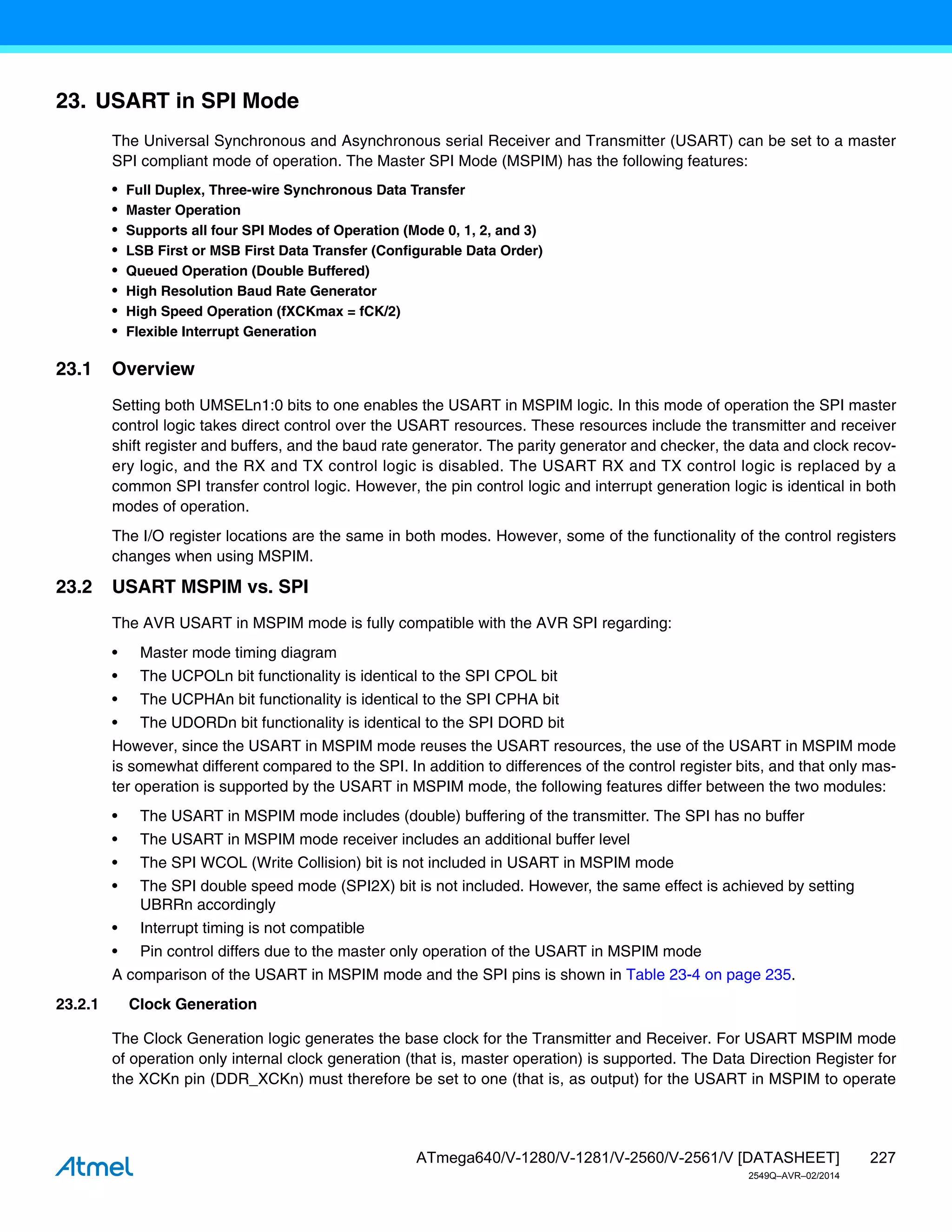 227
ATmega640/V-1280/V-1281/V-2560/V-2561/V [DATASHEET]
2549Q–AVR–02/2014
23. USART in SPI Mode
The Universal Synchronous and Asynchronous serial Receiver and Transmitter (USART) can be set to a master
SPI compliant mode of operation. The Master SPI Mode (MSPIM) has the following features:
• Full Duplex, Three-wire Synchronous Data Transfer
• Master Operation
• Supports all four SPI Modes of Operation (Mode 0, 1, 2, and 3)
• LSB First or MSB First Data Transfer (Configurable Data Order)
• Queued Operation (Double Buffered)
• High Resolution Baud Rate Generator
• High Speed Operation (fXCKmax = fCK/2)
• Flexible Interrupt Generation
23.1 Overview
Setting both UMSELn1:0 bits to one enables the USART in MSPIM logic. In this mode of operation the SPI master
control logic takes direct control over the USART resources. These resources include the transmitter and receiver
shift register and buffers, and the baud rate generator. The parity generator and checker, the data and clock recov-
ery logic, and the RX and TX control logic is disabled. The USART RX and TX control logic is replaced by a
common SPI transfer control logic. However, the pin control logic and interrupt generation logic is identical in both
modes of operation.
The I/O register locations are the same in both modes. However, some of the functionality of the control registers
changes when using MSPIM.
23.2 USART MSPIM vs. SPI
The AVR USART in MSPIM mode is fully compatible with the AVR SPI regarding:
• Master mode timing diagram
• The UCPOLn bit functionality is identical to the SPI CPOL bit
• The UCPHAn bit functionality is identical to the SPI CPHA bit
• The UDORDn bit functionality is identical to the SPI DORD bit
However, since the USART in MSPIM mode reuses the USART resources, the use of the USART in MSPIM mode
is somewhat different compared to the SPI. In addition to differences of the control register bits, and that only mas-
ter operation is supported by the USART in MSPIM mode, the following features differ between the two modules:
• The USART in MSPIM mode includes (double) buffering of the transmitter. The SPI has no buffer
• The USART in MSPIM mode receiver includes an additional buffer level
• The SPI WCOL (Write Collision) bit is not included in USART in MSPIM mode
• The SPI double speed mode (SPI2X) bit is not included. However, the same effect is achieved by setting
UBRRn accordingly
• Interrupt timing is not compatible
• Pin control differs due to the master only operation of the USART in MSPIM mode
A comparison of the USART in MSPIM mode and the SPI pins is shown in Table 23-4 on page 235.
23.2.1 Clock Generation
The Clock Generation logic generates the base clock for the Transmitter and Receiver. For USART MSPIM mode
of operation only internal clock generation (that is, master operation) is supported. The Data Direction Register for
the XCKn pin (DDR_XCKn) must therefore be set to one (that is, as output) for the USART in MSPIM to operate
 