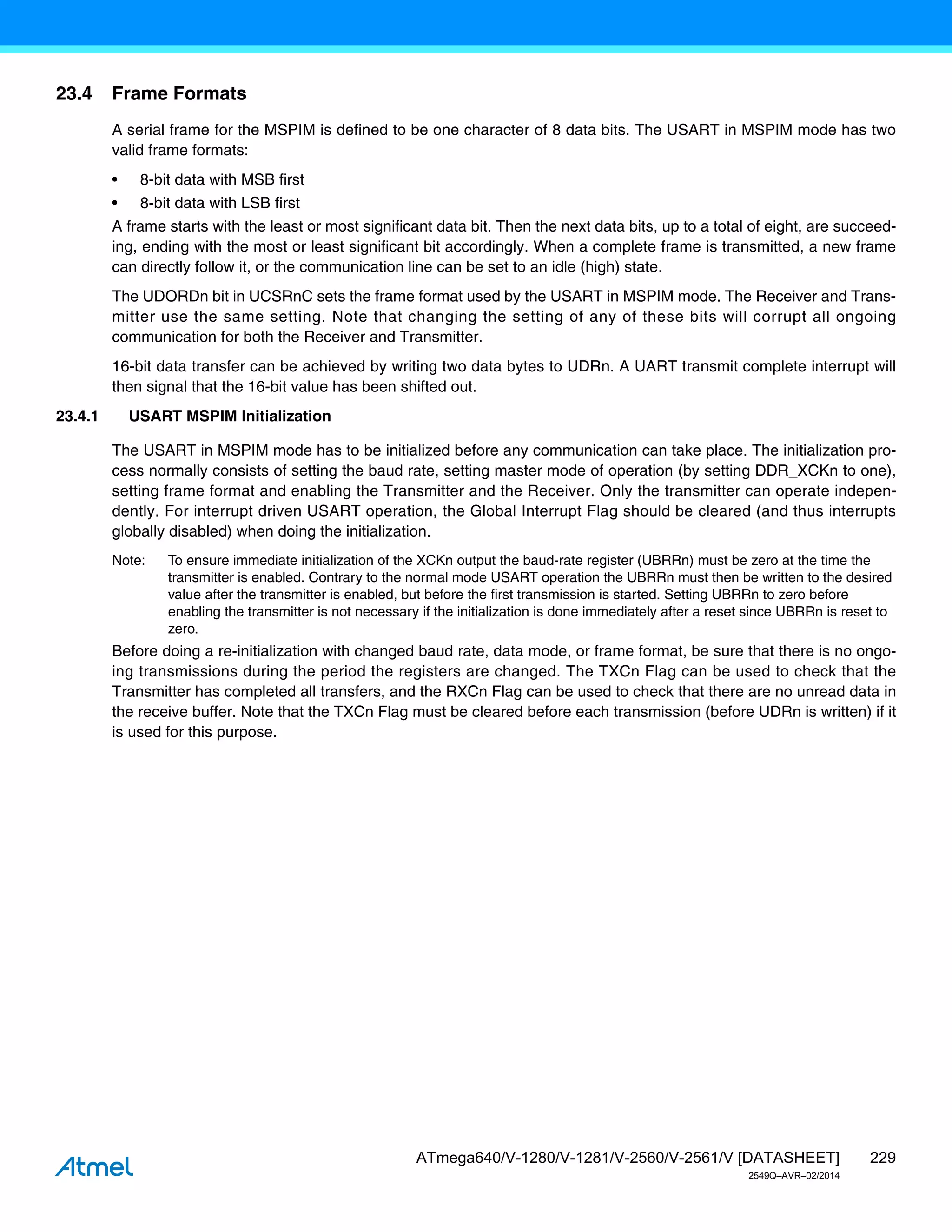 229
ATmega640/V-1280/V-1281/V-2560/V-2561/V [DATASHEET]
2549Q–AVR–02/2014
23.4 Frame Formats
A serial frame for the MSPIM is defined to be one character of 8 data bits. The USART in MSPIM mode has two
valid frame formats:
• 8-bit data with MSB first
• 8-bit data with LSB first
A frame starts with the least or most significant data bit. Then the next data bits, up to a total of eight, are succeed-
ing, ending with the most or least significant bit accordingly. When a complete frame is transmitted, a new frame
can directly follow it, or the communication line can be set to an idle (high) state.
The UDORDn bit in UCSRnC sets the frame format used by the USART in MSPIM mode. The Receiver and Trans-
mitter use the same setting. Note that changing the setting of any of these bits will corrupt all ongoing
communication for both the Receiver and Transmitter.
16-bit data transfer can be achieved by writing two data bytes to UDRn. A UART transmit complete interrupt will
then signal that the 16-bit value has been shifted out.
23.4.1 USART MSPIM Initialization
The USART in MSPIM mode has to be initialized before any communication can take place. The initialization pro-
cess normally consists of setting the baud rate, setting master mode of operation (by setting DDR_XCKn to one),
setting frame format and enabling the Transmitter and the Receiver. Only the transmitter can operate indepen-
dently. For interrupt driven USART operation, the Global Interrupt Flag should be cleared (and thus interrupts
globally disabled) when doing the initialization.
Note: To ensure immediate initialization of the XCKn output the baud-rate register (UBRRn) must be zero at the time the
transmitter is enabled. Contrary to the normal mode USART operation the UBRRn must then be written to the desired
value after the transmitter is enabled, but before the first transmission is started. Setting UBRRn to zero before
enabling the transmitter is not necessary if the initialization is done immediately after a reset since UBRRn is reset to
zero.
Before doing a re-initialization with changed baud rate, data mode, or frame format, be sure that there is no ongo-
ing transmissions during the period the registers are changed. The TXCn Flag can be used to check that the
Transmitter has completed all transfers, and the RXCn Flag can be used to check that there are no unread data in
the receive buffer. Note that the TXCn Flag must be cleared before each transmission (before UDRn is written) if it
is used for this purpose.
 