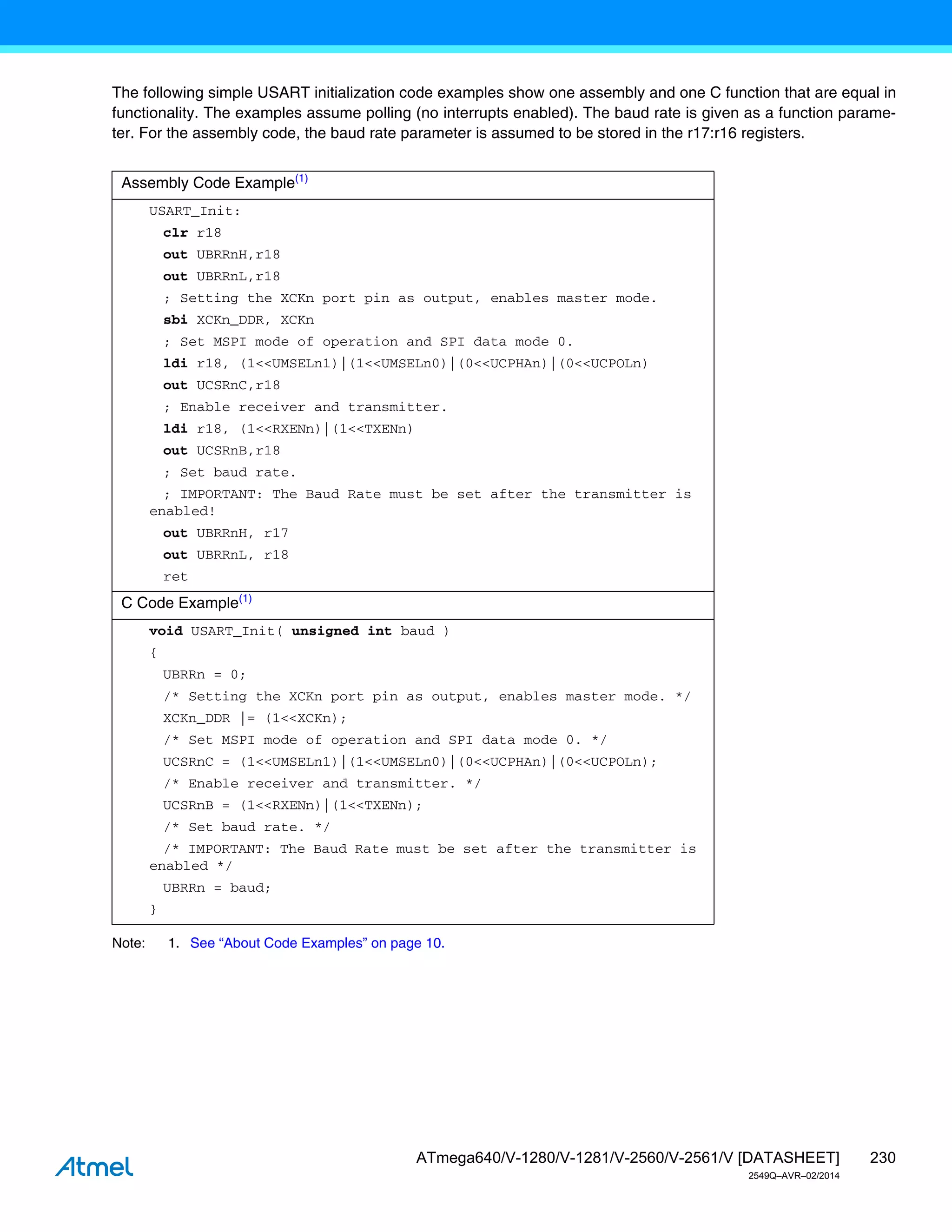 230
ATmega640/V-1280/V-1281/V-2560/V-2561/V [DATASHEET]
2549Q–AVR–02/2014
The following simple USART initialization code examples show one assembly and one C function that are equal in
functionality. The examples assume polling (no interrupts enabled). The baud rate is given as a function parame-
ter. For the assembly code, the baud rate parameter is assumed to be stored in the r17:r16 registers.
Note: 1. See “About Code Examples” on page 10.
Assembly Code Example(1)
USART_Init:
clr r18
out UBRRnH,r18
out UBRRnL,r18
; Setting the XCKn port pin as output, enables master mode.
sbi XCKn_DDR, XCKn
; Set MSPI mode of operation and SPI data mode 0.
ldi r18, (1<<UMSELn1)|(1<<UMSELn0)|(0<<UCPHAn)|(0<<UCPOLn)
out UCSRnC,r18
; Enable receiver and transmitter.
ldi r18, (1<<RXENn)|(1<<TXENn)
out UCSRnB,r18
; Set baud rate.
; IMPORTANT: The Baud Rate must be set after the transmitter is
enabled!
out UBRRnH, r17
out UBRRnL, r18
ret
C Code Example(1)
void USART_Init( unsigned int baud )
{
UBRRn = 0;
/* Setting the XCKn port pin as output, enables master mode. */
XCKn_DDR |= (1<<XCKn);
/* Set MSPI mode of operation and SPI data mode 0. */
UCSRnC = (1<<UMSELn1)|(1<<UMSELn0)|(0<<UCPHAn)|(0<<UCPOLn);
/* Enable receiver and transmitter. */
UCSRnB = (1<<RXENn)|(1<<TXENn);
/* Set baud rate. */
/* IMPORTANT: The Baud Rate must be set after the transmitter is
enabled */
UBRRn = baud;
}
 