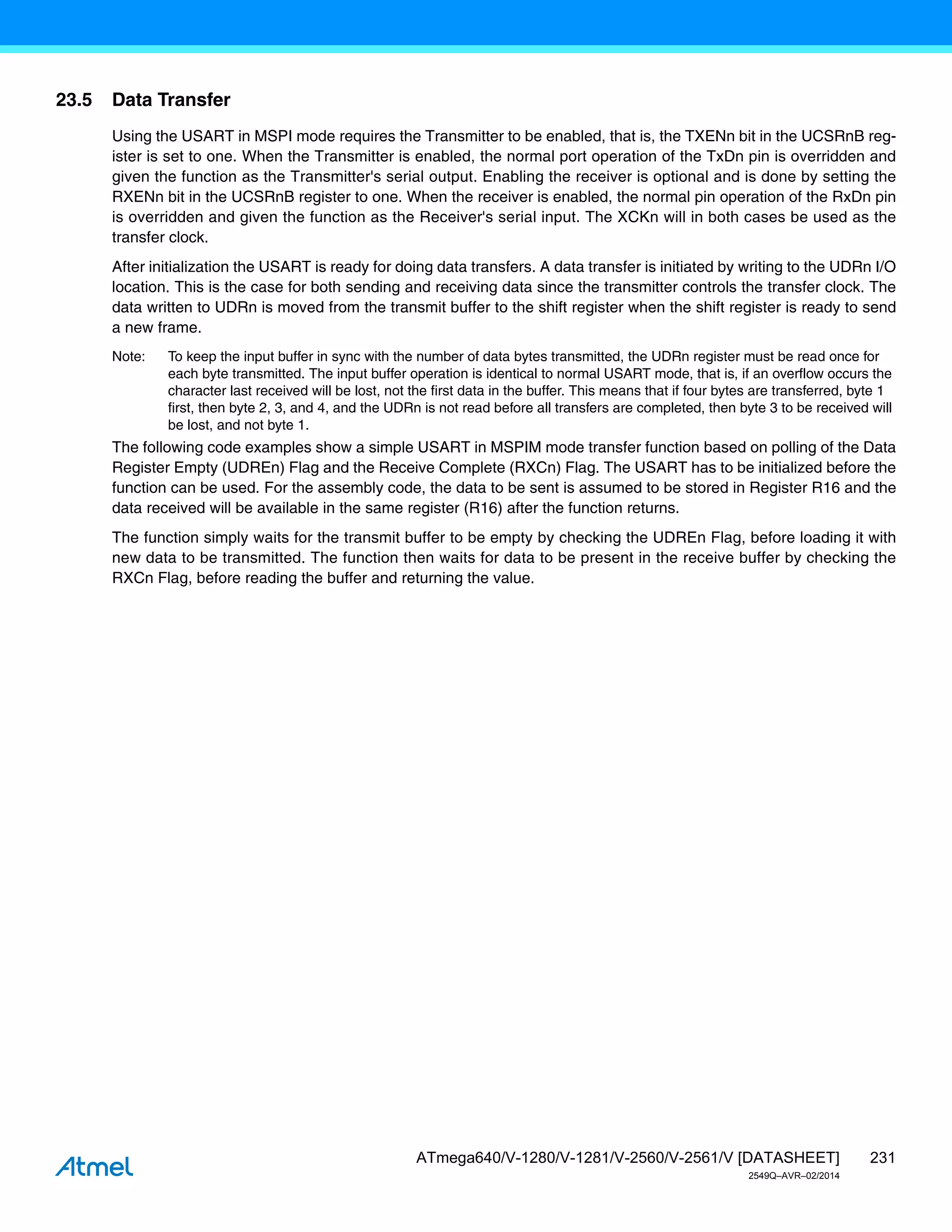 231
ATmega640/V-1280/V-1281/V-2560/V-2561/V [DATASHEET]
2549Q–AVR–02/2014
23.5 Data Transfer
Using the USART in MSPI mode requires the Transmitter to be enabled, that is, the TXENn bit in the UCSRnB reg-
ister is set to one. When the Transmitter is enabled, the normal port operation of the TxDn pin is overridden and
given the function as the Transmitter's serial output. Enabling the receiver is optional and is done by setting the
RXENn bit in the UCSRnB register to one. When the receiver is enabled, the normal pin operation of the RxDn pin
is overridden and given the function as the Receiver's serial input. The XCKn will in both cases be used as the
transfer clock.
After initialization the USART is ready for doing data transfers. A data transfer is initiated by writing to the UDRn I/O
location. This is the case for both sending and receiving data since the transmitter controls the transfer clock. The
data written to UDRn is moved from the transmit buffer to the shift register when the shift register is ready to send
a new frame.
Note: To keep the input buffer in sync with the number of data bytes transmitted, the UDRn register must be read once for
each byte transmitted. The input buffer operation is identical to normal USART mode, that is, if an overflow occurs the
character last received will be lost, not the first data in the buffer. This means that if four bytes are transferred, byte 1
first, then byte 2, 3, and 4, and the UDRn is not read before all transfers are completed, then byte 3 to be received will
be lost, and not byte 1.
The following code examples show a simple USART in MSPIM mode transfer function based on polling of the Data
Register Empty (UDREn) Flag and the Receive Complete (RXCn) Flag. The USART has to be initialized before the
function can be used. For the assembly code, the data to be sent is assumed to be stored in Register R16 and the
data received will be available in the same register (R16) after the function returns.
The function simply waits for the transmit buffer to be empty by checking the UDREn Flag, before loading it with
new data to be transmitted. The function then waits for data to be present in the receive buffer by checking the
RXCn Flag, before reading the buffer and returning the value.
 
