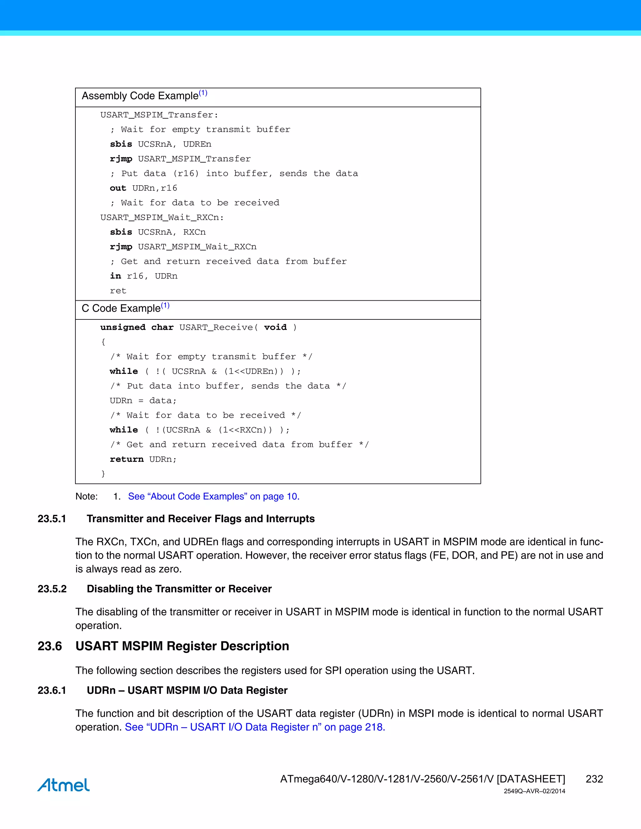 232
ATmega640/V-1280/V-1281/V-2560/V-2561/V [DATASHEET]
2549Q–AVR–02/2014
Note: 1. See “About Code Examples” on page 10.
23.5.1 Transmitter and Receiver Flags and Interrupts
The RXCn, TXCn, and UDREn flags and corresponding interrupts in USART in MSPIM mode are identical in func-
tion to the normal USART operation. However, the receiver error status flags (FE, DOR, and PE) are not in use and
is always read as zero.
23.5.2 Disabling the Transmitter or Receiver
The disabling of the transmitter or receiver in USART in MSPIM mode is identical in function to the normal USART
operation.
23.6 USART MSPIM Register Description
The following section describes the registers used for SPI operation using the USART.
23.6.1 UDRn – USART MSPIM I/O Data Register
The function and bit description of the USART data register (UDRn) in MSPI mode is identical to normal USART
operation. See “UDRn – USART I/O Data Register n” on page 218.
Assembly Code Example(1)
USART_MSPIM_Transfer:
; Wait for empty transmit buffer
sbis UCSRnA, UDREn
rjmp USART_MSPIM_Transfer
; Put data (r16) into buffer, sends the data
out UDRn,r16
; Wait for data to be received
USART_MSPIM_Wait_RXCn:
sbis UCSRnA, RXCn
rjmp USART_MSPIM_Wait_RXCn
; Get and return received data from buffer
in r16, UDRn
ret
C Code Example(1)
unsigned char USART_Receive( void )
{
/* Wait for empty transmit buffer */
while ( !( UCSRnA & (1<<UDREn)) );
/* Put data into buffer, sends the data */
UDRn = data;
/* Wait for data to be received */
while ( !(UCSRnA & (1<<RXCn)) );
/* Get and return received data from buffer */
return UDRn;
}
 