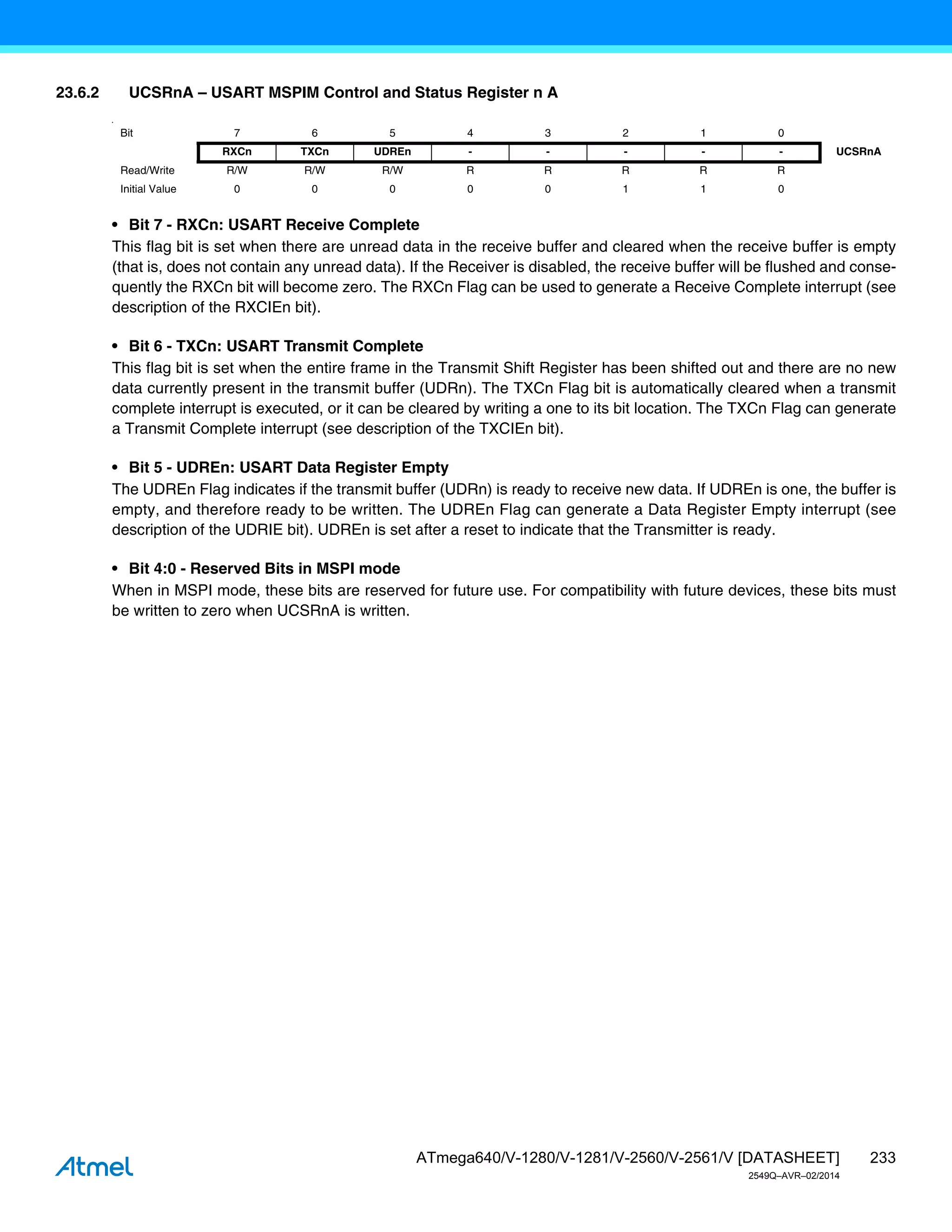233
ATmega640/V-1280/V-1281/V-2560/V-2561/V [DATASHEET]
2549Q–AVR–02/2014
23.6.2 UCSRnA – USART MSPIM Control and Status Register n A
•
• Bit 7 - RXCn: USART Receive Complete
This flag bit is set when there are unread data in the receive buffer and cleared when the receive buffer is empty
(that is, does not contain any unread data). If the Receiver is disabled, the receive buffer will be flushed and conse-
quently the RXCn bit will become zero. The RXCn Flag can be used to generate a Receive Complete interrupt (see
description of the RXCIEn bit).
• Bit 6 - TXCn: USART Transmit Complete
This flag bit is set when the entire frame in the Transmit Shift Register has been shifted out and there are no new
data currently present in the transmit buffer (UDRn). The TXCn Flag bit is automatically cleared when a transmit
complete interrupt is executed, or it can be cleared by writing a one to its bit location. The TXCn Flag can generate
a Transmit Complete interrupt (see description of the TXCIEn bit).
• Bit 5 - UDREn: USART Data Register Empty
The UDREn Flag indicates if the transmit buffer (UDRn) is ready to receive new data. If UDREn is one, the buffer is
empty, and therefore ready to be written. The UDREn Flag can generate a Data Register Empty interrupt (see
description of the UDRIE bit). UDREn is set after a reset to indicate that the Transmitter is ready.
• Bit 4:0 - Reserved Bits in MSPI mode
When in MSPI mode, these bits are reserved for future use. For compatibility with future devices, these bits must
be written to zero when UCSRnA is written.
Bit 7 6 5 4 3 2 1 0
RXCn TXCn UDREn - - - - - UCSRnA
Read/Write R/W R/W R/W R R R R R
Initial Value 0 0 0 0 0 1 1 0
 