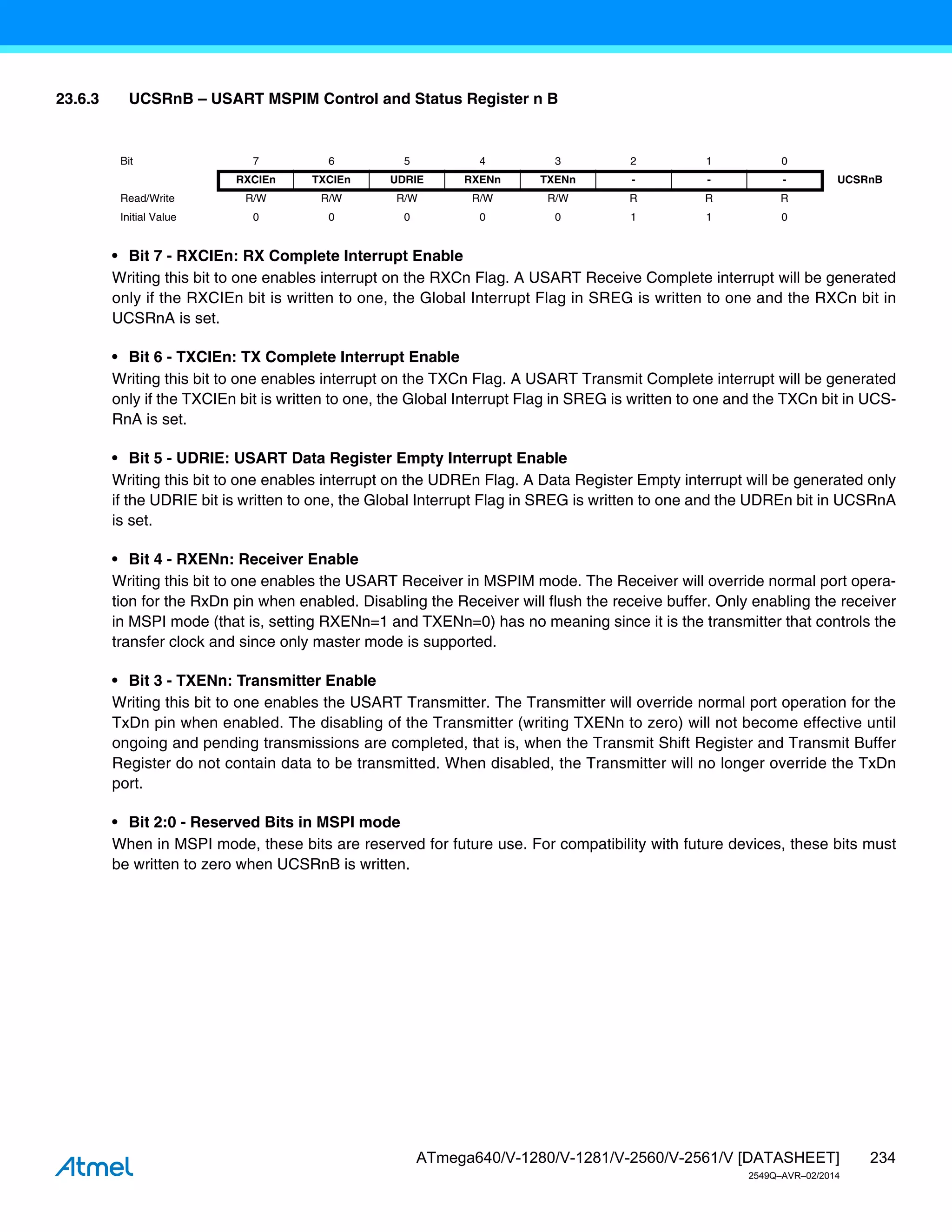 234
ATmega640/V-1280/V-1281/V-2560/V-2561/V [DATASHEET]
2549Q–AVR–02/2014
23.6.3 UCSRnB – USART MSPIM Control and Status Register n B
• Bit 7 - RXCIEn: RX Complete Interrupt Enable
Writing this bit to one enables interrupt on the RXCn Flag. A USART Receive Complete interrupt will be generated
only if the RXCIEn bit is written to one, the Global Interrupt Flag in SREG is written to one and the RXCn bit in
UCSRnA is set.
• Bit 6 - TXCIEn: TX Complete Interrupt Enable
Writing this bit to one enables interrupt on the TXCn Flag. A USART Transmit Complete interrupt will be generated
only if the TXCIEn bit is written to one, the Global Interrupt Flag in SREG is written to one and the TXCn bit in UCS-
RnA is set.
• Bit 5 - UDRIE: USART Data Register Empty Interrupt Enable
Writing this bit to one enables interrupt on the UDREn Flag. A Data Register Empty interrupt will be generated only
if the UDRIE bit is written to one, the Global Interrupt Flag in SREG is written to one and the UDREn bit in UCSRnA
is set.
• Bit 4 - RXENn: Receiver Enable
Writing this bit to one enables the USART Receiver in MSPIM mode. The Receiver will override normal port opera-
tion for the RxDn pin when enabled. Disabling the Receiver will flush the receive buffer. Only enabling the receiver
in MSPI mode (that is, setting RXENn=1 and TXENn=0) has no meaning since it is the transmitter that controls the
transfer clock and since only master mode is supported.
• Bit 3 - TXENn: Transmitter Enable
Writing this bit to one enables the USART Transmitter. The Transmitter will override normal port operation for the
TxDn pin when enabled. The disabling of the Transmitter (writing TXENn to zero) will not become effective until
ongoing and pending transmissions are completed, that is, when the Transmit Shift Register and Transmit Buffer
Register do not contain data to be transmitted. When disabled, the Transmitter will no longer override the TxDn
port.
• Bit 2:0 - Reserved Bits in MSPI mode
When in MSPI mode, these bits are reserved for future use. For compatibility with future devices, these bits must
be written to zero when UCSRnB is written.
Bit 7 6 5 4 3 2 1 0
RXCIEn TXCIEn UDRIE RXENn TXENn - - - UCSRnB
Read/Write R/W R/W R/W R/W R/W R R R
Initial Value 0 0 0 0 0 1 1 0
 
