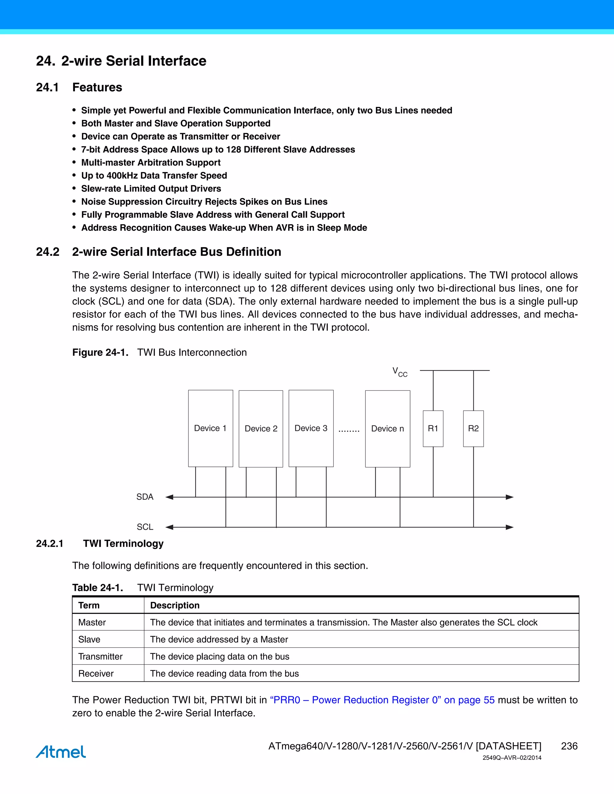 236
ATmega640/V-1280/V-1281/V-2560/V-2561/V [DATASHEET]
2549Q–AVR–02/2014
24. 2-wire Serial Interface
24.1 Features
• Simple yet Powerful and Flexible Communication Interface, only two Bus Lines needed
• Both Master and Slave Operation Supported
• Device can Operate as Transmitter or Receiver
• 7-bit Address Space Allows up to 128 Different Slave Addresses
• Multi-master Arbitration Support
• Up to 400kHz Data Transfer Speed
• Slew-rate Limited Output Drivers
• Noise Suppression Circuitry Rejects Spikes on Bus Lines
• Fully Programmable Slave Address with General Call Support
• Address Recognition Causes Wake-up When AVR is in Sleep Mode
24.2 2-wire Serial Interface Bus Definition
The 2-wire Serial Interface (TWI) is ideally suited for typical microcontroller applications. The TWI protocol allows
the systems designer to interconnect up to 128 different devices using only two bi-directional bus lines, one for
clock (SCL) and one for data (SDA). The only external hardware needed to implement the bus is a single pull-up
resistor for each of the TWI bus lines. All devices connected to the bus have individual addresses, and mecha-
nisms for resolving bus contention are inherent in the TWI protocol.
Figure 24-1. TWI Bus Interconnection
24.2.1 TWI Terminology
The following definitions are frequently encountered in this section.
The Power Reduction TWI bit, PRTWI bit in “PRR0 – Power Reduction Register 0” on page 55 must be written to
zero to enable the 2-wire Serial Interface.
Device 1 Device 2 Device 3 Device n
SDA
SCL
........ R1 R2
VCC
Table 24-1. TWI Terminology
Term Description
Master The device that initiates and terminates a transmission. The Master also generates the SCL clock
Slave The device addressed by a Master
Transmitter The device placing data on the bus
Receiver The device reading data from the bus
 
