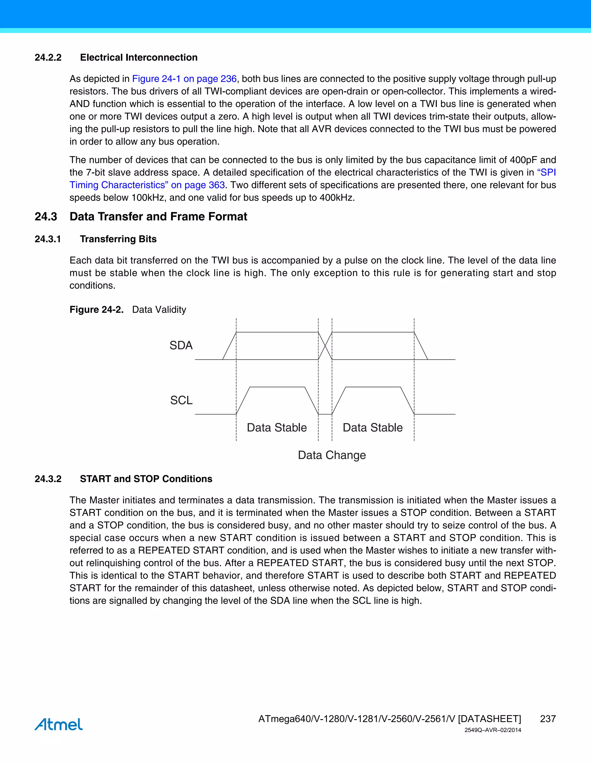 237
ATmega640/V-1280/V-1281/V-2560/V-2561/V [DATASHEET]
2549Q–AVR–02/2014
24.2.2 Electrical Interconnection
As depicted in Figure 24-1 on page 236, both bus lines are connected to the positive supply voltage through pull-up
resistors. The bus drivers of all TWI-compliant devices are open-drain or open-collector. This implements a wired-
AND function which is essential to the operation of the interface. A low level on a TWI bus line is generated when
one or more TWI devices output a zero. A high level is output when all TWI devices trim-state their outputs, allow-
ing the pull-up resistors to pull the line high. Note that all AVR devices connected to the TWI bus must be powered
in order to allow any bus operation.
The number of devices that can be connected to the bus is only limited by the bus capacitance limit of 400pF and
the 7-bit slave address space. A detailed specification of the electrical characteristics of the TWI is given in “SPI
Timing Characteristics” on page 363. Two different sets of specifications are presented there, one relevant for bus
speeds below 100kHz, and one valid for bus speeds up to 400kHz.
24.3 Data Transfer and Frame Format
24.3.1 Transferring Bits
Each data bit transferred on the TWI bus is accompanied by a pulse on the clock line. The level of the data line
must be stable when the clock line is high. The only exception to this rule is for generating start and stop
conditions.
Figure 24-2. Data Validity
24.3.2 START and STOP Conditions
The Master initiates and terminates a data transmission. The transmission is initiated when the Master issues a
START condition on the bus, and it is terminated when the Master issues a STOP condition. Between a START
and a STOP condition, the bus is considered busy, and no other master should try to seize control of the bus. A
special case occurs when a new START condition is issued between a START and STOP condition. This is
referred to as a REPEATED START condition, and is used when the Master wishes to initiate a new transfer with-
out relinquishing control of the bus. After a REPEATED START, the bus is considered busy until the next STOP.
This is identical to the START behavior, and therefore START is used to describe both START and REPEATED
START for the remainder of this datasheet, unless otherwise noted. As depicted below, START and STOP condi-
tions are signalled by changing the level of the SDA line when the SCL line is high.
SDA
SCL
Data Stable Data Stable
Data Change
 