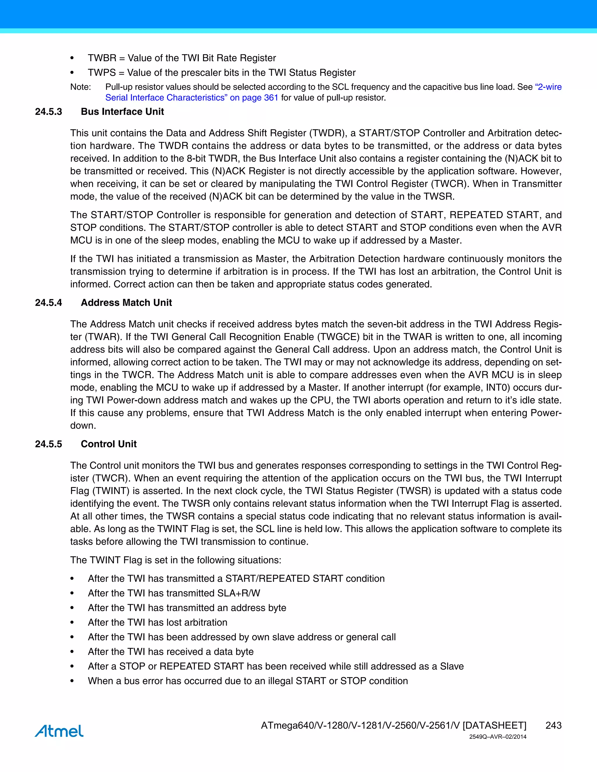 243
ATmega640/V-1280/V-1281/V-2560/V-2561/V [DATASHEET]
2549Q–AVR–02/2014
• TWBR = Value of the TWI Bit Rate Register
• TWPS = Value of the prescaler bits in the TWI Status Register
Note: Pull-up resistor values should be selected according to the SCL frequency and the capacitive bus line load. See “2-wire
Serial Interface Characteristics” on page 361 for value of pull-up resistor.
24.5.3 Bus Interface Unit
This unit contains the Data and Address Shift Register (TWDR), a START/STOP Controller and Arbitration detec-
tion hardware. The TWDR contains the address or data bytes to be transmitted, or the address or data bytes
received. In addition to the 8-bit TWDR, the Bus Interface Unit also contains a register containing the (N)ACK bit to
be transmitted or received. This (N)ACK Register is not directly accessible by the application software. However,
when receiving, it can be set or cleared by manipulating the TWI Control Register (TWCR). When in Transmitter
mode, the value of the received (N)ACK bit can be determined by the value in the TWSR.
The START/STOP Controller is responsible for generation and detection of START, REPEATED START, and
STOP conditions. The START/STOP controller is able to detect START and STOP conditions even when the AVR
MCU is in one of the sleep modes, enabling the MCU to wake up if addressed by a Master.
If the TWI has initiated a transmission as Master, the Arbitration Detection hardware continuously monitors the
transmission trying to determine if arbitration is in process. If the TWI has lost an arbitration, the Control Unit is
informed. Correct action can then be taken and appropriate status codes generated.
24.5.4 Address Match Unit
The Address Match unit checks if received address bytes match the seven-bit address in the TWI Address Regis-
ter (TWAR). If the TWI General Call Recognition Enable (TWGCE) bit in the TWAR is written to one, all incoming
address bits will also be compared against the General Call address. Upon an address match, the Control Unit is
informed, allowing correct action to be taken. The TWI may or may not acknowledge its address, depending on set-
tings in the TWCR. The Address Match unit is able to compare addresses even when the AVR MCU is in sleep
mode, enabling the MCU to wake up if addressed by a Master. If another interrupt (for example, INT0) occurs dur-
ing TWI Power-down address match and wakes up the CPU, the TWI aborts operation and return to it’s idle state.
If this cause any problems, ensure that TWI Address Match is the only enabled interrupt when entering Power-
down.
24.5.5 Control Unit
The Control unit monitors the TWI bus and generates responses corresponding to settings in the TWI Control Reg-
ister (TWCR). When an event requiring the attention of the application occurs on the TWI bus, the TWI Interrupt
Flag (TWINT) is asserted. In the next clock cycle, the TWI Status Register (TWSR) is updated with a status code
identifying the event. The TWSR only contains relevant status information when the TWI Interrupt Flag is asserted.
At all other times, the TWSR contains a special status code indicating that no relevant status information is avail-
able. As long as the TWINT Flag is set, the SCL line is held low. This allows the application software to complete its
tasks before allowing the TWI transmission to continue.
The TWINT Flag is set in the following situations:
• After the TWI has transmitted a START/REPEATED START condition
• After the TWI has transmitted SLA+R/W
• After the TWI has transmitted an address byte
• After the TWI has lost arbitration
• After the TWI has been addressed by own slave address or general call
• After the TWI has received a data byte
• After a STOP or REPEATED START has been received while still addressed as a Slave
• When a bus error has occurred due to an illegal START or STOP condition
 