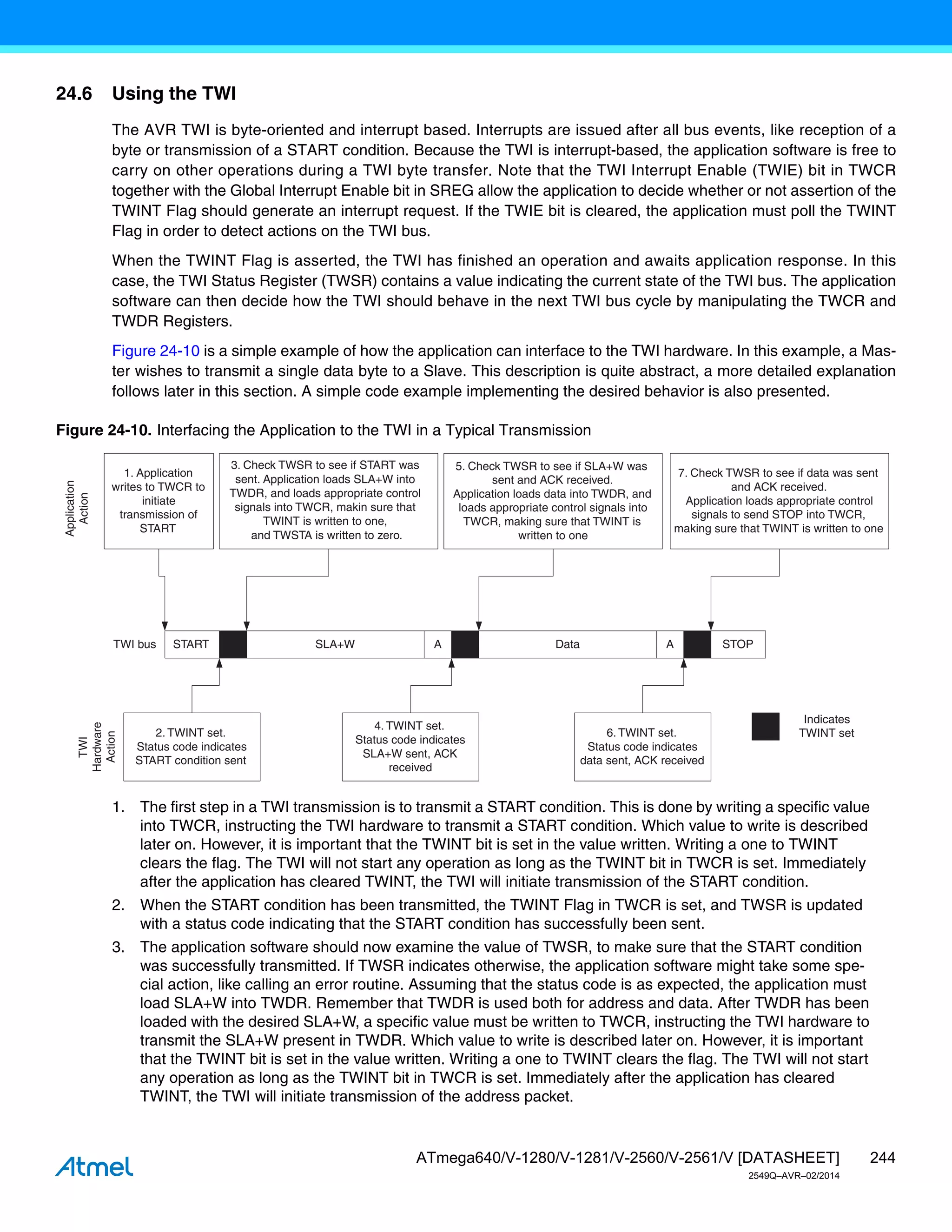 244
ATmega640/V-1280/V-1281/V-2560/V-2561/V [DATASHEET]
2549Q–AVR–02/2014
24.6 Using the TWI
The AVR TWI is byte-oriented and interrupt based. Interrupts are issued after all bus events, like reception of a
byte or transmission of a START condition. Because the TWI is interrupt-based, the application software is free to
carry on other operations during a TWI byte transfer. Note that the TWI Interrupt Enable (TWIE) bit in TWCR
together with the Global Interrupt Enable bit in SREG allow the application to decide whether or not assertion of the
TWINT Flag should generate an interrupt request. If the TWIE bit is cleared, the application must poll the TWINT
Flag in order to detect actions on the TWI bus.
When the TWINT Flag is asserted, the TWI has finished an operation and awaits application response. In this
case, the TWI Status Register (TWSR) contains a value indicating the current state of the TWI bus. The application
software can then decide how the TWI should behave in the next TWI bus cycle by manipulating the TWCR and
TWDR Registers.
Figure 24-10 is a simple example of how the application can interface to the TWI hardware. In this example, a Mas-
ter wishes to transmit a single data byte to a Slave. This description is quite abstract, a more detailed explanation
follows later in this section. A simple code example implementing the desired behavior is also presented.
Figure 24-10. Interfacing the Application to the TWI in a Typical Transmission
1. The first step in a TWI transmission is to transmit a START condition. This is done by writing a specific value
into TWCR, instructing the TWI hardware to transmit a START condition. Which value to write is described
later on. However, it is important that the TWINT bit is set in the value written. Writing a one to TWINT
clears the flag. The TWI will not start any operation as long as the TWINT bit in TWCR is set. Immediately
after the application has cleared TWINT, the TWI will initiate transmission of the START condition.
2. When the START condition has been transmitted, the TWINT Flag in TWCR is set, and TWSR is updated
with a status code indicating that the START condition has successfully been sent.
3. The application software should now examine the value of TWSR, to make sure that the START condition
was successfully transmitted. If TWSR indicates otherwise, the application software might take some spe-
cial action, like calling an error routine. Assuming that the status code is as expected, the application must
load SLA+W into TWDR. Remember that TWDR is used both for address and data. After TWDR has been
loaded with the desired SLA+W, a specific value must be written to TWCR, instructing the TWI hardware to
transmit the SLA+W present in TWDR. Which value to write is described later on. However, it is important
that the TWINT bit is set in the value written. Writing a one to TWINT clears the flag. The TWI will not start
any operation as long as the TWINT bit in TWCR is set. Immediately after the application has cleared
TWINT, the TWI will initiate transmission of the address packet.
START SLA+W A Data A STOP
1. Application
writes to TWCR to
initiate
transmission of
START
2. TWINT set.
Status code indicates
START condition sent
4. TWINT set.
Status code indicates
SLA+W sent, ACK
received
6. TWINT set.
Status code indicates
data sent, ACK received
3. Check TWSR to see if START was
sent. Application loads SLA+W into
TWDR, and loads appropriate control
signals into TWCR, makin sure that
TWINT is written to one,
and TWSTA is written to zero.
5. Check TWSR to see if SLA+W was
sent and ACK received.
Application loads data into TWDR, and
loads appropriate control signals into
TWCR, making sure that TWINT is
written to one
7. Check TWSR to see if data was sent
and ACK received.
Application loads appropriate control
signals to send STOP into TWCR,
making sure that TWINT is written to one
TWI bus
Indicates
TWINT set
Application
Action
TWI
Hardware
Action
 