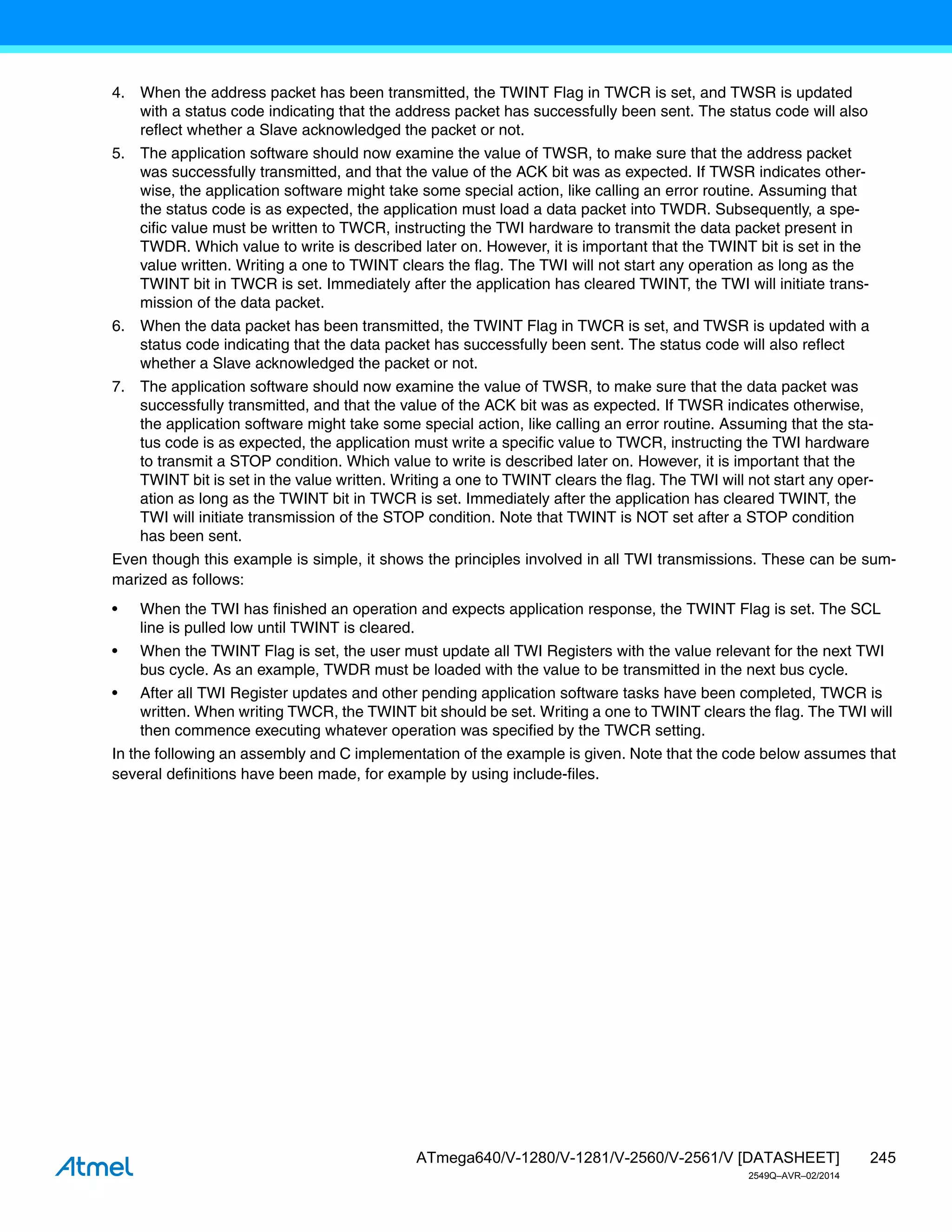 245
ATmega640/V-1280/V-1281/V-2560/V-2561/V [DATASHEET]
2549Q–AVR–02/2014
4. When the address packet has been transmitted, the TWINT Flag in TWCR is set, and TWSR is updated
with a status code indicating that the address packet has successfully been sent. The status code will also
reflect whether a Slave acknowledged the packet or not.
5. The application software should now examine the value of TWSR, to make sure that the address packet
was successfully transmitted, and that the value of the ACK bit was as expected. If TWSR indicates other-
wise, the application software might take some special action, like calling an error routine. Assuming that
the status code is as expected, the application must load a data packet into TWDR. Subsequently, a spe-
cific value must be written to TWCR, instructing the TWI hardware to transmit the data packet present in
TWDR. Which value to write is described later on. However, it is important that the TWINT bit is set in the
value written. Writing a one to TWINT clears the flag. The TWI will not start any operation as long as the
TWINT bit in TWCR is set. Immediately after the application has cleared TWINT, the TWI will initiate trans-
mission of the data packet.
6. When the data packet has been transmitted, the TWINT Flag in TWCR is set, and TWSR is updated with a
status code indicating that the data packet has successfully been sent. The status code will also reflect
whether a Slave acknowledged the packet or not.
7. The application software should now examine the value of TWSR, to make sure that the data packet was
successfully transmitted, and that the value of the ACK bit was as expected. If TWSR indicates otherwise,
the application software might take some special action, like calling an error routine. Assuming that the sta-
tus code is as expected, the application must write a specific value to TWCR, instructing the TWI hardware
to transmit a STOP condition. Which value to write is described later on. However, it is important that the
TWINT bit is set in the value written. Writing a one to TWINT clears the flag. The TWI will not start any oper-
ation as long as the TWINT bit in TWCR is set. Immediately after the application has cleared TWINT, the
TWI will initiate transmission of the STOP condition. Note that TWINT is NOT set after a STOP condition
has been sent.
Even though this example is simple, it shows the principles involved in all TWI transmissions. These can be sum-
marized as follows:
• When the TWI has finished an operation and expects application response, the TWINT Flag is set. The SCL
line is pulled low until TWINT is cleared.
• When the TWINT Flag is set, the user must update all TWI Registers with the value relevant for the next TWI
bus cycle. As an example, TWDR must be loaded with the value to be transmitted in the next bus cycle.
• After all TWI Register updates and other pending application software tasks have been completed, TWCR is
written. When writing TWCR, the TWINT bit should be set. Writing a one to TWINT clears the flag. The TWI will
then commence executing whatever operation was specified by the TWCR setting.
In the following an assembly and C implementation of the example is given. Note that the code below assumes that
several definitions have been made, for example by using include-files.
 