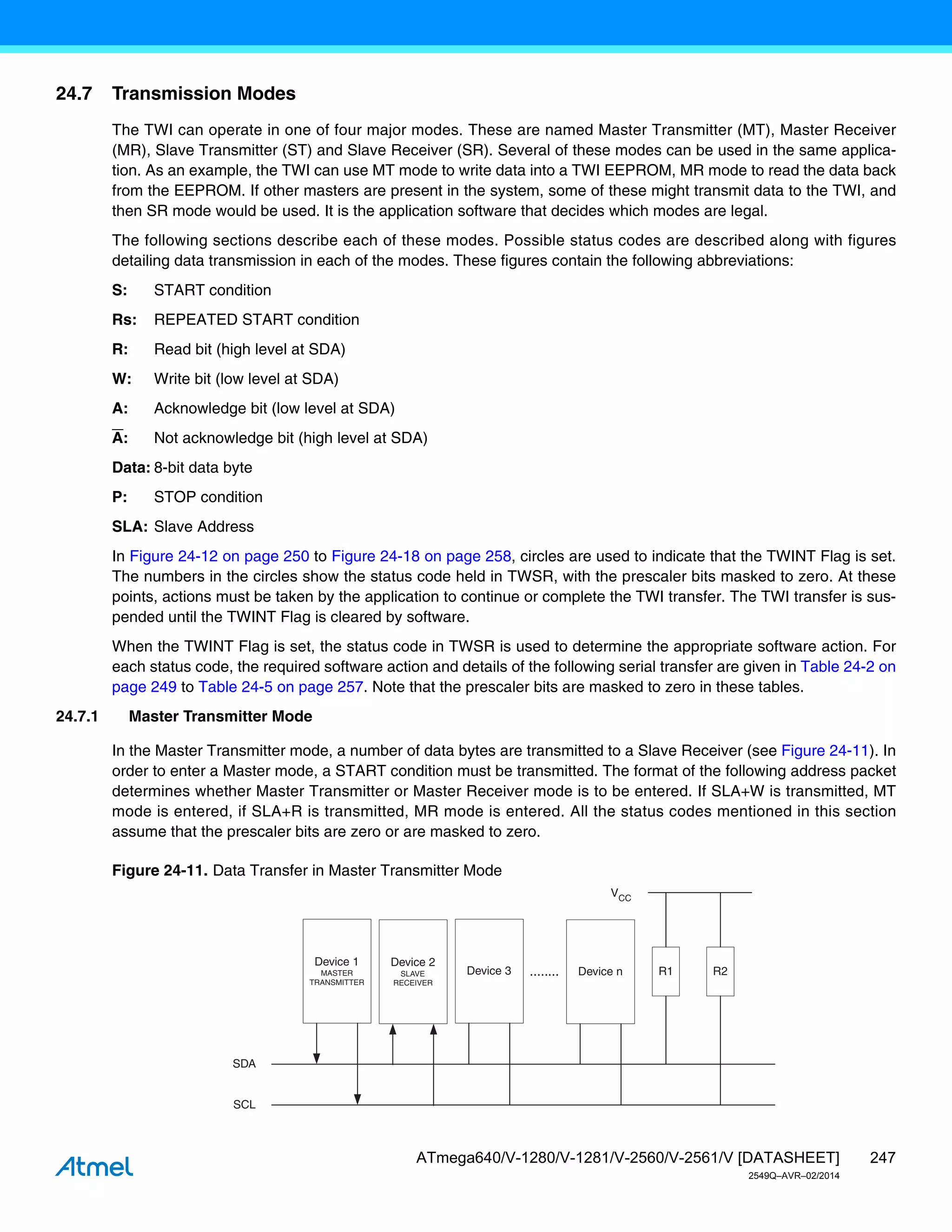247
ATmega640/V-1280/V-1281/V-2560/V-2561/V [DATASHEET]
2549Q–AVR–02/2014
24.7 Transmission Modes
The TWI can operate in one of four major modes. These are named Master Transmitter (MT), Master Receiver
(MR), Slave Transmitter (ST) and Slave Receiver (SR). Several of these modes can be used in the same applica-
tion. As an example, the TWI can use MT mode to write data into a TWI EEPROM, MR mode to read the data back
from the EEPROM. If other masters are present in the system, some of these might transmit data to the TWI, and
then SR mode would be used. It is the application software that decides which modes are legal.
The following sections describe each of these modes. Possible status codes are described along with figures
detailing data transmission in each of the modes. These figures contain the following abbreviations:
S: START condition
Rs: REPEATED START condition
R: Read bit (high level at SDA)
W: Write bit (low level at SDA)
A: Acknowledge bit (low level at SDA)
A: Not acknowledge bit (high level at SDA)
Data: 8-bit data byte
P: STOP condition
SLA: Slave Address
In Figure 24-12 on page 250 to Figure 24-18 on page 258, circles are used to indicate that the TWINT Flag is set.
The numbers in the circles show the status code held in TWSR, with the prescaler bits masked to zero. At these
points, actions must be taken by the application to continue or complete the TWI transfer. The TWI transfer is sus-
pended until the TWINT Flag is cleared by software.
When the TWINT Flag is set, the status code in TWSR is used to determine the appropriate software action. For
each status code, the required software action and details of the following serial transfer are given in Table 24-2 on
page 249 to Table 24-5 on page 257. Note that the prescaler bits are masked to zero in these tables.
24.7.1 Master Transmitter Mode
In the Master Transmitter mode, a number of data bytes are transmitted to a Slave Receiver (see Figure 24-11). In
order to enter a Master mode, a START condition must be transmitted. The format of the following address packet
determines whether Master Transmitter or Master Receiver mode is to be entered. If SLA+W is transmitted, MT
mode is entered, if SLA+R is transmitted, MR mode is entered. All the status codes mentioned in this section
assume that the prescaler bits are zero or are masked to zero.
Figure 24-11. Data Transfer in Master Transmitter Mode
Device 1
MASTER
TRANSMITTER
Device 2
SLAVE
RECEIVER
Device 3 Device n
SDA
SCL
........ R1 R2
VCC
 