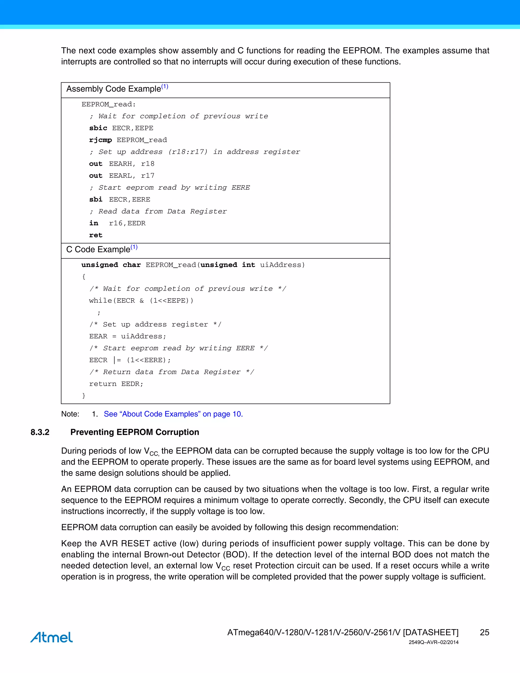 25
ATmega640/V-1280/V-1281/V-2560/V-2561/V [DATASHEET]
2549Q–AVR–02/2014
The next code examples show assembly and C functions for reading the EEPROM. The examples assume that
interrupts are controlled so that no interrupts will occur during execution of these functions.
Note: 1. See “About Code Examples” on page 10.
8.3.2 Preventing EEPROM Corruption
During periods of low VCC, the EEPROM data can be corrupted because the supply voltage is too low for the CPU
and the EEPROM to operate properly. These issues are the same as for board level systems using EEPROM, and
the same design solutions should be applied.
An EEPROM data corruption can be caused by two situations when the voltage is too low. First, a regular write
sequence to the EEPROM requires a minimum voltage to operate correctly. Secondly, the CPU itself can execute
instructions incorrectly, if the supply voltage is too low.
EEPROM data corruption can easily be avoided by following this design recommendation:
Keep the AVR RESET active (low) during periods of insufficient power supply voltage. This can be done by
enabling the internal Brown-out Detector (BOD). If the detection level of the internal BOD does not match the
needed detection level, an external low VCC reset Protection circuit can be used. If a reset occurs while a write
operation is in progress, the write operation will be completed provided that the power supply voltage is sufficient.
Assembly Code Example(1)
EEPROM_read:
; Wait for completion of previous write
sbic EECR,EEPE
rjcmp EEPROM_read
; Set up address (r18:r17) in address register
out EEARH, r18
out EEARL, r17
; Start eeprom read by writing EERE
sbi EECR,EERE
; Read data from Data Register
in r16,EEDR
ret
C Code Example(1)
unsigned char EEPROM_read(unsigned int uiAddress)
{
/* Wait for completion of previous write */
while(EECR & (1<<EEPE))
;
/* Set up address register */
EEAR = uiAddress;
/* Start eeprom read by writing EERE */
EECR |= (1<<EERE);
/* Return data from Data Register */
return EEDR;
}
 