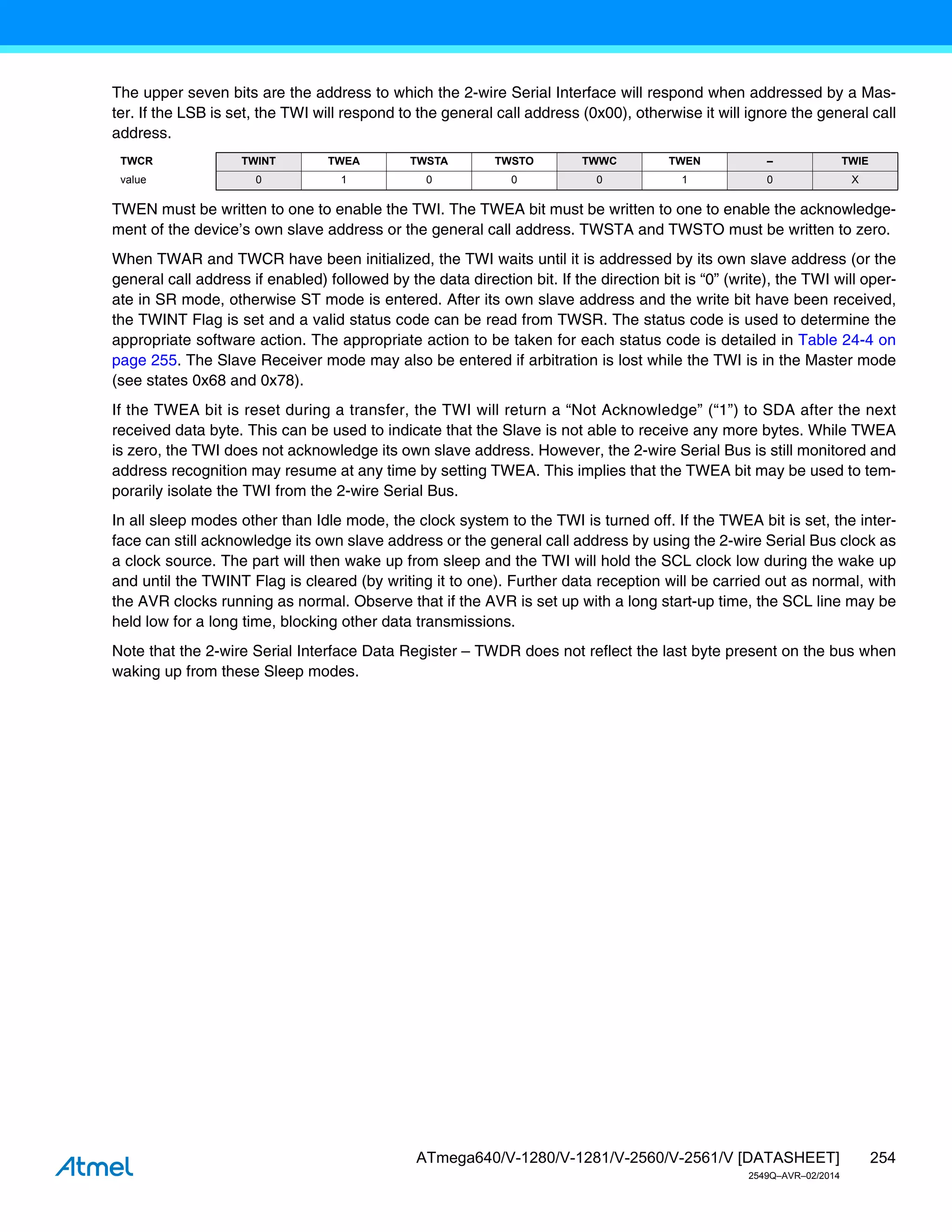 254
ATmega640/V-1280/V-1281/V-2560/V-2561/V [DATASHEET]
2549Q–AVR–02/2014
The upper seven bits are the address to which the 2-wire Serial Interface will respond when addressed by a Mas-
ter. If the LSB is set, the TWI will respond to the general call address (0x00), otherwise it will ignore the general call
address.
TWEN must be written to one to enable the TWI. The TWEA bit must be written to one to enable the acknowledge-
ment of the device’s own slave address or the general call address. TWSTA and TWSTO must be written to zero.
When TWAR and TWCR have been initialized, the TWI waits until it is addressed by its own slave address (or the
general call address if enabled) followed by the data direction bit. If the direction bit is “0” (write), the TWI will oper-
ate in SR mode, otherwise ST mode is entered. After its own slave address and the write bit have been received,
the TWINT Flag is set and a valid status code can be read from TWSR. The status code is used to determine the
appropriate software action. The appropriate action to be taken for each status code is detailed in Table 24-4 on
page 255. The Slave Receiver mode may also be entered if arbitration is lost while the TWI is in the Master mode
(see states 0x68 and 0x78).
If the TWEA bit is reset during a transfer, the TWI will return a “Not Acknowledge” (“1”) to SDA after the next
received data byte. This can be used to indicate that the Slave is not able to receive any more bytes. While TWEA
is zero, the TWI does not acknowledge its own slave address. However, the 2-wire Serial Bus is still monitored and
address recognition may resume at any time by setting TWEA. This implies that the TWEA bit may be used to tem-
porarily isolate the TWI from the 2-wire Serial Bus.
In all sleep modes other than Idle mode, the clock system to the TWI is turned off. If the TWEA bit is set, the inter-
face can still acknowledge its own slave address or the general call address by using the 2-wire Serial Bus clock as
a clock source. The part will then wake up from sleep and the TWI will hold the SCL clock low during the wake up
and until the TWINT Flag is cleared (by writing it to one). Further data reception will be carried out as normal, with
the AVR clocks running as normal. Observe that if the AVR is set up with a long start-up time, the SCL line may be
held low for a long time, blocking other data transmissions.
Note that the 2-wire Serial Interface Data Register – TWDR does not reflect the last byte present on the bus when
waking up from these Sleep modes.
TWCR TWINT TWEA TWSTA TWSTO TWWC TWEN – TWIE
value 0 1 0 0 0 1 0 X
 