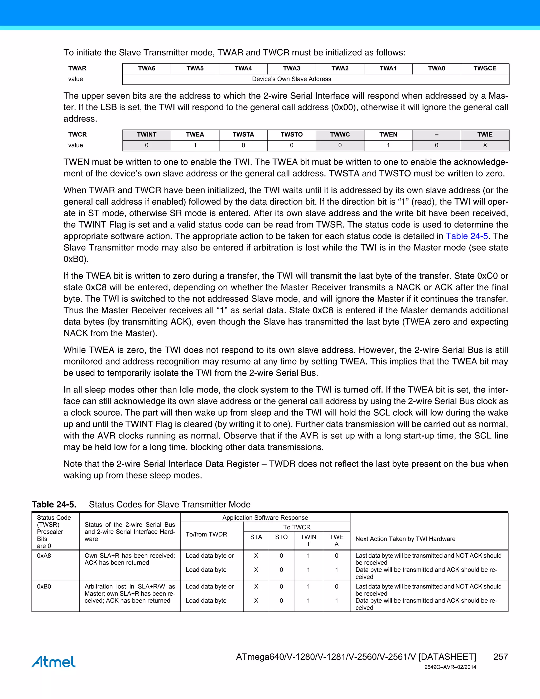 257
ATmega640/V-1280/V-1281/V-2560/V-2561/V [DATASHEET]
2549Q–AVR–02/2014
To initiate the Slave Transmitter mode, TWAR and TWCR must be initialized as follows:
The upper seven bits are the address to which the 2-wire Serial Interface will respond when addressed by a Mas-
ter. If the LSB is set, the TWI will respond to the general call address (0x00), otherwise it will ignore the general call
address.
TWEN must be written to one to enable the TWI. The TWEA bit must be written to one to enable the acknowledge-
ment of the device’s own slave address or the general call address. TWSTA and TWSTO must be written to zero.
When TWAR and TWCR have been initialized, the TWI waits until it is addressed by its own slave address (or the
general call address if enabled) followed by the data direction bit. If the direction bit is “1” (read), the TWI will oper-
ate in ST mode, otherwise SR mode is entered. After its own slave address and the write bit have been received,
the TWINT Flag is set and a valid status code can be read from TWSR. The status code is used to determine the
appropriate software action. The appropriate action to be taken for each status code is detailed in Table 24-5. The
Slave Transmitter mode may also be entered if arbitration is lost while the TWI is in the Master mode (see state
0xB0).
If the TWEA bit is written to zero during a transfer, the TWI will transmit the last byte of the transfer. State 0xC0 or
state 0xC8 will be entered, depending on whether the Master Receiver transmits a NACK or ACK after the final
byte. The TWI is switched to the not addressed Slave mode, and will ignore the Master if it continues the transfer.
Thus the Master Receiver receives all “1” as serial data. State 0xC8 is entered if the Master demands additional
data bytes (by transmitting ACK), even though the Slave has transmitted the last byte (TWEA zero and expecting
NACK from the Master).
While TWEA is zero, the TWI does not respond to its own slave address. However, the 2-wire Serial Bus is still
monitored and address recognition may resume at any time by setting TWEA. This implies that the TWEA bit may
be used to temporarily isolate the TWI from the 2-wire Serial Bus.
In all sleep modes other than Idle mode, the clock system to the TWI is turned off. If the TWEA bit is set, the inter-
face can still acknowledge its own slave address or the general call address by using the 2-wire Serial Bus clock as
a clock source. The part will then wake up from sleep and the TWI will hold the SCL clock will low during the wake
up and until the TWINT Flag is cleared (by writing it to one). Further data transmission will be carried out as normal,
with the AVR clocks running as normal. Observe that if the AVR is set up with a long start-up time, the SCL line
may be held low for a long time, blocking other data transmissions.
Note that the 2-wire Serial Interface Data Register – TWDR does not reflect the last byte present on the bus when
waking up from these sleep modes.
TWAR TWA6 TWA5 TWA4 TWA3 TWA2 TWA1 TWA0 TWGCE
value Device’s Own Slave Address
TWCR TWINT TWEA TWSTA TWSTO TWWC TWEN – TWIE
value 0 1 0 0 0 1 0 X
Table 24-5. Status Codes for Slave Transmitter Mode
Status Code
(TWSR)
Prescaler
Bits
are 0
Status of the 2-wire Serial Bus
and 2-wire Serial Interface Hard-
ware
Application Software Response
Next Action Taken by TWI Hardware
To/from TWDR
To TWCR
STA STO TWIN
T
TWE
A
0xA8 Own SLA+R has been received;
ACK has been returned
Load data byte or
Load data byte
X
X
0
0
1
1
0
1
Last data byte will be transmitted and NOT ACK should
be received
Data byte will be transmitted and ACK should be re-
ceived
0xB0 Arbitration lost in SLA+R/W as
Master; own SLA+R has been re-
ceived; ACK has been returned
Load data byte or
Load data byte
X
X
0
0
1
1
0
1
Last data byte will be transmitted and NOT ACK should
be received
Data byte will be transmitted and ACK should be re-
ceived
 