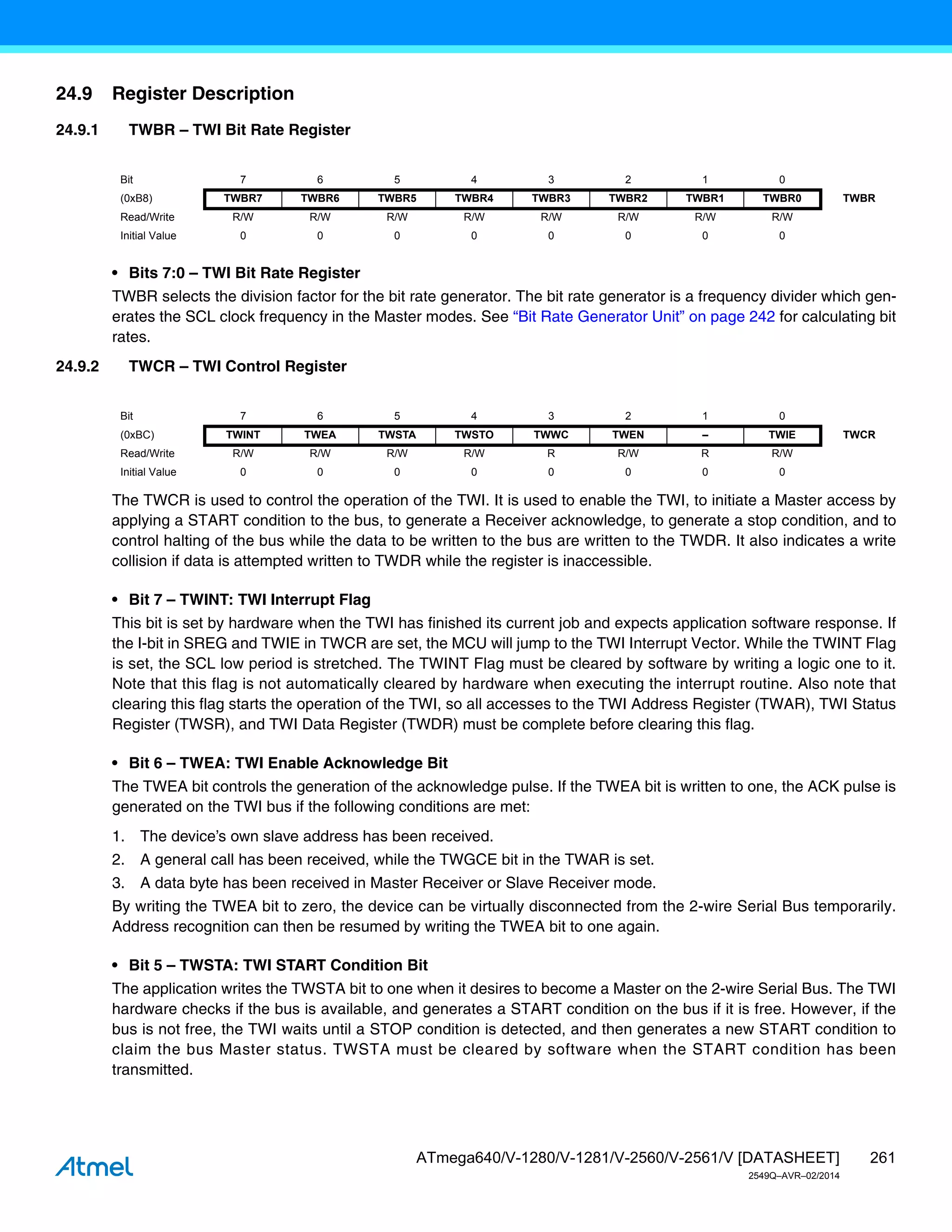 261
ATmega640/V-1280/V-1281/V-2560/V-2561/V [DATASHEET]
2549Q–AVR–02/2014
24.9 Register Description
24.9.1 TWBR – TWI Bit Rate Register
• Bits 7:0 – TWI Bit Rate Register
TWBR selects the division factor for the bit rate generator. The bit rate generator is a frequency divider which gen-
erates the SCL clock frequency in the Master modes. See “Bit Rate Generator Unit” on page 242 for calculating bit
rates.
24.9.2 TWCR – TWI Control Register
The TWCR is used to control the operation of the TWI. It is used to enable the TWI, to initiate a Master access by
applying a START condition to the bus, to generate a Receiver acknowledge, to generate a stop condition, and to
control halting of the bus while the data to be written to the bus are written to the TWDR. It also indicates a write
collision if data is attempted written to TWDR while the register is inaccessible.
• Bit 7 – TWINT: TWI Interrupt Flag
This bit is set by hardware when the TWI has finished its current job and expects application software response. If
the I-bit in SREG and TWIE in TWCR are set, the MCU will jump to the TWI Interrupt Vector. While the TWINT Flag
is set, the SCL low period is stretched. The TWINT Flag must be cleared by software by writing a logic one to it.
Note that this flag is not automatically cleared by hardware when executing the interrupt routine. Also note that
clearing this flag starts the operation of the TWI, so all accesses to the TWI Address Register (TWAR), TWI Status
Register (TWSR), and TWI Data Register (TWDR) must be complete before clearing this flag.
• Bit 6 – TWEA: TWI Enable Acknowledge Bit
The TWEA bit controls the generation of the acknowledge pulse. If the TWEA bit is written to one, the ACK pulse is
generated on the TWI bus if the following conditions are met:
1. The device’s own slave address has been received.
2. A general call has been received, while the TWGCE bit in the TWAR is set.
3. A data byte has been received in Master Receiver or Slave Receiver mode.
By writing the TWEA bit to zero, the device can be virtually disconnected from the 2-wire Serial Bus temporarily.
Address recognition can then be resumed by writing the TWEA bit to one again.
• Bit 5 – TWSTA: TWI START Condition Bit
The application writes the TWSTA bit to one when it desires to become a Master on the 2-wire Serial Bus. The TWI
hardware checks if the bus is available, and generates a START condition on the bus if it is free. However, if the
bus is not free, the TWI waits until a STOP condition is detected, and then generates a new START condition to
claim the bus Master status. TWSTA must be cleared by software when the START condition has been
transmitted.
Bit 7 6 5 4 3 2 1 0
(0xB8) TWBR7 TWBR6 TWBR5 TWBR4 TWBR3 TWBR2 TWBR1 TWBR0 TWBR
Read/Write R/W R/W R/W R/W R/W R/W R/W R/W
Initial Value 0 0 0 0 0 0 0 0
Bit 7 6 5 4 3 2 1 0
(0xBC) TWINT TWEA TWSTA TWSTO TWWC TWEN – TWIE TWCR
Read/Write R/W R/W R/W R/W R R/W R R/W
Initial Value 0 0 0 0 0 0 0 0
 