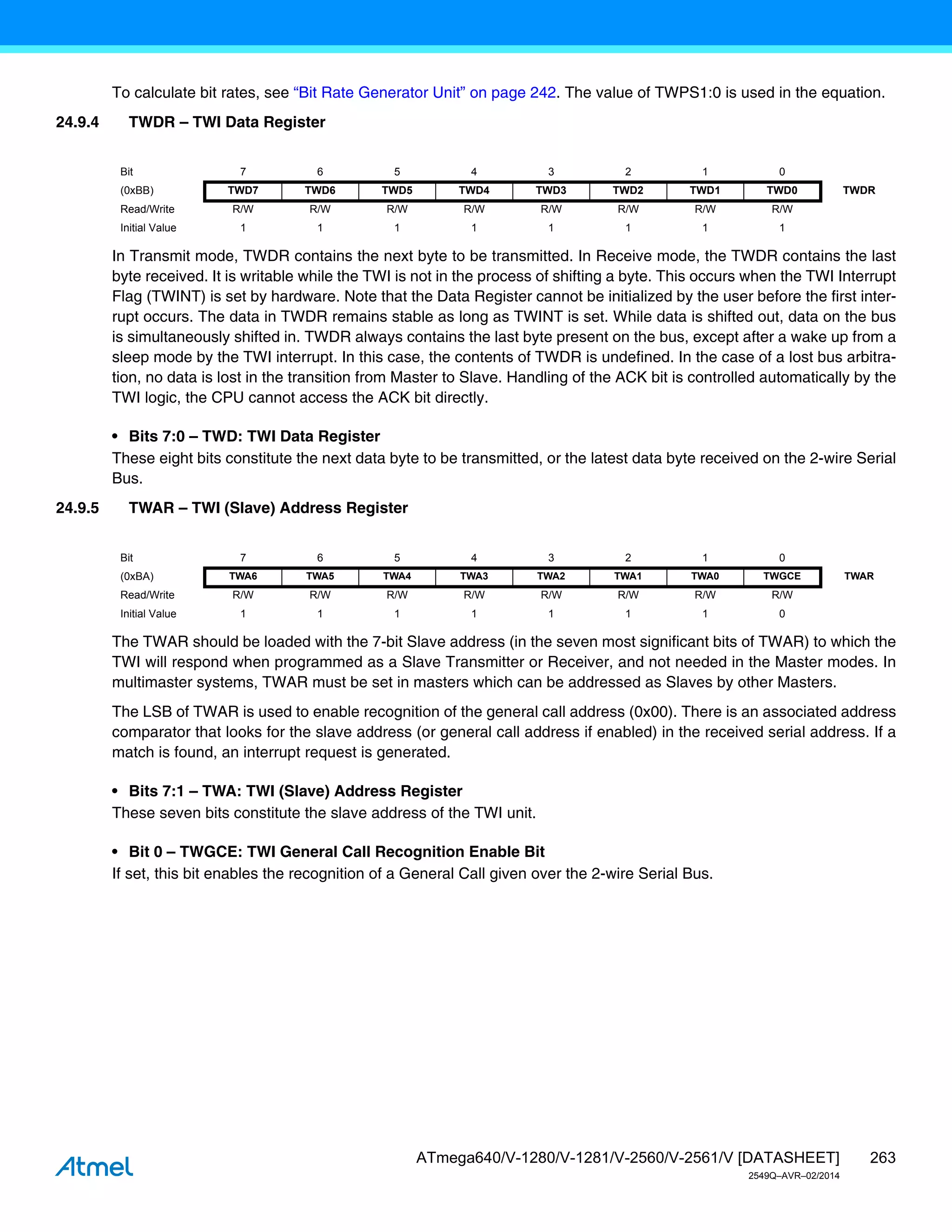 263
ATmega640/V-1280/V-1281/V-2560/V-2561/V [DATASHEET]
2549Q–AVR–02/2014
To calculate bit rates, see “Bit Rate Generator Unit” on page 242. The value of TWPS1:0 is used in the equation.
24.9.4 TWDR – TWI Data Register
In Transmit mode, TWDR contains the next byte to be transmitted. In Receive mode, the TWDR contains the last
byte received. It is writable while the TWI is not in the process of shifting a byte. This occurs when the TWI Interrupt
Flag (TWINT) is set by hardware. Note that the Data Register cannot be initialized by the user before the first inter-
rupt occurs. The data in TWDR remains stable as long as TWINT is set. While data is shifted out, data on the bus
is simultaneously shifted in. TWDR always contains the last byte present on the bus, except after a wake up from a
sleep mode by the TWI interrupt. In this case, the contents of TWDR is undefined. In the case of a lost bus arbitra-
tion, no data is lost in the transition from Master to Slave. Handling of the ACK bit is controlled automatically by the
TWI logic, the CPU cannot access the ACK bit directly.
• Bits 7:0 – TWD: TWI Data Register
These eight bits constitute the next data byte to be transmitted, or the latest data byte received on the 2-wire Serial
Bus.
24.9.5 TWAR – TWI (Slave) Address Register
The TWAR should be loaded with the 7-bit Slave address (in the seven most significant bits of TWAR) to which the
TWI will respond when programmed as a Slave Transmitter or Receiver, and not needed in the Master modes. In
multimaster systems, TWAR must be set in masters which can be addressed as Slaves by other Masters.
The LSB of TWAR is used to enable recognition of the general call address (0x00). There is an associated address
comparator that looks for the slave address (or general call address if enabled) in the received serial address. If a
match is found, an interrupt request is generated.
• Bits 7:1 – TWA: TWI (Slave) Address Register
These seven bits constitute the slave address of the TWI unit.
• Bit 0 – TWGCE: TWI General Call Recognition Enable Bit
If set, this bit enables the recognition of a General Call given over the 2-wire Serial Bus.
Bit 7 6 5 4 3 2 1 0
(0xBB) TWD7 TWD6 TWD5 TWD4 TWD3 TWD2 TWD1 TWD0 TWDR
Read/Write R/W R/W R/W R/W R/W R/W R/W R/W
Initial Value 1 1 1 1 1 1 1 1
Bit 7 6 5 4 3 2 1 0
(0xBA) TWA6 TWA5 TWA4 TWA3 TWA2 TWA1 TWA0 TWGCE TWAR
Read/Write R/W R/W R/W R/W R/W R/W R/W R/W
Initial Value 1 1 1 1 1 1 1 0
 