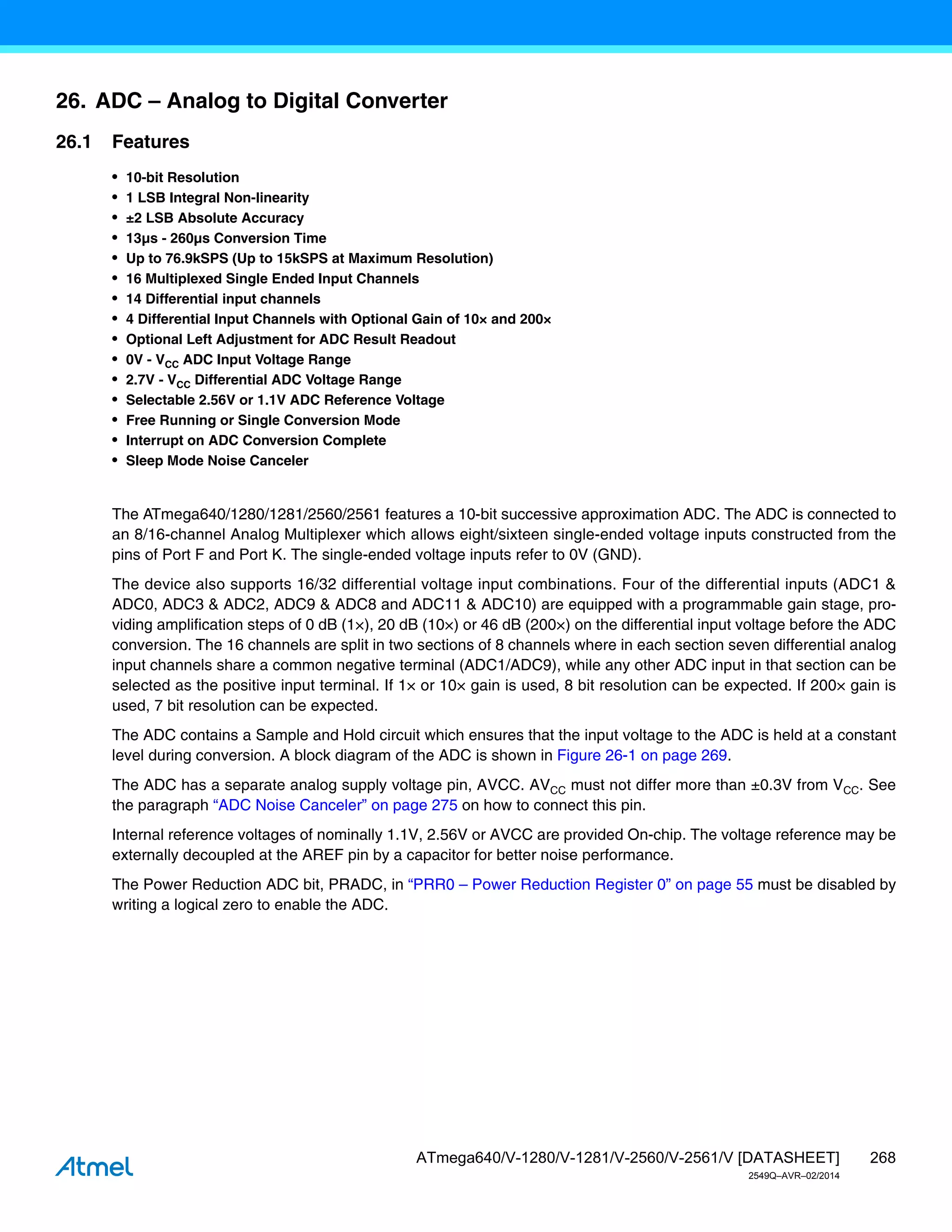 268
ATmega640/V-1280/V-1281/V-2560/V-2561/V [DATASHEET]
2549Q–AVR–02/2014
26. ADC – Analog to Digital Converter
26.1 Features
• 10-bit Resolution
• 1 LSB Integral Non-linearity
• ±2 LSB Absolute Accuracy
• 13µs - 260µs Conversion Time
• Up to 76.9kSPS (Up to 15kSPS at Maximum Resolution)
• 16 Multiplexed Single Ended Input Channels
• 14 Differential input channels
• 4 Differential Input Channels with Optional Gain of 10× and 200×
• Optional Left Adjustment for ADC Result Readout
• 0V - VCC ADC Input Voltage Range
• 2.7V - VCC Differential ADC Voltage Range
• Selectable 2.56V or 1.1V ADC Reference Voltage
• Free Running or Single Conversion Mode
• Interrupt on ADC Conversion Complete
• Sleep Mode Noise Canceler
The ATmega640/1280/1281/2560/2561 features a 10-bit successive approximation ADC. The ADC is connected to
an 8/16-channel Analog Multiplexer which allows eight/sixteen single-ended voltage inputs constructed from the
pins of Port F and Port K. The single-ended voltage inputs refer to 0V (GND).
The device also supports 16/32 differential voltage input combinations. Four of the differential inputs (ADC1 &
ADC0, ADC3 & ADC2, ADC9 & ADC8 and ADC11 & ADC10) are equipped with a programmable gain stage, pro-
viding amplification steps of 0 dB (1×), 20 dB (10×) or 46 dB (200×) on the differential input voltage before the ADC
conversion. The 16 channels are split in two sections of 8 channels where in each section seven differential analog
input channels share a common negative terminal (ADC1/ADC9), while any other ADC input in that section can be
selected as the positive input terminal. If 1× or 10× gain is used, 8 bit resolution can be expected. If 200× gain is
used, 7 bit resolution can be expected.
The ADC contains a Sample and Hold circuit which ensures that the input voltage to the ADC is held at a constant
level during conversion. A block diagram of the ADC is shown in Figure 26-1 on page 269.
The ADC has a separate analog supply voltage pin, AVCC. AVCC must not differ more than ±0.3V from VCC. See
the paragraph “ADC Noise Canceler” on page 275 on how to connect this pin.
Internal reference voltages of nominally 1.1V, 2.56V or AVCC are provided On-chip. The voltage reference may be
externally decoupled at the AREF pin by a capacitor for better noise performance.
The Power Reduction ADC bit, PRADC, in “PRR0 – Power Reduction Register 0” on page 55 must be disabled by
writing a logical zero to enable the ADC.
 