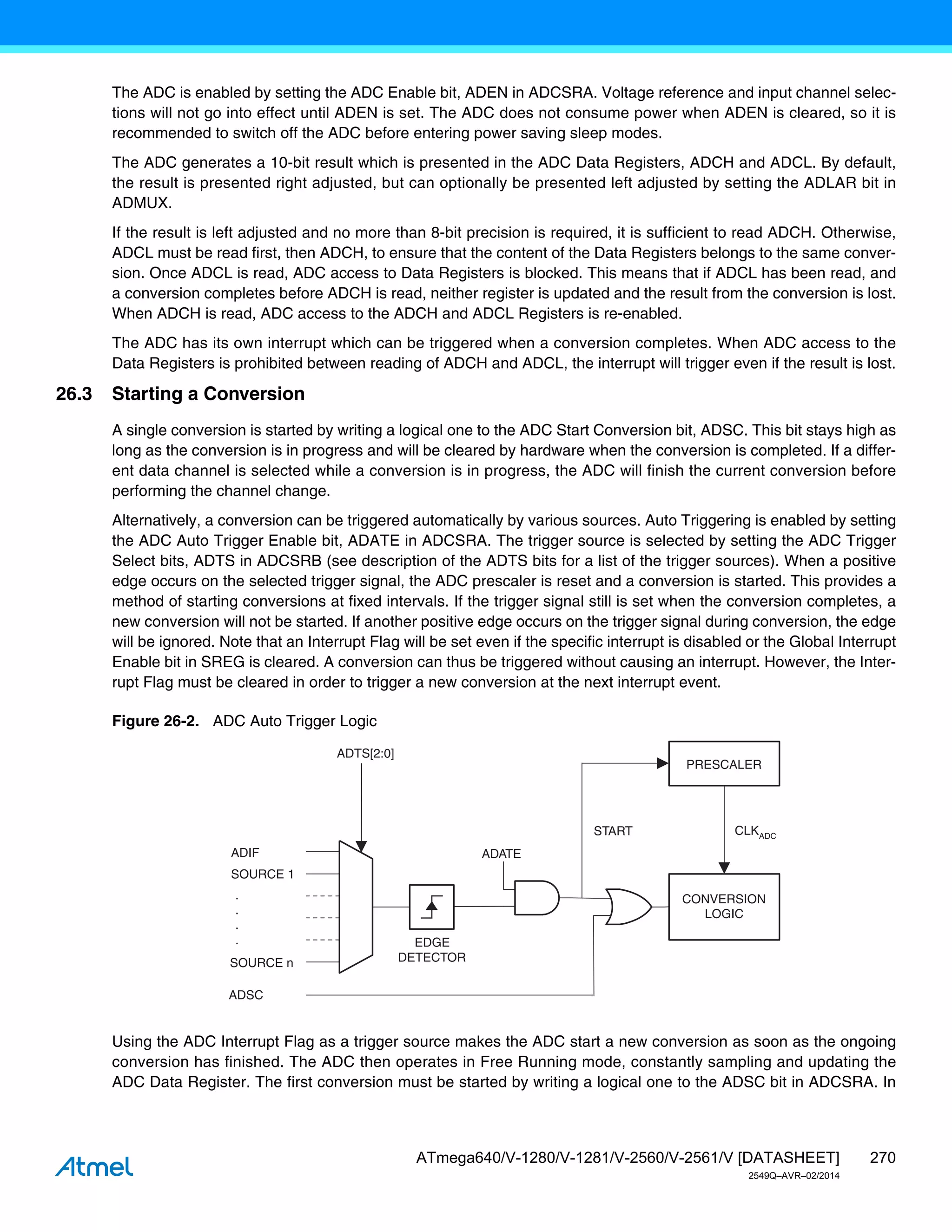 270
ATmega640/V-1280/V-1281/V-2560/V-2561/V [DATASHEET]
2549Q–AVR–02/2014
The ADC is enabled by setting the ADC Enable bit, ADEN in ADCSRA. Voltage reference and input channel selec-
tions will not go into effect until ADEN is set. The ADC does not consume power when ADEN is cleared, so it is
recommended to switch off the ADC before entering power saving sleep modes.
The ADC generates a 10-bit result which is presented in the ADC Data Registers, ADCH and ADCL. By default,
the result is presented right adjusted, but can optionally be presented left adjusted by setting the ADLAR bit in
ADMUX.
If the result is left adjusted and no more than 8-bit precision is required, it is sufficient to read ADCH. Otherwise,
ADCL must be read first, then ADCH, to ensure that the content of the Data Registers belongs to the same conver-
sion. Once ADCL is read, ADC access to Data Registers is blocked. This means that if ADCL has been read, and
a conversion completes before ADCH is read, neither register is updated and the result from the conversion is lost.
When ADCH is read, ADC access to the ADCH and ADCL Registers is re-enabled.
The ADC has its own interrupt which can be triggered when a conversion completes. When ADC access to the
Data Registers is prohibited between reading of ADCH and ADCL, the interrupt will trigger even if the result is lost.
26.3 Starting a Conversion
A single conversion is started by writing a logical one to the ADC Start Conversion bit, ADSC. This bit stays high as
long as the conversion is in progress and will be cleared by hardware when the conversion is completed. If a differ-
ent data channel is selected while a conversion is in progress, the ADC will finish the current conversion before
performing the channel change.
Alternatively, a conversion can be triggered automatically by various sources. Auto Triggering is enabled by setting
the ADC Auto Trigger Enable bit, ADATE in ADCSRA. The trigger source is selected by setting the ADC Trigger
Select bits, ADTS in ADCSRB (see description of the ADTS bits for a list of the trigger sources). When a positive
edge occurs on the selected trigger signal, the ADC prescaler is reset and a conversion is started. This provides a
method of starting conversions at fixed intervals. If the trigger signal still is set when the conversion completes, a
new conversion will not be started. If another positive edge occurs on the trigger signal during conversion, the edge
will be ignored. Note that an Interrupt Flag will be set even if the specific interrupt is disabled or the Global Interrupt
Enable bit in SREG is cleared. A conversion can thus be triggered without causing an interrupt. However, the Inter-
rupt Flag must be cleared in order to trigger a new conversion at the next interrupt event.
Figure 26-2. ADC Auto Trigger Logic
Using the ADC Interrupt Flag as a trigger source makes the ADC start a new conversion as soon as the ongoing
conversion has finished. The ADC then operates in Free Running mode, constantly sampling and updating the
ADC Data Register. The first conversion must be started by writing a logical one to the ADSC bit in ADCSRA. In
ADSC
ADIF
SOURCE 1
SOURCE n
ADTS[2:0]
CONVERSION
LOGIC
PRESCALER
START CLKADC
.
.
.
. EDGE
DETECTOR
ADATE
 