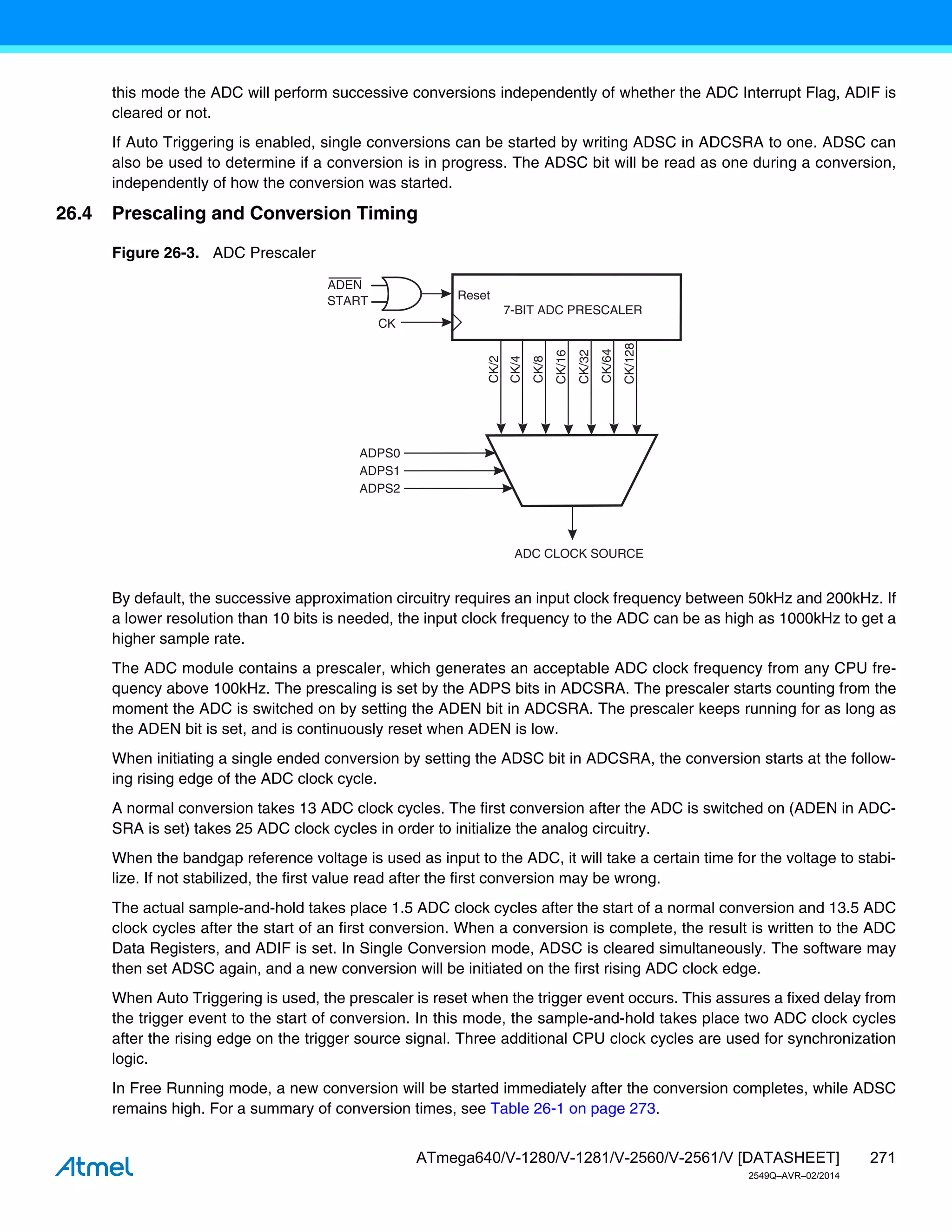 271
ATmega640/V-1280/V-1281/V-2560/V-2561/V [DATASHEET]
2549Q–AVR–02/2014
this mode the ADC will perform successive conversions independently of whether the ADC Interrupt Flag, ADIF is
cleared or not.
If Auto Triggering is enabled, single conversions can be started by writing ADSC in ADCSRA to one. ADSC can
also be used to determine if a conversion is in progress. The ADSC bit will be read as one during a conversion,
independently of how the conversion was started.
26.4 Prescaling and Conversion Timing
Figure 26-3. ADC Prescaler
By default, the successive approximation circuitry requires an input clock frequency between 50kHz and 200kHz. If
a lower resolution than 10 bits is needed, the input clock frequency to the ADC can be as high as 1000kHz to get a
higher sample rate.
The ADC module contains a prescaler, which generates an acceptable ADC clock frequency from any CPU fre-
quency above 100kHz. The prescaling is set by the ADPS bits in ADCSRA. The prescaler starts counting from the
moment the ADC is switched on by setting the ADEN bit in ADCSRA. The prescaler keeps running for as long as
the ADEN bit is set, and is continuously reset when ADEN is low.
When initiating a single ended conversion by setting the ADSC bit in ADCSRA, the conversion starts at the follow-
ing rising edge of the ADC clock cycle.
A normal conversion takes 13 ADC clock cycles. The first conversion after the ADC is switched on (ADEN in ADC-
SRA is set) takes 25 ADC clock cycles in order to initialize the analog circuitry.
When the bandgap reference voltage is used as input to the ADC, it will take a certain time for the voltage to stabi-
lize. If not stabilized, the first value read after the first conversion may be wrong.
The actual sample-and-hold takes place 1.5 ADC clock cycles after the start of a normal conversion and 13.5 ADC
clock cycles after the start of an first conversion. When a conversion is complete, the result is written to the ADC
Data Registers, and ADIF is set. In Single Conversion mode, ADSC is cleared simultaneously. The software may
then set ADSC again, and a new conversion will be initiated on the first rising ADC clock edge.
When Auto Triggering is used, the prescaler is reset when the trigger event occurs. This assures a fixed delay from
the trigger event to the start of conversion. In this mode, the sample-and-hold takes place two ADC clock cycles
after the rising edge on the trigger source signal. Three additional CPU clock cycles are used for synchronization
logic.
In Free Running mode, a new conversion will be started immediately after the conversion completes, while ADSC
remains high. For a summary of conversion times, see Table 26-1 on page 273.
7-BIT ADC PRESCALER
ADC CLOCK SOURCE
CK
ADPS0
ADPS1
ADPS2
CK/128
CK/2
CK/4
CK/8
CK/16
CK/32
CK/64
Reset
ADEN
START
 