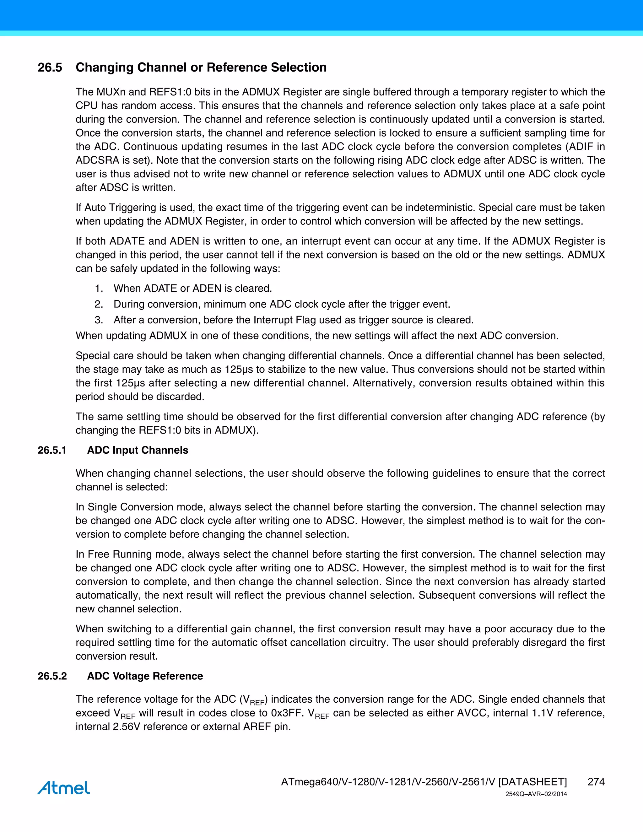 274
ATmega640/V-1280/V-1281/V-2560/V-2561/V [DATASHEET]
2549Q–AVR–02/2014
26.5 Changing Channel or Reference Selection
The MUXn and REFS1:0 bits in the ADMUX Register are single buffered through a temporary register to which the
CPU has random access. This ensures that the channels and reference selection only takes place at a safe point
during the conversion. The channel and reference selection is continuously updated until a conversion is started.
Once the conversion starts, the channel and reference selection is locked to ensure a sufficient sampling time for
the ADC. Continuous updating resumes in the last ADC clock cycle before the conversion completes (ADIF in
ADCSRA is set). Note that the conversion starts on the following rising ADC clock edge after ADSC is written. The
user is thus advised not to write new channel or reference selection values to ADMUX until one ADC clock cycle
after ADSC is written.
If Auto Triggering is used, the exact time of the triggering event can be indeterministic. Special care must be taken
when updating the ADMUX Register, in order to control which conversion will be affected by the new settings.
If both ADATE and ADEN is written to one, an interrupt event can occur at any time. If the ADMUX Register is
changed in this period, the user cannot tell if the next conversion is based on the old or the new settings. ADMUX
can be safely updated in the following ways:
1. When ADATE or ADEN is cleared.
2. During conversion, minimum one ADC clock cycle after the trigger event.
3. After a conversion, before the Interrupt Flag used as trigger source is cleared.
When updating ADMUX in one of these conditions, the new settings will affect the next ADC conversion.
Special care should be taken when changing differential channels. Once a differential channel has been selected,
the stage may take as much as 125µs to stabilize to the new value. Thus conversions should not be started within
the first 125µs after selecting a new differential channel. Alternatively, conversion results obtained within this
period should be discarded.
The same settling time should be observed for the first differential conversion after changing ADC reference (by
changing the REFS1:0 bits in ADMUX).
26.5.1 ADC Input Channels
When changing channel selections, the user should observe the following guidelines to ensure that the correct
channel is selected:
In Single Conversion mode, always select the channel before starting the conversion. The channel selection may
be changed one ADC clock cycle after writing one to ADSC. However, the simplest method is to wait for the con-
version to complete before changing the channel selection.
In Free Running mode, always select the channel before starting the first conversion. The channel selection may
be changed one ADC clock cycle after writing one to ADSC. However, the simplest method is to wait for the first
conversion to complete, and then change the channel selection. Since the next conversion has already started
automatically, the next result will reflect the previous channel selection. Subsequent conversions will reflect the
new channel selection.
When switching to a differential gain channel, the first conversion result may have a poor accuracy due to the
required settling time for the automatic offset cancellation circuitry. The user should preferably disregard the first
conversion result.
26.5.2 ADC Voltage Reference
The reference voltage for the ADC (VREF) indicates the conversion range for the ADC. Single ended channels that
exceed VREF will result in codes close to 0x3FF. VREF can be selected as either AVCC, internal 1.1V reference,
internal 2.56V reference or external AREF pin.
 