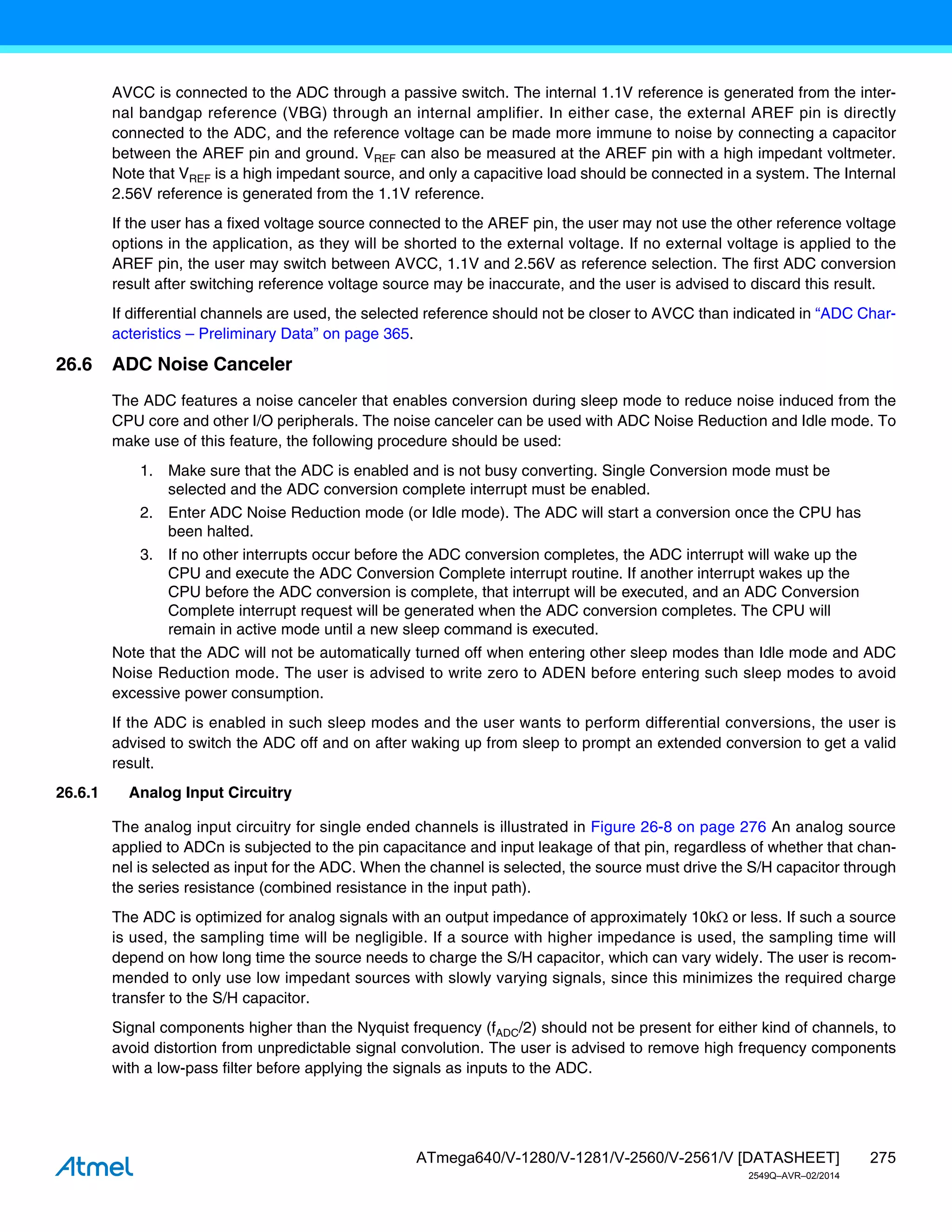 275
ATmega640/V-1280/V-1281/V-2560/V-2561/V [DATASHEET]
2549Q–AVR–02/2014
AVCC is connected to the ADC through a passive switch. The internal 1.1V reference is generated from the inter-
nal bandgap reference (VBG) through an internal amplifier. In either case, the external AREF pin is directly
connected to the ADC, and the reference voltage can be made more immune to noise by connecting a capacitor
between the AREF pin and ground. VREF can also be measured at the AREF pin with a high impedant voltmeter.
Note that VREF is a high impedant source, and only a capacitive load should be connected in a system. The Internal
2.56V reference is generated from the 1.1V reference.
If the user has a fixed voltage source connected to the AREF pin, the user may not use the other reference voltage
options in the application, as they will be shorted to the external voltage. If no external voltage is applied to the
AREF pin, the user may switch between AVCC, 1.1V and 2.56V as reference selection. The first ADC conversion
result after switching reference voltage source may be inaccurate, and the user is advised to discard this result.
If differential channels are used, the selected reference should not be closer to AVCC than indicated in “ADC Char-
acteristics – Preliminary Data” on page 365.
26.6 ADC Noise Canceler
The ADC features a noise canceler that enables conversion during sleep mode to reduce noise induced from the
CPU core and other I/O peripherals. The noise canceler can be used with ADC Noise Reduction and Idle mode. To
make use of this feature, the following procedure should be used:
1. Make sure that the ADC is enabled and is not busy converting. Single Conversion mode must be
selected and the ADC conversion complete interrupt must be enabled.
2. Enter ADC Noise Reduction mode (or Idle mode). The ADC will start a conversion once the CPU has
been halted.
3. If no other interrupts occur before the ADC conversion completes, the ADC interrupt will wake up the
CPU and execute the ADC Conversion Complete interrupt routine. If another interrupt wakes up the
CPU before the ADC conversion is complete, that interrupt will be executed, and an ADC Conversion
Complete interrupt request will be generated when the ADC conversion completes. The CPU will
remain in active mode until a new sleep command is executed.
Note that the ADC will not be automatically turned off when entering other sleep modes than Idle mode and ADC
Noise Reduction mode. The user is advised to write zero to ADEN before entering such sleep modes to avoid
excessive power consumption.
If the ADC is enabled in such sleep modes and the user wants to perform differential conversions, the user is
advised to switch the ADC off and on after waking up from sleep to prompt an extended conversion to get a valid
result.
26.6.1 Analog Input Circuitry
The analog input circuitry for single ended channels is illustrated in Figure 26-8 on page 276 An analog source
applied to ADCn is subjected to the pin capacitance and input leakage of that pin, regardless of whether that chan-
nel is selected as input for the ADC. When the channel is selected, the source must drive the S/H capacitor through
the series resistance (combined resistance in the input path).
The ADC is optimized for analog signals with an output impedance of approximately 10k or less. If such a source
is used, the sampling time will be negligible. If a source with higher impedance is used, the sampling time will
depend on how long time the source needs to charge the S/H capacitor, which can vary widely. The user is recom-
mended to only use low impedant sources with slowly varying signals, since this minimizes the required charge
transfer to the S/H capacitor.
Signal components higher than the Nyquist frequency (fADC/2) should not be present for either kind of channels, to
avoid distortion from unpredictable signal convolution. The user is advised to remove high frequency components
with a low-pass filter before applying the signals as inputs to the ADC.
 