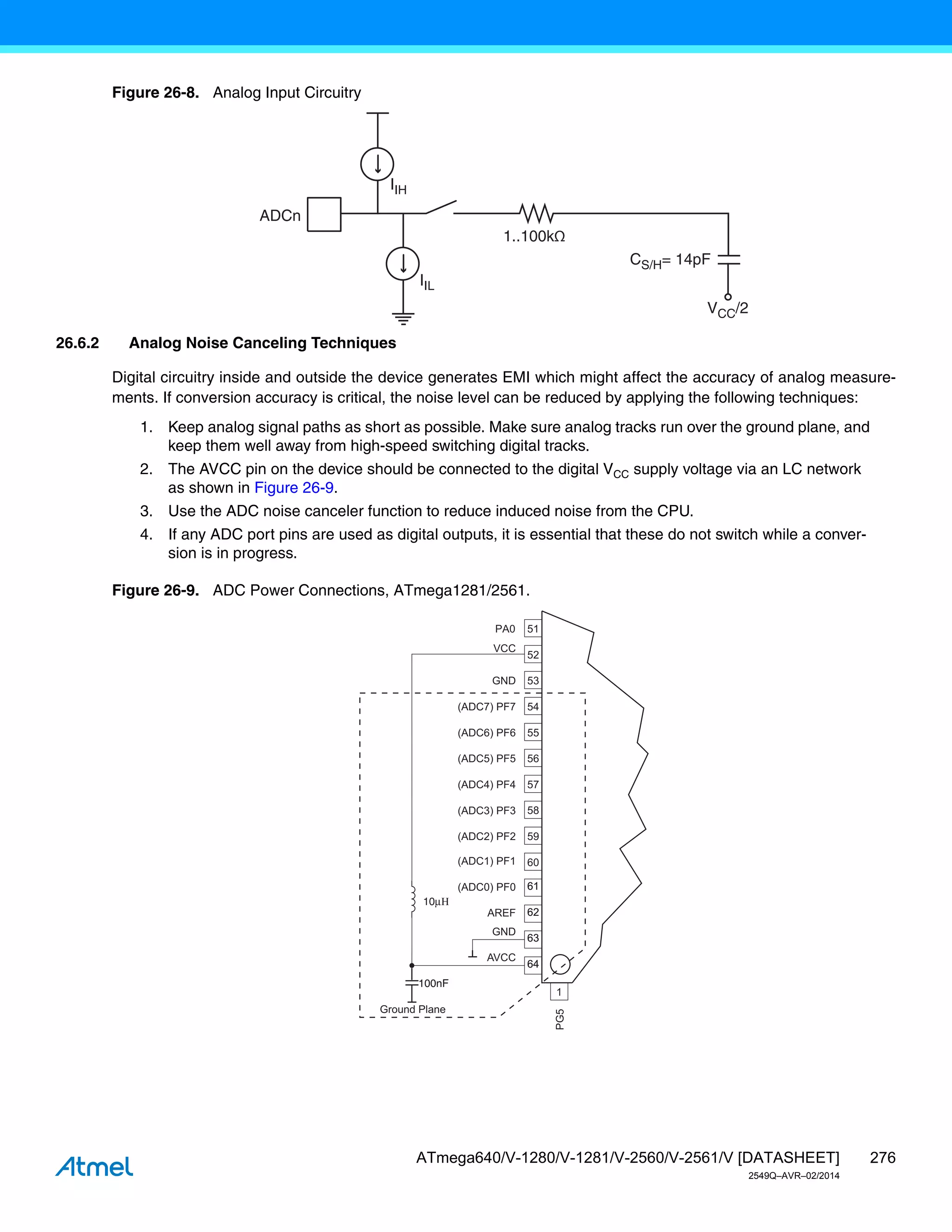 276
ATmega640/V-1280/V-1281/V-2560/V-2561/V [DATASHEET]
2549Q–AVR–02/2014
Figure 26-8. Analog Input Circuitry
26.6.2 Analog Noise Canceling Techniques
Digital circuitry inside and outside the device generates EMI which might affect the accuracy of analog measure-
ments. If conversion accuracy is critical, the noise level can be reduced by applying the following techniques:
1. Keep analog signal paths as short as possible. Make sure analog tracks run over the ground plane, and
keep them well away from high-speed switching digital tracks.
2. The AVCC pin on the device should be connected to the digital VCC supply voltage via an LC network
as shown in Figure 26-9.
3. Use the ADC noise canceler function to reduce induced noise from the CPU.
4. If any ADC port pins are used as digital outputs, it is essential that these do not switch while a conver-
sion is in progress.
Figure 26-9. ADC Power Connections, ATmega1281/2561.
ADCn
IIH
1..100kΩ
CS/H= 14pF
VCC/2
IIL
VCC
GND
100nF
100nF
Ground Plane
(ADC0) PF0
(ADC7) PF7
(ADC1) PF1
(ADC2) PF2
(ADC3) PF3
(ADC4) PF4
(ADC5) PF5
(ADC6) PF6
AREF
GND
AVCC
52
53
54
55
56
57
58
59
60
61
61
62
62
63
63
64
64
1
51
PG5
PA0
10μΗ
 