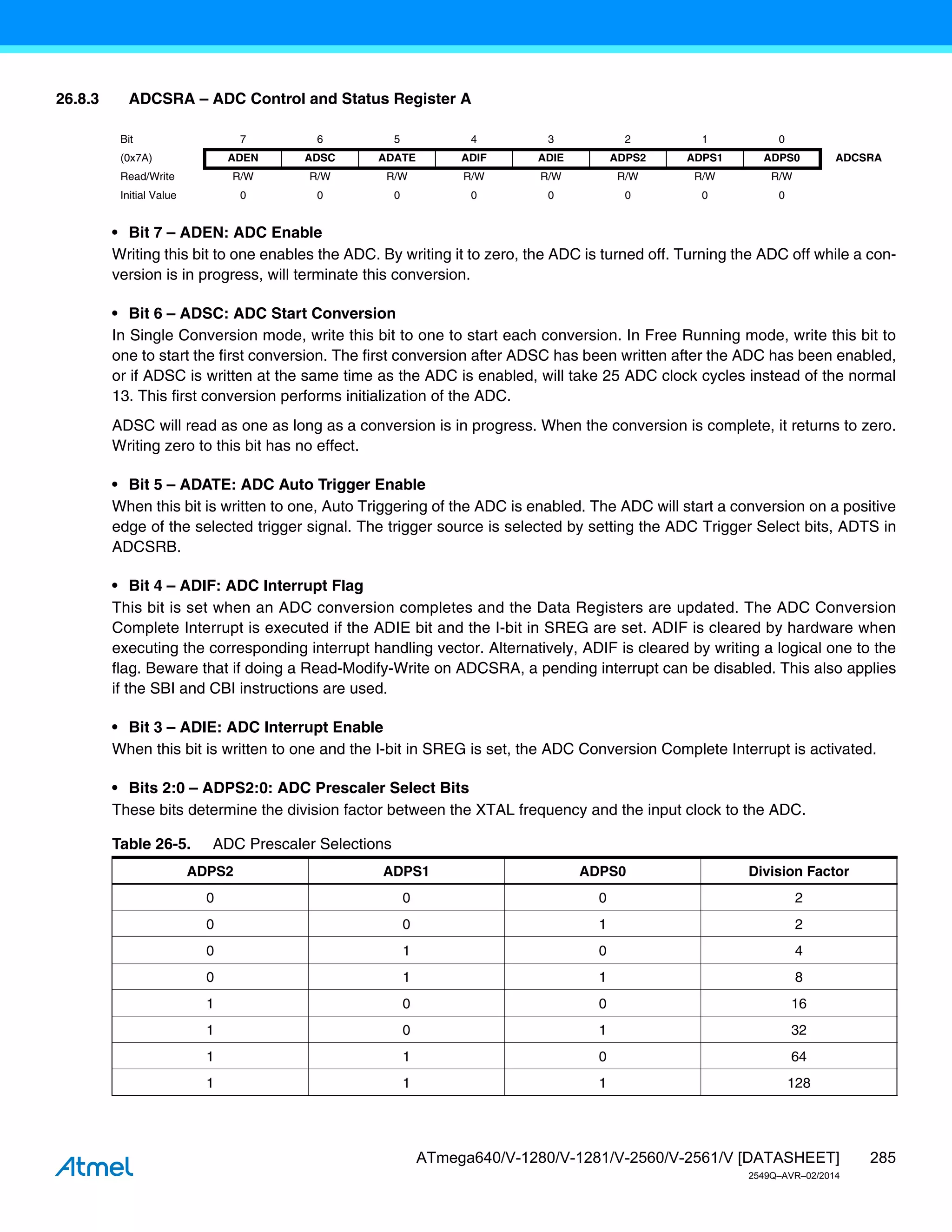 285
ATmega640/V-1280/V-1281/V-2560/V-2561/V [DATASHEET]
2549Q–AVR–02/2014
26.8.3 ADCSRA – ADC Control and Status Register A
• Bit 7 – ADEN: ADC Enable
Writing this bit to one enables the ADC. By writing it to zero, the ADC is turned off. Turning the ADC off while a con-
version is in progress, will terminate this conversion.
• Bit 6 – ADSC: ADC Start Conversion
In Single Conversion mode, write this bit to one to start each conversion. In Free Running mode, write this bit to
one to start the first conversion. The first conversion after ADSC has been written after the ADC has been enabled,
or if ADSC is written at the same time as the ADC is enabled, will take 25 ADC clock cycles instead of the normal
13. This first conversion performs initialization of the ADC.
ADSC will read as one as long as a conversion is in progress. When the conversion is complete, it returns to zero.
Writing zero to this bit has no effect.
• Bit 5 – ADATE: ADC Auto Trigger Enable
When this bit is written to one, Auto Triggering of the ADC is enabled. The ADC will start a conversion on a positive
edge of the selected trigger signal. The trigger source is selected by setting the ADC Trigger Select bits, ADTS in
ADCSRB.
• Bit 4 – ADIF: ADC Interrupt Flag
This bit is set when an ADC conversion completes and the Data Registers are updated. The ADC Conversion
Complete Interrupt is executed if the ADIE bit and the I-bit in SREG are set. ADIF is cleared by hardware when
executing the corresponding interrupt handling vector. Alternatively, ADIF is cleared by writing a logical one to the
flag. Beware that if doing a Read-Modify-Write on ADCSRA, a pending interrupt can be disabled. This also applies
if the SBI and CBI instructions are used.
• Bit 3 – ADIE: ADC Interrupt Enable
When this bit is written to one and the I-bit in SREG is set, the ADC Conversion Complete Interrupt is activated.
• Bits 2:0 – ADPS2:0: ADC Prescaler Select Bits
These bits determine the division factor between the XTAL frequency and the input clock to the ADC.
Bit 7 6 5 4 3 2 1 0
(0x7A) ADEN ADSC ADATE ADIF ADIE ADPS2 ADPS1 ADPS0 ADCSRA
Read/Write R/W R/W R/W R/W R/W R/W R/W R/W
Initial Value 0 0 0 0 0 0 0 0
Table 26-5. ADC Prescaler Selections
ADPS2 ADPS1 ADPS0 Division Factor
0 0 0 2
0 0 1 2
0 1 0 4
0 1 1 8
1 0 0 16
1 0 1 32
1 1 0 64
1 1 1 128
 